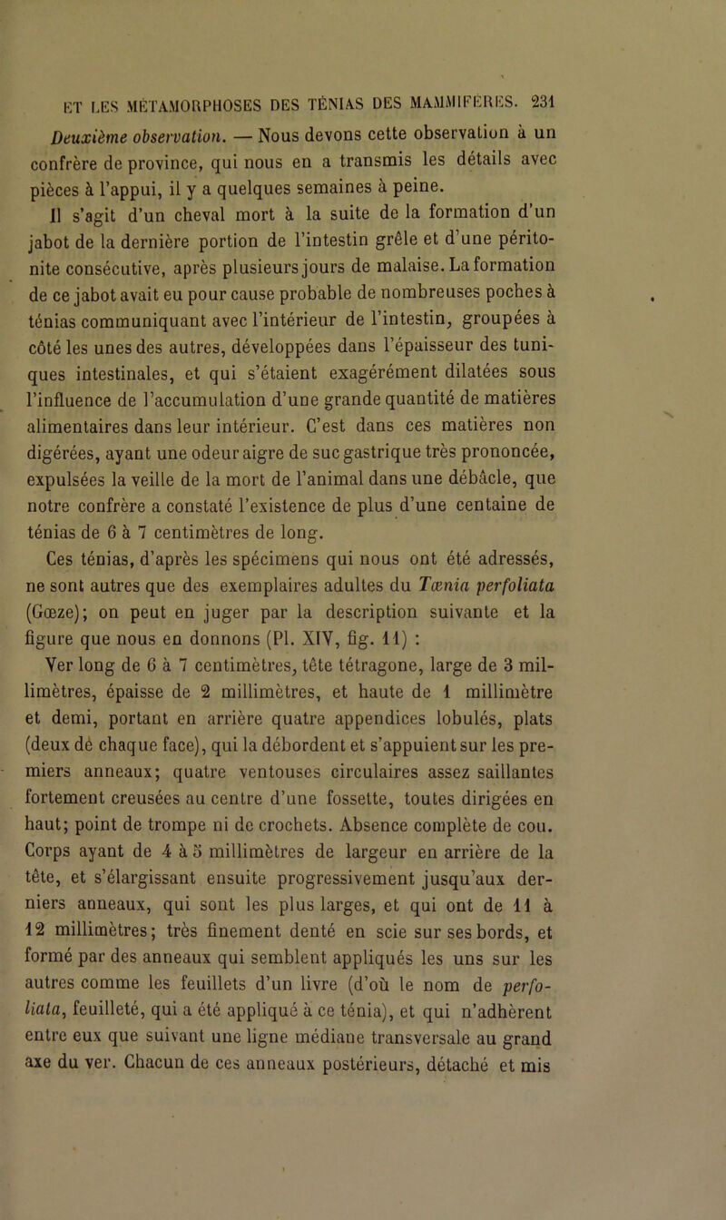 Deuxième observation. — Nous devons cette observation à un confrère de province, qui nous en a transmis les détails avec pièces à l’appui, il y a quelques semaines à peine. 11 s’agit d’un cheval mort à la suite de la formation d’un jabot de la dernière portion de l’intestin grêle et d’une périto- nite consécutive, après plusieurs jours de malaise. La formation de ce jabot avait eu pour cause probable de nombreuses poches à ténias communiquant avec l’intérieur de l’intestin, groupées à côté les unes des autres, développées dans l’épaisseur des tuni- ques intestinales, et qui s’étaient exagérément dilatées sous l’influence de l’accumulation d’une grande quantité de matières alimentaires dans leur intérieur. C’est dans ces matières non digérées, ayant une odeur aigre de suc gastrique très prononcée, expulsées la veille de la mort de l’animal dans une débâcle, que notre confrère a constaté l’existence de plus d’une centaine de ténias de 6 à 7 centimètres de long. Ces ténias, d’après les spécimens qui nous ont été adressés, ne sont autres que des exemplaires adultes du Tænia perfoliata (Gœze); on peut en juger par la description suivante et la figure que nous en donnons (PI. XIY, fig. 11) : Yer long de 6 à 7 centimètres, tête tétragone, large de 3 mil- limètres, épaisse de 2 millimètres, et haute de 1 millimètre et demi, portant en arrière quatre appendices lobulés, plats (deux dé chaque face), qui la débordent et s’appuient sur les pre- miers anneaux; quatre ventouses circulaires assez saillantes fortement creusées au centre d’une fossette, toutes dirigées en haut; point de trompe ni de crochets. Absence complète de cou. Corps ayant de 4 à 5 millimètres de largeur en arrière de la tête, et s’élargissant ensuite progressivement jusqu’aux der- niers anneaux, qui sont les plus larges, et qui ont de 11 à 12 millimètres; très finement denté en scie sur ses bords, et formé par des anneaux qui semblent appliqués les uns sur les autres comme les feuillets d’un livre (d’où le nom de perfo- liata, feuilleté, qui a été appliqué à ce ténia), et qui n’adhèrent entre eux que suivant une ligne médiane transversale au grand axe du ver. Chacun de ces anneaux postérieurs, détaché et mis