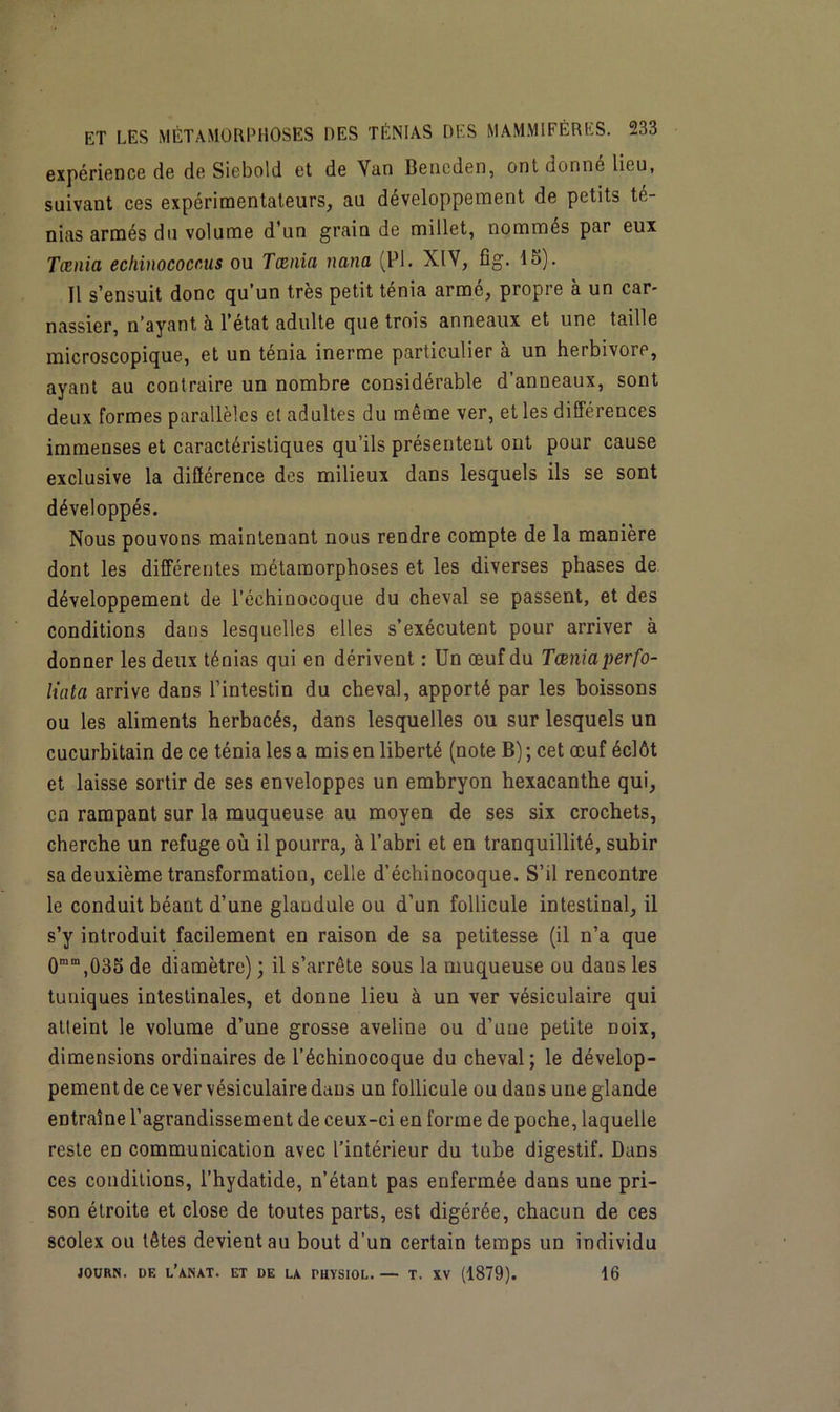 expérience de de Siebold et de Van Beneden, ont donné lieu, suivant ces expérimentateurs, au développement de petits té- nias armés du volume d’un grain de millet, nommés par eux Tœnia echinococc.us ou Tamia nana (PI. XIV, fîg. 15). Il s’ensuit donc qu’un très petit ténia armé, propre à un car- nassier, n’ayant à l’état adulte que trois anneaux et une taille microscopique, et un ténia inerme particulier à un herbivore, ayant au contraire un nombre considérable d’anneaux, sont deux formes parallèles et adultes du même ver, et les différences immenses et caractéristiques qu’ils présentent ont pour cause exclusive la différence des milieux dans lesquels ils se sont développés. Nous pouvons maintenant nous rendre compte de la manière dont les différentes métamorphoses et les diverses phases de développement de l’échinocoque du cheval se passent, et des conditions dans lesquelles elles s’exécutent pour arriver à donner les deux ténias qui en dérivent : Un œuf du Tœnia perfo- liata arrive dans l’intestin du cheval, apporté par les boissons ou les aliments herbacés, dans lesquelles ou sur lesquels un cucurbitain de ce ténia les a mis en liberté (note B) ; cet œuf éclôt et laisse sortir de ses enveloppes un embryon hexacanthe qui, en rampant sur la muqueuse au moyen de ses six crochets, cherche un refuge où il pourra, à l’abri et en tranquillité, subir sa deuxième transformation, celle d’échinocoque. S’il rencontre le conduit béant d’une glaudule ou d’un follicule intestinal, il s’y introduit facilement en raison de sa petitesse (il n’a que 0mm,035 de diamètre) ; il s’arrête sous la muqueuse ou daus les tuniques intestinales, et donne lieu à un ver vésiculaire qui atteint le volume d’une grosse aveline ou d’une petite noix, dimensions ordinaires de l’échinocoque du cheval; le dévelop- pement de ce ver vésiculaire dans un follicule ou dans une glande entraîne l’agrandissement de ceux-ci en forme de poche, laquelle reste en communication avec l’intérieur du tube digestif. Dans ces conditions, l’hydatide, n’étant pas enfermée dans une pri- son étroite et close de toutes parts, est digérée, chacun de ces scolex ou têtes devient au bout d'un certain temps un individu JOURN. DF. L’ANAT. ET DE LA PHYSIOL. — T. XV (1879). 16