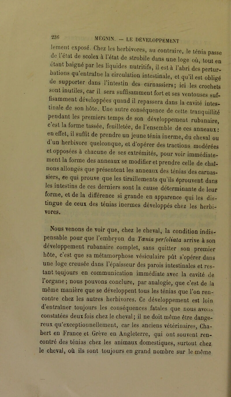 leraen, «posé. Chez les herbivores, au contraire, le ténia passe de 1 chat de scoles à 1 état de strobile dans une loge où, tout en étant baigné par les liqu.des nutritifs, il est à l’abri des pertur- bations qu’entraîne la circulation intestinale, et qu’il est obligé de supporter dans l’intestin des carnassiers; ici les crochets sont inutiles, car il sera suffisamment fort et ses ventouses suf- fisamment développées quand il repassera dans la cavité intes- tinale de son hôte. Une autre conséquence de cette tranquillité pendant les premiers temps de son développement rubanaire c’est la forme tassée, feuilletée, de l’ensemble de ces anneaux! en effet, il suffit de prendre un jeune ténia inerme, du cheval ou d’un herbivore quelconque, et d’opérer des tractions modérées et opposées à chacune de ses extrémités, pour voir immédiate- ment la forme des anneaux se modifier et prendre celle de chaî- nons allongés que présentent les anneaux des ténias des carnas- siers, ee qui prouve que les tiraillements qu’ils éprouvent dans les intestins de ces derniers sont la cause déterminante de leur forme, et de la différence si grande en apparence qui les dis- tingue de ceux des ténias inermes développés chez les herbi- vores. Nous venons de voir que, chez le cheval, la condition indis- pensable pour que l’embryon du Tœnia perfoliata arrive à son développement rubanaire complet, sans quitter son premier hôte, c’est que sa métamorphose vésiculaire pût s’opérer dans une loge creusée dans l’épaisseur des parois intestinales et res- tant toujours en communication immédiate avec la cavité de l’organe ; nous pouvons conclure, par analogie, que c’est de la même manière que se développent tous les ténias que l’on ren- contre chez les autres herbivores. Ce développement est loin d’entraîner toujours les conséquences fatales que nous avon* constatées deux fois chez le cheval; il ne doit même être dange- reux qu’exceptionnellement, car les anciens vétérinaires, Cha- bert en France et Grève en Angleterre, qui ont souvent ren- contré des ténias chez les animaux domestiques, surtout chez le cheval, où ils sont toujours en grand nombre sur le même