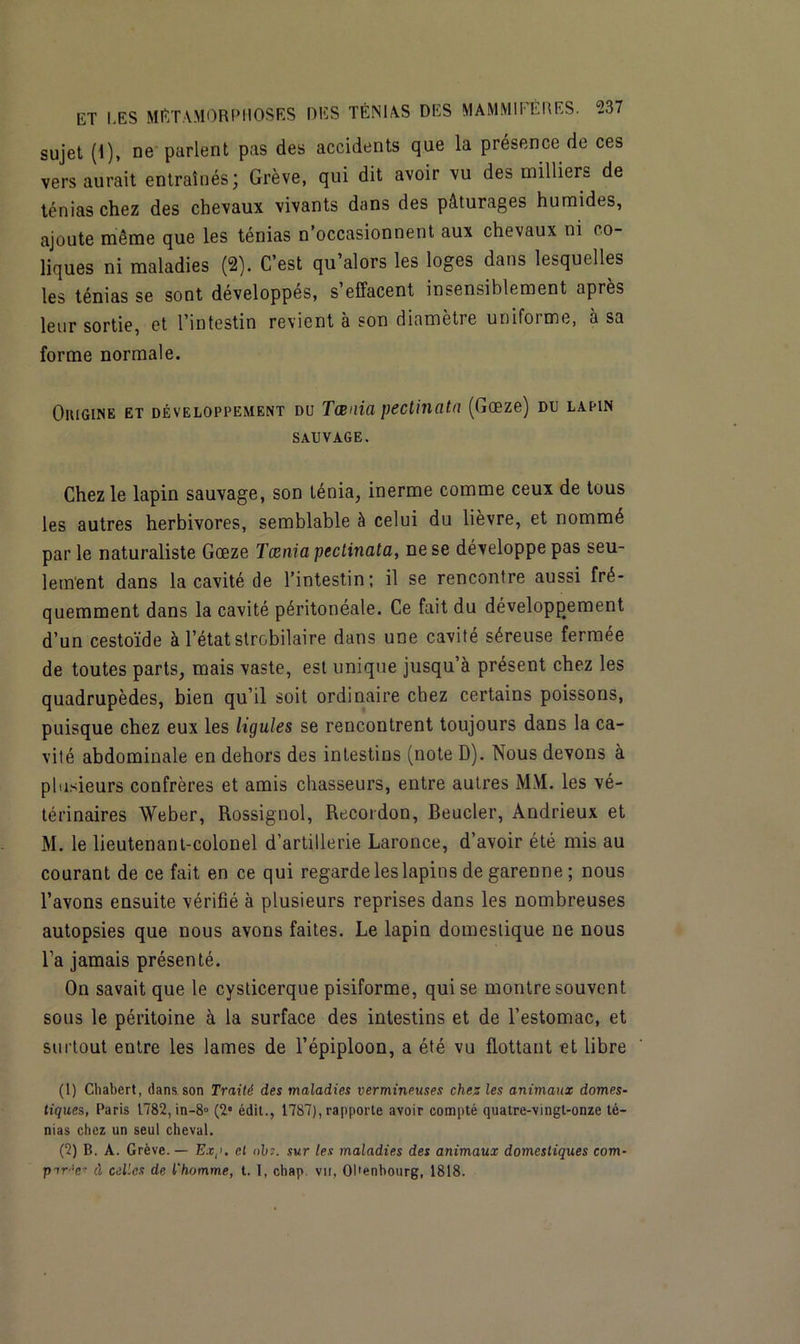 sujet (1), ne parlent pas des accidents que la présence de ces vers aurait entraînés; Grève, qui dit avoir vu des milliers de ténias chez des chevaux vivants dans des pâturages humides, ajoute même que les ténias n’occasionnent aux chevaux ni co- liques ni maladies (2). C’est qu’alors les loges dans lesquelles les ténias se sont développés, s effacent insensiblement après leur sortie, et l’intestin revient a son diametie untfoime, a sa forme normale. Oiugine et développement du Taenia pectinata (Gœze) du lapin sauvage. Chez le lapin sauvage, son ténia, inerme comme ceux de tous les autres herbivores, semblable à celui du lièvre, et nommé parle naturaliste Gœze Tænia pectinata, ne se développe pas seu- lement dans la cavité de l’intestin; il se rencontre aussi fré- quemment dans la cavité péritonéale. Ce fait du développement d’un cestoïde à l’état strobilaire dans une cavité séreuse fermée de toutes parts, mais vaste, est unique jusqu’à présent chez les quadrupèdes, bien qu’il soit ordinaire chez certains poissons, puisque chez eux les ligules se rencontrent toujours dans la ca- vité abdominale en dehors des intestins (note D). Nous devons à plusieurs confrères et amis chasseurs, entre autres MM. les vé- térinaires Weber, Rossignol, Recordon, Boucler, Andrieux et M. le lieutenant-colonel d’artillerie Laronce, d’avoir été mis au courant de ce fait en ce qui regarde les lapins de garenne ; nous l’avons ensuite vérifié à plusieurs reprises dans les nombreuses autopsies que nous avons faites. Le lapin domestique ne nous l’a jamais présenté. On savait que le cysticerque pisiforme, qui se montre souvent sous le péritoine à la surface des intestins et de l’estomac, et surtout entre les lames de l’épiploon, a été vu flottant et libre (1) Chabert, dans son Traité des maladies vermineuses chez les animaux domes- tiques, Paris 1782, in-8° (2e édit., 1787), rapporte avoir compté quatre-vingt-onze té- nias chez un seul cheval. (2) B. A. Grève. — Ex,>. et ohs. sur les maladies des animaux domestiques com- pir'T- d celles de l'homme, t. 1, chap. vu, OHenbourg, 1818.