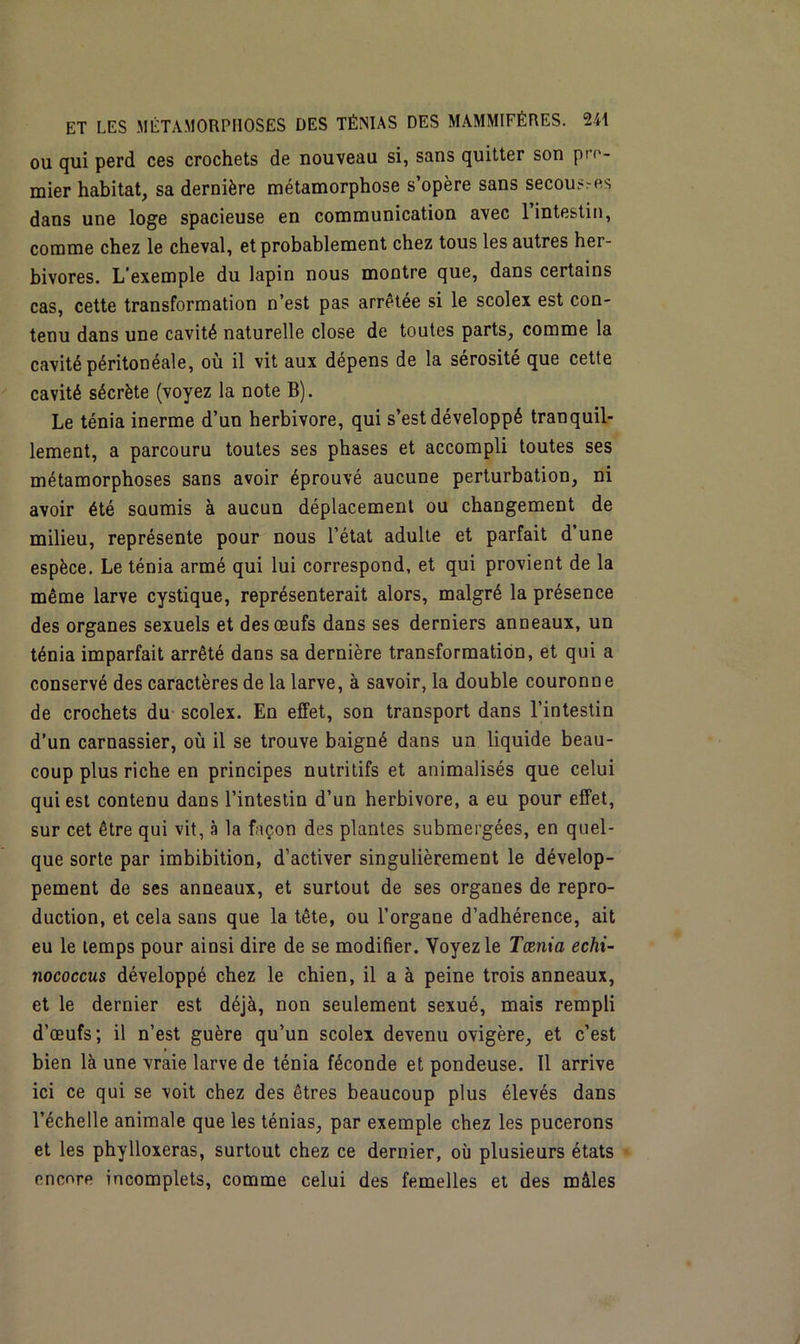 ou qui perd ces crochets de nouveau si, sans quitter son p'- mier habitat, sa dernière métamorphose s’opère sans secoures dans une loge spacieuse en communication avec 1 intestin, comme chez le cheval, et probablement chez tous les autres her- bivores. L’exemple du lapin nous montre que, dans certains cas, cette transformation n’est pas arrêtée si le scolex est con- tenu dans une cavité naturelle close de toutes parts, comme la cavité péritonéale, où il vit aux dépens de la sérosité que cette cavité sécrète (voyez la note B). Le ténia inerme d’un herbivore, qui s’est développé tranquil- lement, a parcouru toutes ses phases et accompli toutes ses métamorphoses sans avoir éprouvé aucune perturbation, ni avoir été soumis à aucun déplacement ou changement de milieu, représente pour nous l’état adulte et parfait d’une espèce. Le ténia armé qui lui correspond, et qui provient de la même larve cystique, représenterait alors, malgré la présence des organes sexuels et des œufs dans ses derniers anneaux, un ténia imparfait arrêté dans sa dernière transformation, et qui a conservé des caractères de la larve, à savoir, la double couronne de crochets du scolex. En effet, son transport dans l’intestin d’un carnassier, où il se trouve baigné dans un liquide beau- coup plus riche en principes nutritifs et animalisés que celui qui est contenu dans l’intestin d’un herbivore, a eu pour effet, sur cet être qui vit, à la façon des plantes submergées, en quel- que sorte par imbibition, d’activer singulièrement le dévelop- pement de ses anneaux, et surtout de ses organes de repro- duction, et cela sans que la tête, ou l’organe d’adhérence, ait eu le temps pour ainsi dire de se modifier. Voyez le Tœnia echi- nococcus développé chez le chien, il a à peine trois anneaux, et le dernier est déjà, non seulement sexué, mais rempli d’œufs; il n’est guère qu’un scolex devenu ovigère, et c’est bien là une vraie larve de ténia féconde et pondeuse. 11 arrive ici ce qui se voit chez des êtres beaucoup plus élevés dans l’échelle animale que les ténias, par exemple chez les pucerons et les phylloxéras, surtout chez ce dernier, où plusieurs états encore incomplets, comme celui des femelles et des mâles