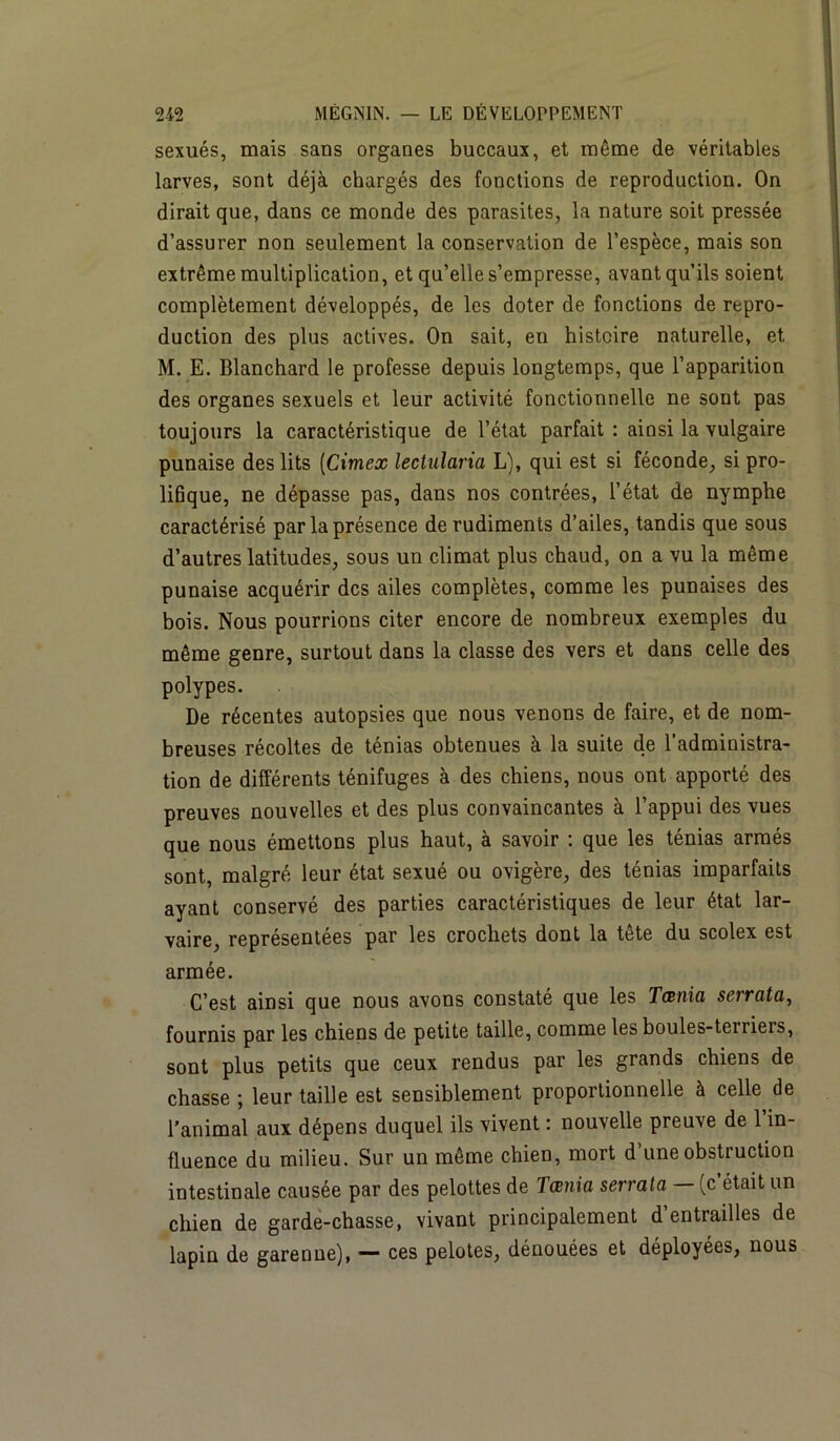sexués, mais sans organes buccaux, et même de véritables larves, sont déjà chargés des fonctions de reproduction. On dirait que, dans ce monde des parasites, la nature soit pressée d’assurer non seulement la conservation de l’espèce, mais son extrême multiplication, et qu’elle s’empresse, avant qu’ils soient complètement développés, de les doter de fonctions de repro- duction des plus actives. On sait, en histoire naturelle, et M. E. Blanchard le professe depuis longtemps, que l’apparition des organes sexuels et leur activité fonctionnelle ne sont pas toujours la caractéristique de l’état parfait : ainsi la vulgaire punaise des lits (Cimex lectularia L), qui est si féconde, si pro- lifique, ne dépasse pas, dans nos contrées, l’état de nymphe caractérisé par la présence de rudiments d’ailes, tandis que sous d’autres latitudes, sous un climat plus chaud, on a vu la même punaise acquérir des ailes complètes, comme les punaises des bois. Nous pourrions citer encore de nombreux exemples du même genre, surtout dans la classe des vers et dans celle des polypes. De récentes autopsies que nous venons de faire, et de nom- breuses récoltes de ténias obtenues à la suite de l’administra- tion de différents ténifuges à des chiens, nous ont apporté des preuves nouvelles et des plus convaincantes à l’appui des vues que nous émettons plus haut, à savoir : que les ténias armés sont, malgré leur état sexué ou ovigère, des ténias imparfaits ayant conservé des parties caractéristiques de leur état lar- vaire, représentées par les crochets dont la tête du scolex est armée. C’est ainsi que nous avons constaté que les Tœnia serrata, fournis par les chiens de petite taille, comme les boules-teiriers, sont plus petits que ceux rendus par les grands chiens de chasse ; leur taille est sensiblement proportionnelle à celle de l’animal aux dépens duquel ils vivent : nouvelle preuve de 1 in- fluence du milieu. Sur un même chien, mort d’une obstruction intestinale causée par des pelottes de 1 a:nia serrata (c était un chien de garde-chasse, vivant principalement d’entrailles de lapin de garenne), — ces pelotes, dénouées et déployées, nous