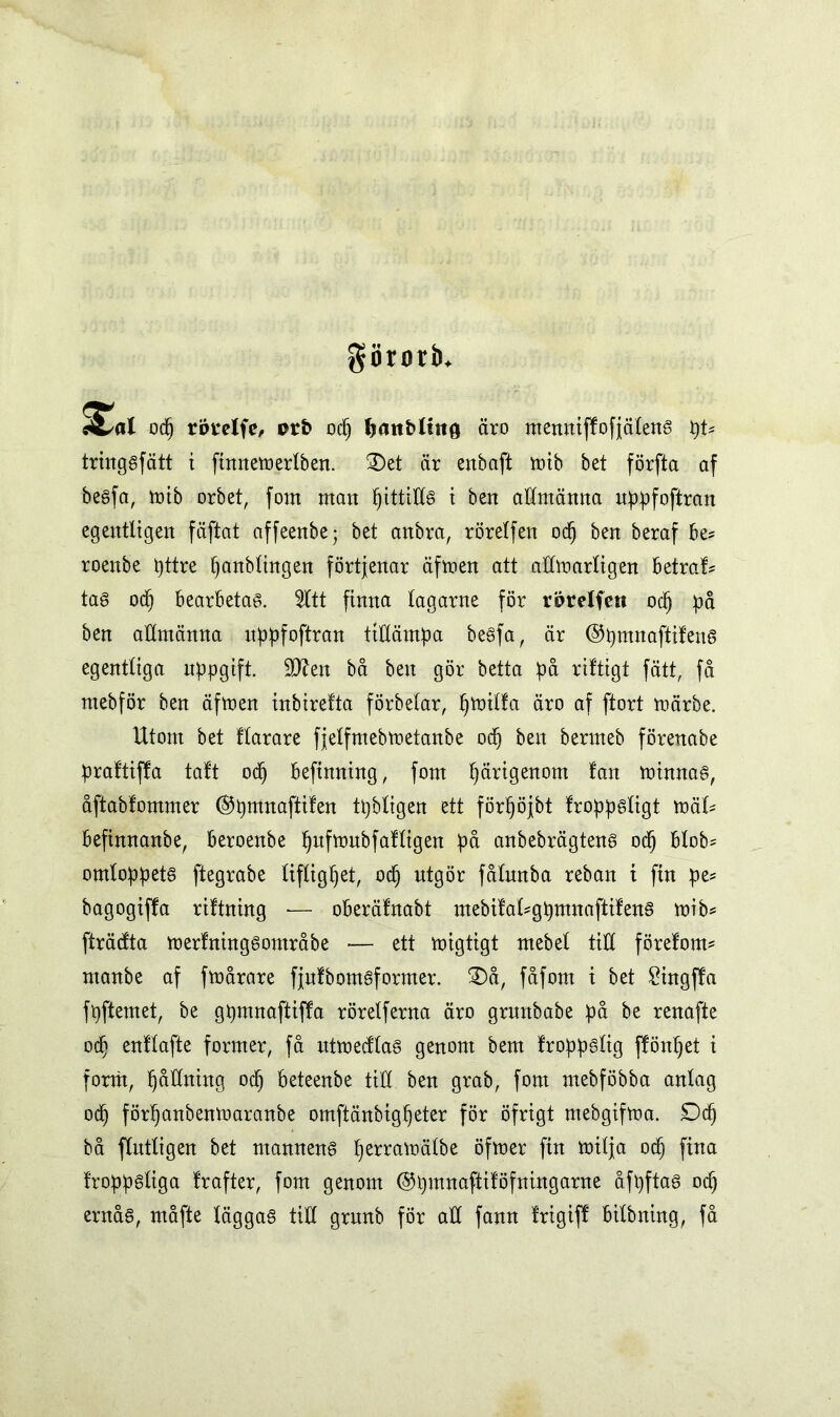 görorb. £a od) rörelfe, nr& od) Ijanbltng äro menniffofjcUené t)U tringsfätt i finnemertben. 3)et är ertbaft tr»tb bet förfta af besfa, mib orbet, fom matt pittitts t ben allmänna uppfoftran egentligen fäftat affeenbe; bet anbra, rörelfen od) ben beraf be* roenbe pttre panbtingen förtjenar äfmen att attmartigen betraf? tas od) bearbetas. Sitt finna tagarne för rörelfen oct) på ben attmänna uppfoftran tillämpa besfa, är ©pmnaftifens egentliga uppgift. 9tten bå ben gör betta på riftigt fätt, få ntebför ben äfmen inbirefta förbetar, l)mitfa äro af ftort toärbe. Utom bet ftarare fjetfmebmetanbe odj ben bermeb förenabe praftiffa taft od) beftnning, fom pärigenom fan minnas, åftabfommer ©pmnaftifen tpbtigen ett förpöjbt froppsXigt xoåU befinnanbe, beroenbe pufmubfaftigen på anbebrägtens od) btob* omloppets ftegrabe tiftigpet, od) utgör fåtunba reban i fin pe* bagogiffa riftning — oberäfnabt mebifaUgpmnaftifens mib* fträdta merfningsområbe •— ett migtigt mebet titt förefom* manbe af fmårare fjufbomsformer. 3)å, fåfom i bet £ingffa fpftemet, be gpmnaftiffa rörelferna äro gruttbabe på be renafte od) enftafte former, få ittmecftas genom bem froppstig ffönpet i fornt, fjåtfning odj beteenbe titt ben grab, fom mebföbba antag od) förtjanbenmaranbe omftänbigpeter för öfrigt mebgifma. Dep bå ftnttigen bet mannens perramälbe öfmer fin milja od) fina froppstiga frafter, fom genom ©pmnaftiföfningarne åfpftas ocp ernås, måfte täggaS titt grunb för att fann frigiff bitbning, få