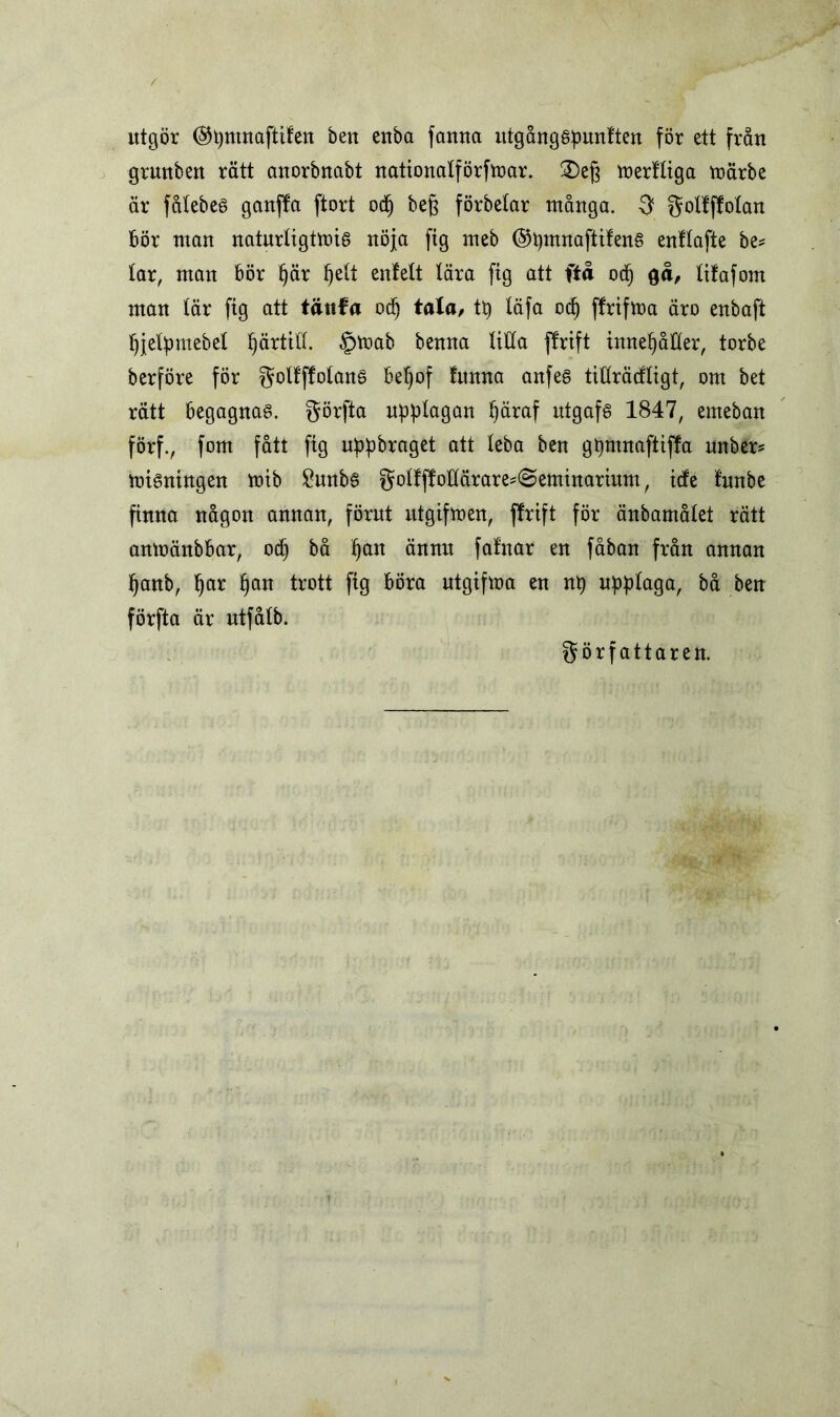 utgör ©pmnaftifen ben euba fauna utgångspunften för ett från grmtben rätt anorbnabt nationatförfmar. £)eg merftiga märbe är fåtebes ganffa ftort ocp beg förbetar många. 3 fotfffotan Bör man naturligtmis nöja fig meb ©pmnaftifens enftafte be* tar, man Bör pär pett enlett tära ftg att ftå ocf) $å, lityfom man tär fig att tättfa ocp tala, ty täfa ocp flrtfma äro enbaft pjetpmebet pärtitt. §toab benna titta ffrift innepåtter, torbe berföre för f^olfffotanö Bet)of funna anfes tifträcfligt, om bet rätt Begagnas, förfta upptagan päraf utgafs 1847, emeban förf., fom fått fig uppbraget att teba ben gpmnaftiffa unber* misningen mib £unbs fotffMärare*@eminarium, ide funbe finna någon annan, förut utgifmen, ffrift för änbamåtet rätt anmänbBar, ocp bå pan ännu falnar en fåban från annan panb, par pan trott fig Böra utgifma en np upptaga, bå ben förfta är utfdtb. författaren.