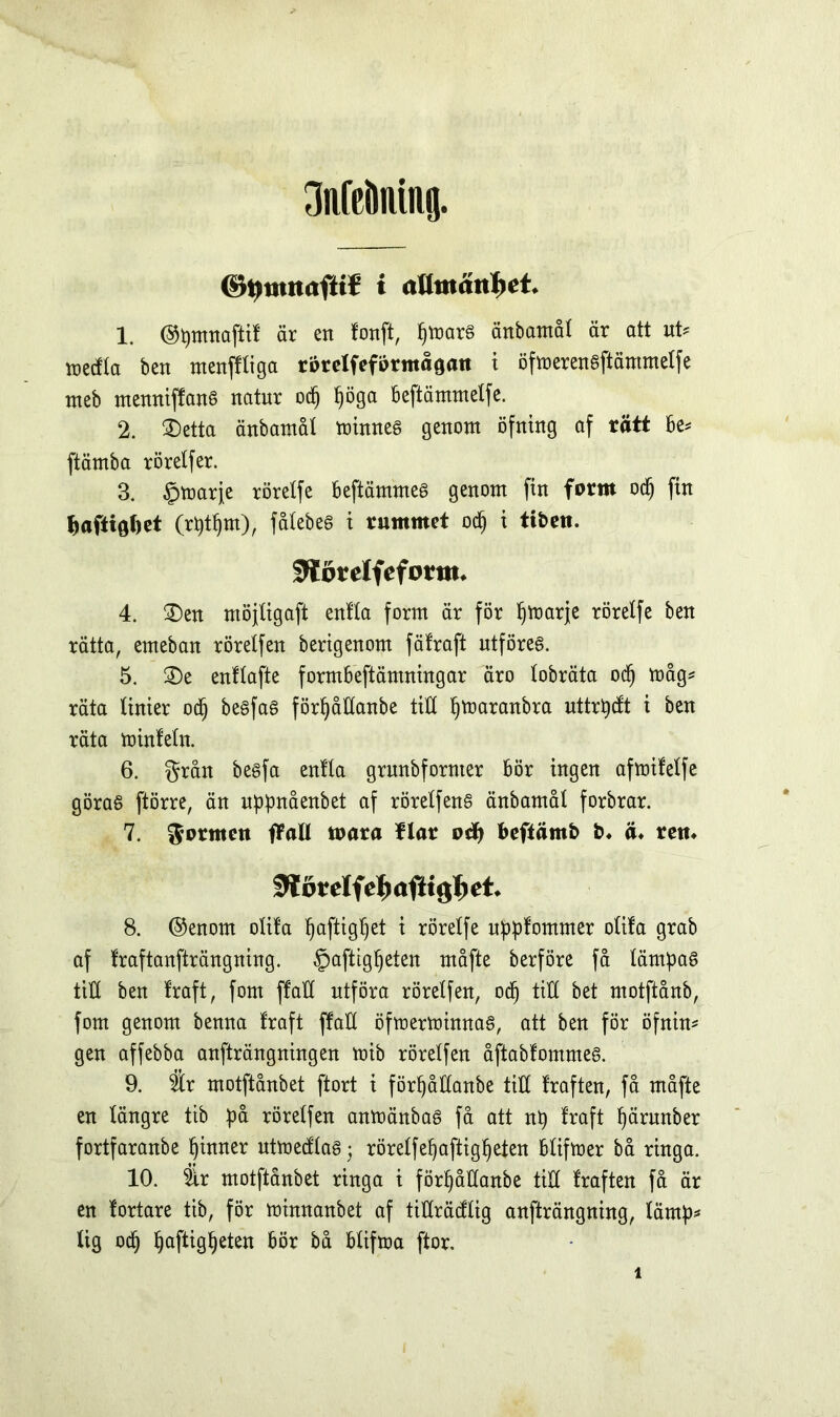 3afcÖnmg. ©tjnutafK* i attmättfjet* 1. ©pmnaftit är en tonft, f)mar§ änbamål är att uU metfla ben menftliga rorelfefprmåöan t öfmerenaftämmelfe nteb menniffanS natur odj ljöga beftämmetfe. 2. ®etta änbamål minnes genom öfning af rätt be* ftämba rörelfer. 3. §marfe rörelfe beftämmeé genom fin form odj fin Saftigt)et (rptfjm), fålebes i rummet odj i ttbeti. SHörelfeforttu 4. 2)en möjtigaft enlta form är för pmarje rörelfe ben rätta, emeban rörelfen bertgenom fätraft utföres. 5. ®e enflafte formbeftämningar äro lobräta odj måg* räta linier oä) besfas förljåttanbe titt pmaranbra uttrpcft i ben räta minfeln. 6. grån besfa enlta grunbfornter bör ingen afmifelfe göras ftörre, än uppnåenbet af röretfenS änbamål forbrar. 7. formen flått mara Ilar ocfy beftämb b. ä* rett» fWdtelfe^aftt^et. 8. ©enom olita Ijaftigpet i rörelfe upptommer olita grab af traftanfträngning. §aftigf)eten måfte berföre få lämpas till ben traft, fom ftatt utföra rörelfen, odj till bet motftånb, fom genom benna traft ftatt öfmermimtas, att ben för öfnin* gen affebba anfträngningen mib rörelfen åftabfommes. 9. är motftånbet ftort i förpåttanbe titt traften, få måfte en längre tib på rörelfen anmänbas få att np traft pärunber fortfaranbe phtner utmedlaS; rörelfepaftigpeten btifmer bå ringa. 10. är motftånbet ringa t förpåttanbe titt traften få är en tortare tib, för minnanbet af titträdlig anfträngning, tärnp* lig ocp paftigpeten bör bå btifma ftor.