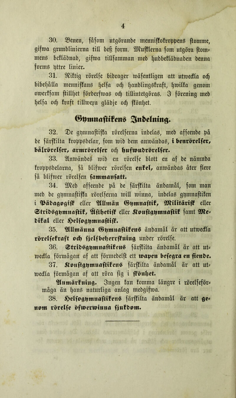 30. 23enen, fåfom utgöranbe memtiff of robens ftomrne, gifttet grunblinienta tid beg fornt. SDZufflerna forn utgöra ftorn* mens befläbnab, gifma tillfamman meb pubbeftäbnaben benna forms pttre linier. 31. Giftig rörelfe bibrager mäfentligen att utmedla od) bibefjåHa memtiffans petfa od) panbtingsfraft, Ijmilfa genom omerffam ftitfljet förberfmas od) tillintetgöras. -3 förening meb fjelfa Dd) fraft tillme^a gläbje od) ffönpet. Sn&ehttitg. 32. 3)e gpmnaftiffa rörelferna inbetas, meb affeenbe på be färjfilta froppsbelar, forn mib bem anmänbas, i bettrörelfer, bålrörelfer, armrörelfer od) buftoubrörelfer* 33. 5lnmänbeS mib en rörelfe blott en af be nämnba froppsbetarna, få blifmer röretfen ettfel, anmänbaS åter ftere få blifmer rörelfen fammanfatt* 34. $D7eb affeenbe på be. färjfilta änbamål, forn man meb be gpmnaftiffa rörelferna mill minna, inbelaS gpmnaftifen i späbagogiff eller 5Ulmätt ©pmnaftif, åJltlitärtff eller 0trtbégpmttafltf, 5lftl)etijf eller ^ottflgpmttafiif famt 20te* bifal eller ^elfogttmnaftijf* 35. 5lUmätttta ©tmutafltfettS änbamål är att utmedla rörelfefraft otf) fjelfbctjerrffntno unber röretfe. 36. ^trtbégtjmtmftifettS färffilta änbamål är att ut* medla förmågan af att förmebelft ett toapett befegra en ftettbe* 37. ilonfigptttttafttfetté färjfilta änbamål är att ut* medla förmågan af att röra fig i flott bet 5lttmärftt«tg* 3ngen fan fomma längre i rörelfeför* måga än pans naturliga antag mebgifma. 38. $£elfogpmtt«ftifené färffilta änbamål är att ge* ttom rörelfe öftoertotnna fjufbom»