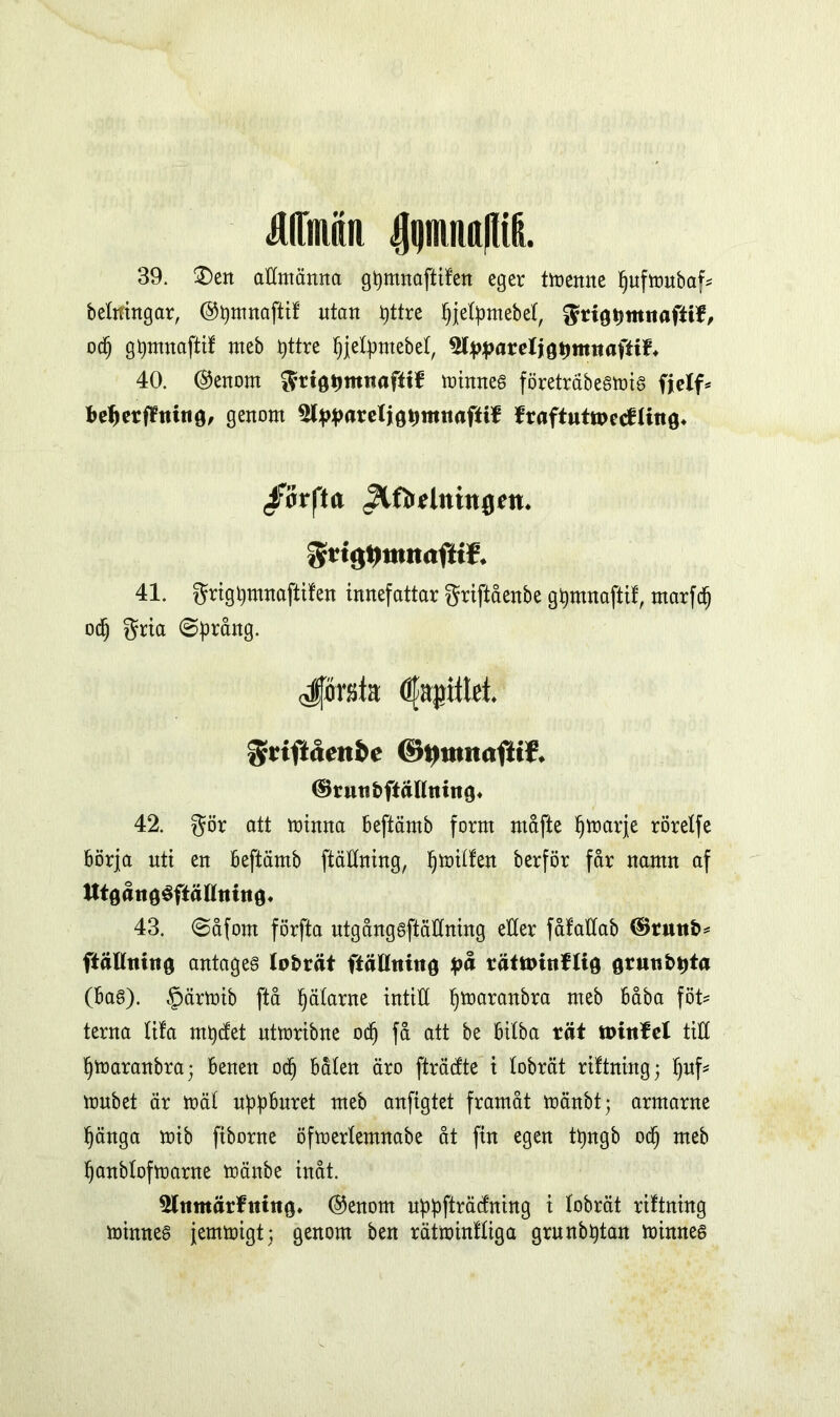 Miiiilii IJijnuittllifi. 39. £)en attmänna gpmnaftifen eger tmenne pufmubaf* belttingar, ©pmnaftif utan t)ttre pjetpmebet, grigpmitaftif, od) gpmnaftif meb pttre tjjetpmebef, ^pparelj gpttnt aftif, 40. @enom grtgpmttafttf minnes företräbesmis fjelf* befjerfftuitö, genom ^pparefjgpmitaftif fraftttttpetfling* ffofta <3lfMntnflett. gtt^nmaftiE 41. grigpmnaftifen innefattar griftåenbe gpmnaftif, rnarfd) od) gria (Språng. forsla Ölapittet. griftåenbe ©»Mmaftif. ©rutfbftällttittg» 42. gör att minna beftämb form måfte pmarje rörelfe börja nti en beftämb ftättning, I)mitfen berför får namn af tttöåttöSfiätttiittg* 43. (Såforn förfta utgångsftätlning eller fålattab ®rutt£>* ftällmng antages tobrät ftättmug på rätttunflig grunbpta (bas). §ärmib ftå pätarne intill pmaranbra meb båba föt* terna lifa rnpdet ntmribne odj få att be bitba rät ttrittfel titt pmaranbra; benen od) båten äro [trådte i tobrät riftning; I)uf* mnbet är mät uppburet meb anfigtet framåt mänbt; armarne fjänga mib fiborne öfmertemnabe åt fin egen tpngb od) meb tjanbtofmarne mänbe inåt. 5ltimärftuitg* ®enom uppfträdning i tobrät riftning minnes jemmigt; genom ben rätminttiga grnnbptan minnes