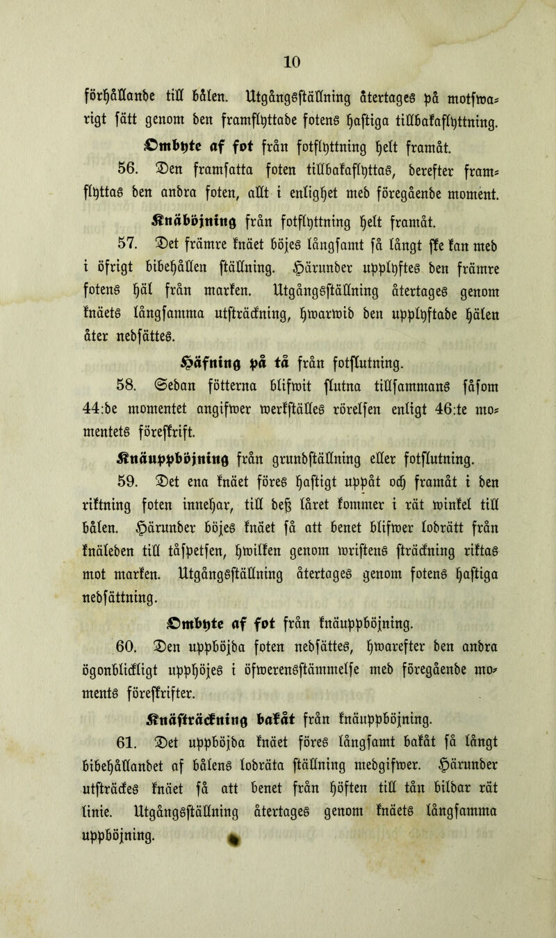 förljåttanbe titt bålen. Utgångsftällning Stertages på motfma* rigt fatt genom ben framflpttabe fotens ^afttga tittbafaflpttning. £)mbi)te af fpt från fotflpttning ^ett framåt. 56. ©en framfatta foten tittbafaflpttas, berefter fram* flpttas ben anbra foten, attt i enlighet meb föregåenbe moment. &tiäbpjttittg från fotflpttning l^elt framåt. 57. ©et främre fnäet böjes tångfamt få långt jfe fan meb i öfrigt bibehållen ftättning. §ärunber upplpftes ben främre fotens l)ät från marfen. Utgångsftällning återtages genom fnäets fångfamma ntfträcfning, Ijmartoib ben upplpftabe Ijälen åter nebfättes. £äfttttt0 på tå från fotflutning. 58. @eban fotterna btifmit flntna ttöfammans fåfom 44:be momentet angiftoer merfftättes rörelfen enligt 46;te nto* mentets föreffrift. Ätiä«ppbpjititi0 från grunbftättning etter fotflutning. 59. ©et ena fnäet föres Ijaftigt uppåt odj framåt i ben riftning foten innebar, tttt beg låret fommer i rät minfet till bålen. §ärnnber böjes fnäet få att benet blifmer lobrätt från fnäleben till tåfpetfen, Ijmilfen genom mriftenS fträtfning riftas mot marfen. Utgångsftällning återtages genom fotens Ijaftiga nebfättning. £>mbpte af fat från fnäuppböjning. 60. ©en uppböjba foten nebfättes, pmarefter ben anbra ögonbticfligt uppljöjes i öfmerensftärnmelfe meb föregåenbe rno* ments föreffrifter. Shtäfirätftttttö bafåt från fnäuppböjning. 61. ©et uppböjba fnäet föres långfamt bafåt få långt bibepåttanbet af båtens tobräta ftäHning mebgifmer. £>ärunber ntfträcfes fnäet få att benet från höften till tån bilbar rät tinie. Utgångsftällning återtages genom fnäets tångfamma upphöjning. *