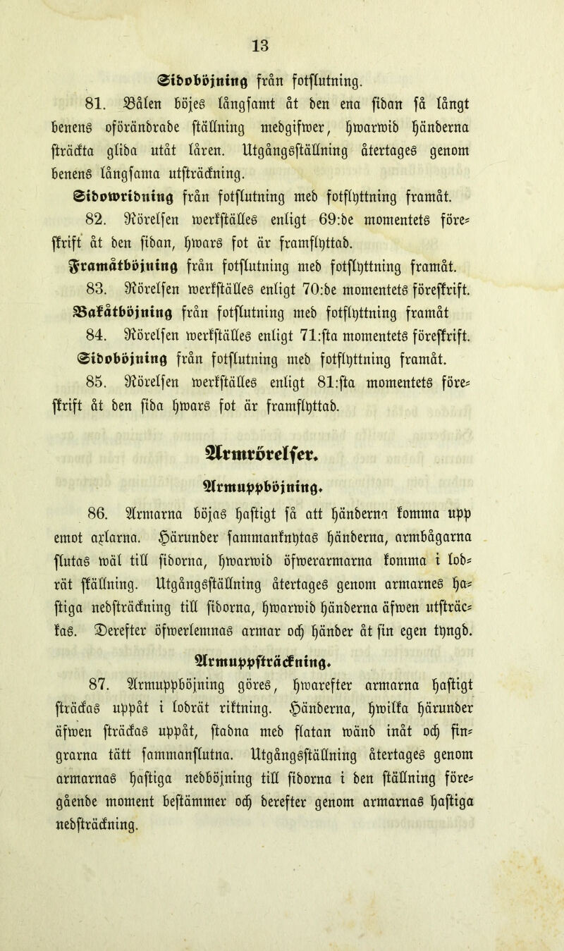 ^ibDböittino från fotflutning. 81. iöålen böjes tångfamt åt ben ena ftban få långt benens oföränbrabe ftäHning mebgifmer, ^toarmib Ijänberna fträdta gliba utåt låren. UtgångsftäHning återtages genom benens långfanta utfträtfning. 0ibott>ribnttt0 från fotflutning meb fotflpttning framåt. 82. ^öretfen merlftäHeS enligt 69:be momentets föres ffrift åt ben ftban, IjmarS fot är framflpttab. ^ramåtbbjtiittö från fotflntntng nteb fotflpttning framåt. 83. ^öretfen merlftäHeS enligt 70:be momentets föreffrift. ^Balåtböjtttno från fotflntntng meb fotflpttning framåt 84. ^örelfen merlftäHeS enligt 71;fta momentets föreffrift. ^ibobojiiittg från fotflntning meb fotflpttning framåt. 85. 9?örelfen merlftäHeS enligt 81:fta momentets föres ffrift åt ben fiba IjmarS fot är framflpttab. tyLvmtvvelfev. *tfrmuppböjtutt8t 86. ärmarna böjas fjaftigt få att Ijänberna lomma upp emot aptarna. §ärnnber fammanlnptas Ijänberna, armbågarna flutas mät tiH fiborna, Ijmarmib öfmerarmarna lomma i lobs rät ffäHning. UtgångsftäHning återtages genom armarnes Ijas ftiga nebfträdning tiH fiborna, Ijmarmib Ijänberna äfmen ntfträcs las. £)erefter öfmerlemnas armar odj fjänber åt fin egen tpngb. 87. fcnuppböjning göres, Ijmarefter armarna Ijaftigt fträdas uppåt i lobrät riltning. §änberna, Ijmilla Ijärunber äfmen fträcfas nppåt, ftabna meb flatan mänb inåt od) fim grarna tätt fammanftutna. UtgångsftäHning återtages genom armarnas Ijaftiga nebböjning tiH fiborna t ben ftäHning föres gåenbe moment beftämmer odj berefter genom armarnas Ijaftiga nebfträdning.