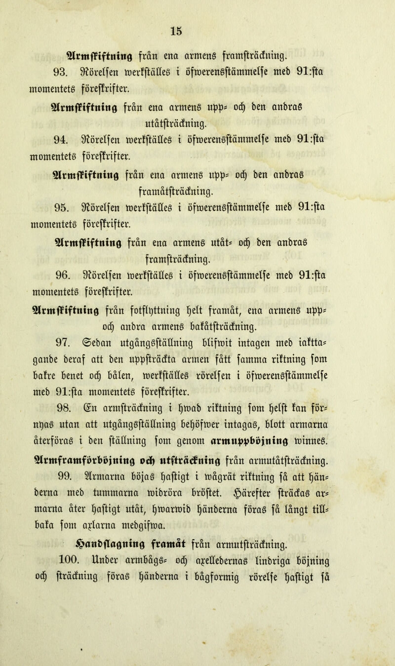 5lrmfHftnht0 från ena armeng framfträcfuing. 93. Sftöretfen merfftätteg i öfmerengftämmetfe nteb 91:fta momentetg föreffrifter. 3lrmf¥tftniit0 från ena armeng upp* odj ben anbrag utåtfträcfning. 94. ^örelfen merfftätteg t öfmerengftämmetfe meb 91:fta momentetg föreffrifter. från ena armeng od) ben anbrag framåtfträcfning. 95. 9törelfen merfftätteg t öfmerengftämmetfe meb 91:fta momentetg föreffrifter. 5lrmffifttiino från ena armeng utåt* od) ben anbrag framfträcfning. 96. 9?öretfen merfftätteg i öfmerengftämmetfe meb 91:fta momentetg föreffrifter. från fotfltyttning l)ett framåt, ena armeng upp* od) anbra armeng bafåtfträcfning. 97. ©eban ntgånggftätlning btifmit intagen meb iaftta* ganbe beraf att ben uppfträtfta armen fått famma riftning fom bafre benet od) båten, merfftätleg röretfen i öfmerengftämmetfe meb 91:fta momentetg föreffrifter. 98. (£n armfträcfning i I)mab riftning fom tjetft fan för- ntyag ntan att utgånggftättning bel)öfmer intagag, blott armarna återföras i ben ftättning fom genom armw^vböjntng minneg. ^Irmframförbojiuttg oå) utftråtfntnG från armutåtfträcfning. 99. ärmarna böjag l)aftigt i mågrät riftning få att t)än* berna meb tummarna mibröra bröftet. §ärefter fträcfag ar* marrta åter tjaftigt utåt, I)marmib t)änberna förag få tångt titt* bafa fom altarna mebgifma. ^anbfTagtiinö framåt från armutfträdning. 100. Unber armbågg* od) a^ettebernag tinbriga böjning od) fträcfniug förag t)änberna i bågformig röretfe tjaftigt få