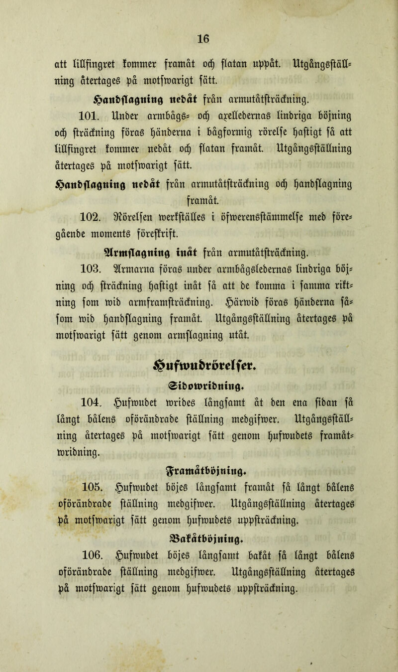 att titlfingret fomrner framåt odj flatan uppåt. Utgångsftäll* ning återtaget på motfmarigt fätt. $paitbfla0tutt0 ttefcåt från armutåtffräcftting. 101. Unber armbåge od) apeflebernas tinbriga böjning odj fträdning föras Ijänberna t bågformig rörelfe Ijaftigt få att titlfingret fommer nebåt odj flatan framåt. UtgångSftällning återtages på motfmarigt fätt. 5?att£>fTa0ttiit0 ttebåt från armutåtfträcfning odj Ijanbflagning framåt. 102. D^örelfen merfftättes t öfmerensftämmelfe meb före* gåenbe moments föreffrift. 3lrmfla0nitt0 inåt från armutåtfträcfning. 103. ärmarna föras nnber armbågslebernas linbrtga böj? ning odj fträcfning Ijaftigt inåt få att be lomma i famma rift* ning fom mib armframfträdning. §ärmib föras Ijänberna få* fom mib Ijanbflagning framåt. UtgångSftällning återtages på motfmarigt fätt genom armflagning utåt. 0ib0tpribmtt0* 104. §nfmnbet mribes långfamt åt ben ena fiban få långt båtens oföränbrabe ftäHning mebgifmer. Utgångsftäll* ning återtages på motfmarigt fätt genom Ijufmubets framåt* mribning. ^ramåtböjnitig* 105. §nfmnbet böjes långfamt framåt få långt båtens oföränbrabe (fällning mebgifmer. UtgångSftällning återtages på motfmarigt fätt genom Ijufmubets nppfträcfning. SSafåtböjning* 106. §nfmnbet böjes långfamt bafåt få långt bålens oföränbrabe ftäÖning mebgifmer. UtgångSftällning återtages på motfmarigt fätt genom Ijufmubets uppfträdning.