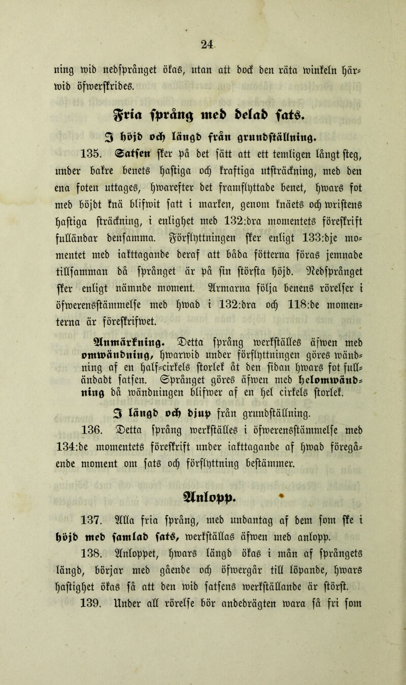 ning mib nebfprånget öfas, utan att bod ben räta minfeln pär? mib öfroerffrtbeg. ftvia fptåitg tttefc Mafc fat$* 3 fioib lättgb från grmtbfiåHtuttö* 135. ©atfeit fler på bet fätt att ett temligen långt fteg, nnber balre benets paftiga odj fraftiga utfträdning, nteb ben ena foten uttages, pmarefter bet framflpttabe benet, pmars fot nteb böjbt !nä blifmit fatt i ntarfen, genom InäetS ocp mriftenS paftiga fträdning, t enlighet nteb 132:bra momentets föreflrift fullänbar benfamma. görflpttningen fler enltgt 133:bje rno? mentet meb iafttaganbe beraf att båba fotterna föras jemnabe ttUfamman bå fprånget är på fin ftörfta pöjb. Nebfprånget fler enligt nämnbe moment ärmarna följa benens rörelfer t öfmerensftämmelfe meb fjmab t 132:bra od) 118:be montern terna är föreflrifmet. 5lnmärfnin0* ®etta fprång merfftäHeS äfmen meb omftätibttitig, pmarmib nnber förflyttningen göres mänb? ning af en palf?cirfels ftorlel åt ben fiban pmarS fot full? änbabt fatfen. ©prånget göres äfmen meb l)elomn>ättb? nittö bå mänbningen blifmer af en pel cirfels ftorlel. 3 lått0b oä) bjuip från grnnbftäHning. 136. 2)etta fprång merlftäHeS i öfmerensftämmelfe meb 134:be momentets föreflrift nnber iafttaganbe af pmab föregå? enbe moment om fats ocp förflyttning beftämmer. Slttlopp* ♦ 137. 5111a fria fprång, meb nnbantag af bem fom fle i fcojb meb famlab faté, merfftäHas äfmen meb anlopp. 138. inloppet, pmarS längb ölas i mån af fprångets längb, börjar meb gåenbe ocp öfmergår tiH löpanbe, pmarS paftigpet öfas få att ben mib fatfens merfftädanbe är ftörft. 139. Unber aH rörelfe bör anbebrägten mara få fri fom