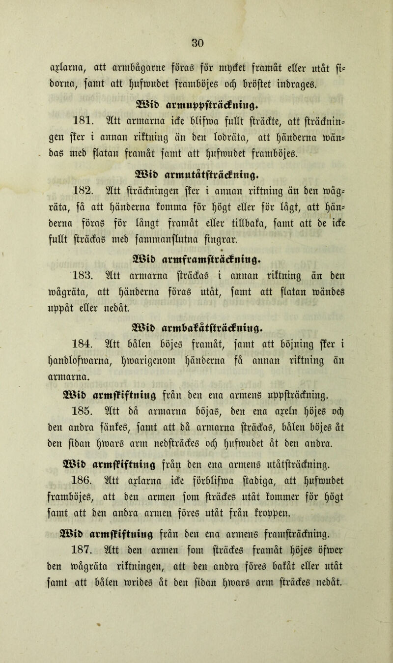 axlarna, att armbågarne förag för nt^cfet framåt etter utåt ft* borna, famt att fjufmubet framböjeg ocfj bröftet tnbrageg. tfc armuppftråtfniug* 181. Sitt armarna icfe bltfroa futtt fträcfte, att fträdnin* gen ffer i annan riftning än ben lobräta, att Ijänberna män* bag meb flatan framåt famt att Ijufmubet framböjeg. $ötb armutåtffräcfmtig. 182. Sitt fträcfningen ffer t annan riftntng än ben måg* räta, få att Ijänberna fomma för f)ögt etter för lågt, att f)än* berna förag för långt framåt etter tittbafa, famt att be icfe futtt fträcfag meb fammauftutna fingrar. SOBtb armframffräcfnttiö* 183. Sitt armarna fträcfag i annan riftning än ben mågräta, att ^änberna förag utåt, famt att ftatan mänbeg uppåt etter nebåt. armbafåtffrätftiittö* 184. Sitt båten böjeg framåt, famt att böjning ffer i Ijanblofmarna, Ijmarigenom Ijänberna få annan riftning än armarna. 3töib armfliftnino från ben ena arrneng uppfträcfning. 185. Sitt bå armarna böjag, ben ena a^eln Ijöjeg od) ben anbra fänfeg, famt att bå armarna fträcfag, bålen böjeg åt ben fiban Ijmarg arm nebfträcfeg od) ljufmubet åt ben anbra. £Bib armfliftniiiö från ben ena arrneng utåtfträcfning. 186. Sitt altarna ide förblifma ftabtga, att Ijufmubet framböjeg, att ben armen fom fträcfeg utåt fommer för Ijögt famt att ben anbra armen föreg utåt från froppen. $öib armffiftnitto från ben ena arrneng framfträcfrting. 187. Sitt ben armen fom fträcfeg framåt Ijöjeg öfmer ben mågräta riftningen, att ben anbra föreg bafåt eller utåt famt att bålen mribeg åt ben ftban Ijmarg arm fträcfeg nebåt.
