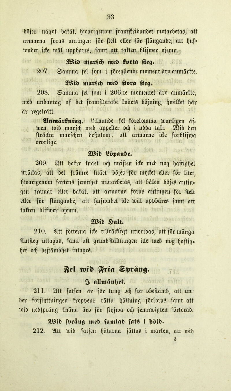 böjes något bafåt, {jmarigenom framffribanbet motarbetas, att armarna föras antingen för ftelt etter för flänganbe, att ^uf- mubet tete mät uppbäres, famt att tatten bfifmer ojemn. 2Bib matfef) meb forta fte{p 207. ©amnta fet font t föregåenbe moment äro anmärfte. 28ib marftfj meb ftora ftefl* 208. ©amma fet forn t 206:te momentet äro anmärfte, nteb nnbantag af bet framfttyttabe fnäets böjning, fjmiffet fjär är regeträtt. 5lttmärftmtö. £ifnanbe fet förefomma mantigen äf* men mib marfd) nteb appetter od) i nbba taft. 2öib ben fträcfta marfdjen befjntom, att arntarne icfe förbtifma orörtige. 2öib £ppattbe« 209. 5ttt bafre fnäet od) mriften ide meb nog Ijaftigfjet fträcfaS, att bet främre fnäet böjes för mtycfet etter för titet, fjmarigenont fartens jemnljet motarbetas, att båten böjes antim gen framåt etter bafåt, att armarne föras antingen för ftett etter för ftängattbe, att tjufmubet icfe mät nppbäres famt att taften btifmer ojemn. «ötb #alt. 210. 2ttt fotterna icfe titträcftrgt utmribaS, att för många ftutfteg nttagas, famt att grnnbftättningen icfe meb nog f)aftig= fjet od) beftämbljet intages. $el tptb gtia 0pråttg« 3 aUmätiljet. 211. 2ttt fatfen är för tung odj för obeftämb, att nm ber författningen frökens rätta påtlning förtoraS famt att mib nebfprång fnäna äro för ftpfma od) jemnmigten förtorab. £8ib fpråne meb famlab fats i f)pjb* 212. %tt mib fatfen fjäfarna fättas i rnarfen, att mib 3