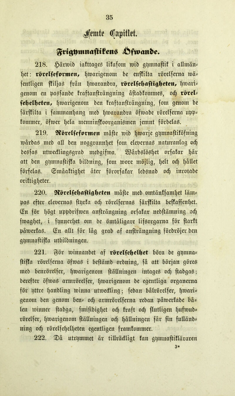 Jfentte C;t|)ittet. grtg»mn<jftf¥eité iÖftoaitbc. 218. §ärmib iafttages tifafom mib gtymnaftif t attmäm het: rprelfeformett, Varigenom be enfftlta röretferna mä* fenttigen fftljas från ^tnaranbra, rbrelfe^aftiö^eteti^ fjtnart* genom en pasfanbe fraftanfträngning åftabfömmes, o<h rörel* fehelheten, ^martgenorn ben fraftanfträngning, fom genom be färffitta i famman^ang meb ^maranbra öfmabe röretferna u£!p* fomrner, öfmer Ijeta menninffoorganismen jemnt förbetas. 219. Sflörelfeformen måfte mib ^marje gtymnaftifofning mårbas meb att ben noggrannhet fom etebernas natnrantag och besfas utmedlingsgrab mebgifma. Söårbstöshet orfafar h^ att ben gtymnaftiffa bilbning, fom more möjtig, h^t och h®^et förfetas, (Småaftigljet åter förorfatar tebSnab oc§ inrotabe oriltigheter. 220. 0törelfe^afti0^eten måfte meb omtänffamhet tänt* pas efter eteoernas fttyrfa och röretfernas färffitta bejfaffenhet. (£n för högt nppbrifmen anfträngning orfafar nebftämning och fmaghet, t ftymterljet om oe ömtåtigare tifsorgarna för ftarft påmerfaS. @:n attt för tåg grab af anfträngning förbröjer ben gtymnaftiffa ntbitbningen. 221. gör minnanbet af rorelfehelhet böra be gtymna* ftiffa röretferna öfmas t beftämb orbning, få att början göres meb benröretfer, härigenom ftättningen intages od) ftabgaS; berefter öfmas armröretfer, härigenom be egenttiga organerna för httre honbting minna utmedting; feban båtröretfer, htt^i* genom ben genom ben* och armröretferna reban påmerfabe bå* ten minner ftabga, fmiftbighet och fruft DCI fCuttigen hufmub* röretfer, härigenom ftättningen och höMngen får fin futtänb* ning och röretfehettjeten egenttigen framfommer. 222. £>å utrhmmet är titfrädtigt fan ghntnaftiftäraren 3*