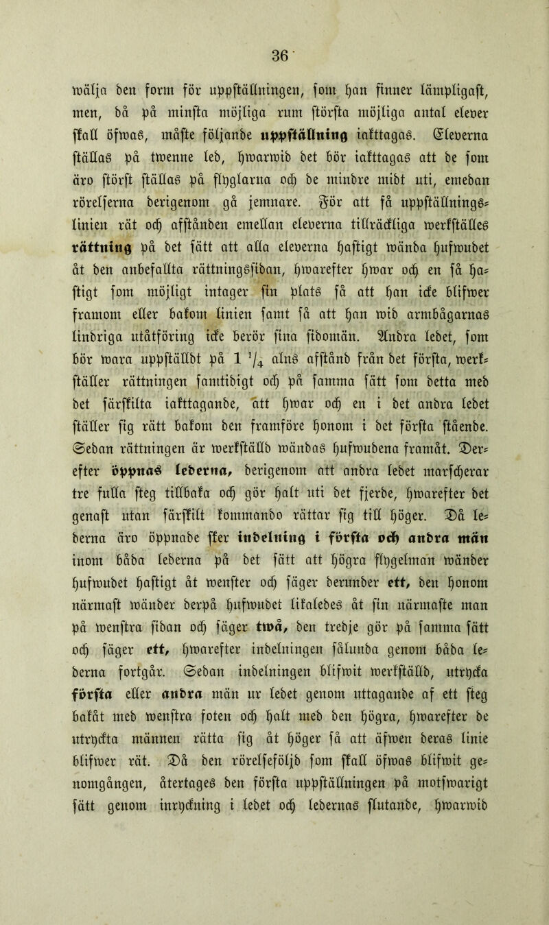 mät ja ben form för uppftäHnhtgen, font pan finner lämpligaft, men, bå på minfta möjliga rum ftörfta möjliga antal eteoer ffaH öfma§, måfte följanbe upphällning iafttagaa. (Sleoerna ftädas på tmenne leb, pmarmib bet bör iafttagaS att be font äro ftörft ftäHaS på flpglarna ocp be minbre mibt uti, emeban rörelferna berigenom gå jemnare. $ör att få uppftäHnings? linien rät ocp afftånben emellan eleoerna tiHrädliga merfftäHeg rättning på bet fätt att alla eleoerna paftigt mänba pufmubet åt ben anbefallta rättninggfiban, pmarefter pmar ocp en få pa? [tigt font möjligt intager fin plats få att pan ide blifmer framom eller bafont linien famt få att pan toib armbågarnas linbriga utåtföring ide berör fina fiboman. 5lnbra lebet, fom bör mara uppftäHbt på 1 5/4 alns afftånb från bet förfta, merf? ftäHer rättningen famtibigt o(p på famma fätt fom betta meb bet färjtilta ialttaganbe, att pmar ocp en i bet anbra lebet ftäHer fig rätt bafom ben framföre ponom i bet förfta ftåenbe. (Seban rättningen är merlftäHb månbas pnfmubena framåt. £)er? efter oppnaé leberna, berigenom att anbra lebet marfcperar tre fuHa fteg tiHbala ocp gör palt uti bet fjerbe, pmarefter bet genaft utan färffilt fommanbo rättar fig tiH pöger. 3)å te? berna äro öppnabe ffer inbeltiing i förfta oå) anbra ntän inom båba leberna på bet fätt att pögra flpgelman mänber pufmubet paftigt åt menfter ocp fäger berunber ett, ben ponom närmaft mättber berpå pufmubet UfatebeS åt ftn närmafte man på menftra fiban ocp fäger ttt>å, ben trebje gör på famma fätt 0(p fäger ett, pmarefter inbelningen fålunba genom båba le? berna fortgår. <Seban inbelningen blifmit merfftäHb, utrpda förfta eHer anbra män ur lebet genom uttaganbe af ett fteg bafåt meb menftra foten ocp palt meb ben pögra, pmarefter be utrpdta männen rätta fig åt pöger få att äfmen beras linie blifmer rät. ®å ben rörelfeföljb fom flaH öfmas blifmit ge? nomgången, återtages ben förfta uppftäHningen på motfmarigt fätt genom inrpdning i lebet ocp lebernas flutanbe, pmarmib