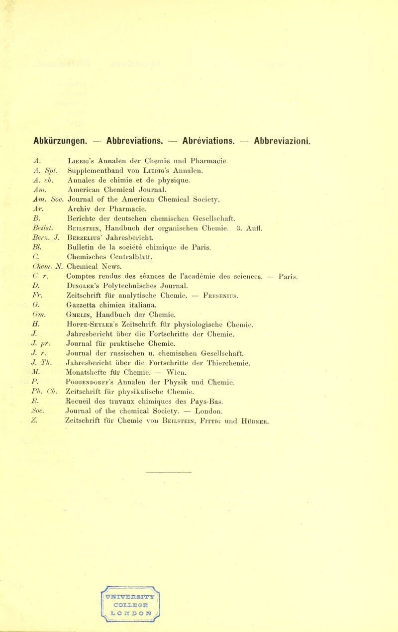 Abkürzungen. — Abbreviations. — Abreviations. Abbreviazioni. A. A. Spl. A. ch. Am. Am. Soc. Ar. B. Beiist. Bern. J. Bl. 0. Chent. N. C. r. D. Fr. G. Gm. H. J. J. pr. J. r. J. Th. M. P. Ph. Ch. B. Soc. Z. Liebig’s Annalen der Chemie und Pharmacie. S.upplementband von Liebig’s Annalen. Annales de chimie et de physique. American Chemical Journal. Journal of the American Chemical Society. Archiv der Pharmacie. Berichte der deutschen chemischen Gesellschaft. Beilstein, Handbuch der organischen Chemie. 3. Aufl. Berzelius’ Jahresbericht. Bulletin de la societe chimique de Paris. Chemisches Centralblatt. Chemical News. Comptes rendus des seances de l’academie des Sciences. — Paris. Dingler’s Polytechnisches Journal. Zeitschrift für analytische Chemie. — Fresenius. Gazzetta chimica italiana. Gmelin, Handbuch der Chemie. Hoppe-Seyler’s Zeitschrift für physiologische Chemie. Jahresbericht über die Fortschritte der Chemie. Journal für praktische Chemie. Journal der russischen u. chemischen Gesellschaft. Jahresbericht über die Fortschritte der Thierchemie. Monatshefte für Chemie. — Wien. Poqgendorpf’s Annalen der Physik und Chemie. Zeitschrift für physikalische Chemie. Recueil des travaux chimiques des Pays-Bas. Journal of the Chemical Society. — -London. Zeitschrift für Chemie von Beilstein, Fittig und Hübner.