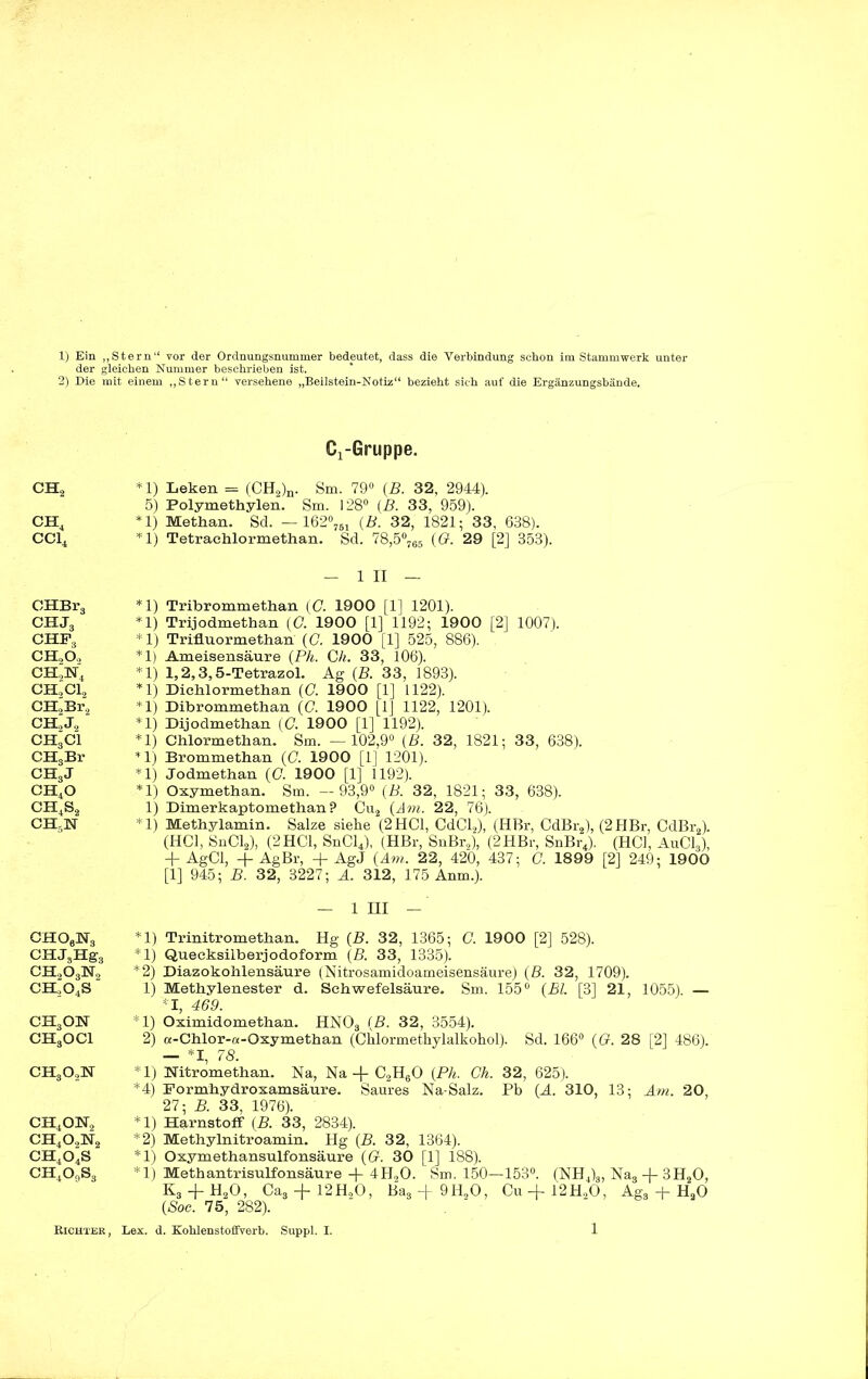 der glei 2) Die mit CH., CH, CC14 CHBr3 CHJ3 chf3 ch2o„ CH,N, CH,C12 CH.Br., CH2J, CH3C1 CH3Br CH3J CH40 ch4s2 CH5sr cho6h3 CHJjHgg ch2o3h2 CH,0,S CHjON CH3OCl ch3o2n ch4on2 ch4o,n2 ch4o4s ch4o9s3 Richter , jhen Nummer beschrieben ist. einem „Stern“ versehene „Beilstein-Notiz“ bezieht sieh auf die Ergänzungsbände. C^Gruppe. *1) Leken = (CH2)n. Sm. 79° (B. 32, 2944). 5) Polymethylen. Sm. 128° (B. 33, 959). *1) Methan. Sd. — 162°761 (B. 32, 1821; 33, 638). *1) Tetrachlormethan. Sd. 78,5°765 (G. 29 [2] 353). — 1 XI — *1) Trihrommethan (C. 1900 [1] 1201). *1) Trijodmethan (G. 1900 [1] 1192; 1900 [2] 1007). *1) Trifluormethan (G. 1900 [1] 525, 886). *1) Ameisensäure (Ph. Ch. 33, 106). *1) 1,2,3,5-Tetrazol. Ag (B. 33, 1893). *1) Dichlormethan (G. 1900 [1] 1122). *1) Dibrommethan (C. 1900 [1] 1122, 1201). *1) Dijodmethan (G. 1900 [1] 1192). *1) Chlormethan. Sm. —102,9° (B. 32, 1821; 33, 638). *1) Brommethan (0. 1900 [1] 1201). *1) Jodmethan (0. 1900 [1] 1192). *1) Oxymethan. Sm. —93,9° (B. 32, 1821; 33, 638). 1) Dimerkaptomethan? Cu2 (Am. 22, 76). *1) Methylamin. Salze siehe (2 HCl, CdCl2), (HBr, CdBr2), (2HBr, CdBr2). (HCl, SnCl2), (2HCl, SnCl4), (HBr, SnBr,), (2HBr, SnBr4). (HCl, AuClA + AgCl, + AgBr, + AgJ (Am. 22, 420, 437; G. 1899 [2] 249; 1900 [1] 945; B. 32, 3227; A. 312, 175 Anm.). — 1 HI — *1) Trinitromethan. Hg (B. 32, 1365; G. 1900 [2] 528). *1) Quecksilberjodoform (B. 33, 1335). *2) Diazokohlensäure (Nitrosamidoameisensäure) (B. 32, 1709). 1) Methylenester d. Schwefelsäure. Sm. 155° (Bl. [3] 21, 1055). — *1, 469. *1) Oximidomethan. HN03 (B. 32, 3554). 2) a-Chlor-a-Oxymethan (Chlormethylalkohol). Sd. 166° (Cr. 28 [2] 486). — *1, 78. *1) Hitromethan. Na, Na-f C2H60 (Ph. Gh. 32, 625). *4) Formhydroxamsäure. Saures Na-Salz. Pb (A. 310, 13; Am. 20, 27; B. 33, 1976). *1) Harnstoff (B. 33, 2834). *2) Methylnitroamin. Hg (B. 32, 1364). *1) Oxymethansulfonsäure (Cr. 30 [1] 188). *1) Methantrisulfonsäure + 4H20. Sm. 150—153°. (NH4)3, Nas + 3H20, K3 -f- H20, Ca3 4- 12H20, Ba3-h9H20, Cu4-12H20, Ags 4- H20 (Soc. 75, 282). Lex. d. Kohlenstoffverb. Suppl. I. 1