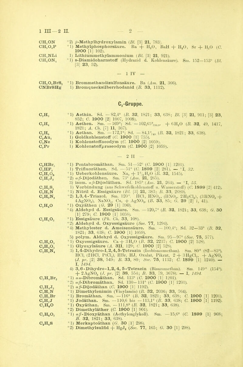 ch5on ch5o4p CH5NLi CH6ON4 CHgOgBrS., CNBrSHg C2H2 c2h4 c2h6 C2Au„ C2Ne C2Pr C2HBrr, CjHPj c2h,ö6 c2h2j2 c2h2s4 c2h3n c2H3isr3 c2h4o c2h4o2 c,h4o3 c2h4o4 c.,H4]sr4 C2H4Br2 c2h4j2 C,H,N aH5Br C2H5J c2h6o c2h6o2 CsH6S *2) /?-Methylhydroxylamin (Bl. [3] 21, 783). *1) Methylphosphorsäure. Ba 4- H20, BaH + H20, Sr 4- H,0 (0. 1900 [1] 102). 1) Lithiummethylammonium (Bl. [3| 21, 921). *1) s-Diamidoharnstoff (Hydrazid d. Kohlensäure). Sni. 152—153° (Bl [3] 23, 52). — 1 IV — *1) Brommethandisulfonsäure. Ba (Am. 21, 366). 1) Bromquecksilberrhodanid (B. 33, 1112). C2-Gruppe. *1) Aethin. Sd. —82,4° (B. 32, 1821; 33, 638; Bl. [3] 21, 911; [3] 23, 852; C. 1900 [2] 1007, 1008). *1) Aethen. Sm. —169°; Sd. —102,65°7569. + 6H20 (B. 32, 49, 1417, 1821; A. Gh. [7] 11, 367). *1) Aethan. Sm. —172,1°; Sd. — 84,1%,, (B. 32, 1821; 33, 638). 1) Goldkohlenstoff (G 1900 [1] 755). 1) Kohlenstoffneodym (G 1900 [2] 1059). 1) Kohlenstoffpraseodym (G. 1900 [2] 1059). — 2 II — *1) Pentabromäthan. Sm. 51—52° (C. 1900 [1] 1201). 1) Trifluoräthen. Sd. — 51° (G. 1899 [2] 281). — I, 32. *1) Ueberkohlensäure. Na2 -f- l'/3H20 (B. 32, 1545). *2) «j9-Dijodäthen. Sm. 73° (Am. 21, 265). 3) isom. «jj-Dijodäthen. Sd. 185° (Am. 21, 264). — I, 55. 1) Verbindung (aus Schwefelkohlenstoff u. Wasserstoff) (G 1899 [2] 412). *1) Nitril d. Essigsäure (Bl. [3] 21, 383: B. 33, 2689). *2) 1,3,4-Triazol. Sm. 120°. HCl, HN0S, (IfN03, 2HgCl2), (3HN03 -4- 4AgN03), NaN03, Cu, -f AgN03, (B. 33, 85; <1. 29[2] 1, 41). *1) Oxyäthen (G. 29 [1] 390). *4) Aldehyd d. Essigsäure. Sm. —120,7° (B. 32, 1821; 33, 638; G. 30 [1] 279; G. 1900 [1] 1058). *1) Essigsäure (Ph. Gh. 33, 108). *2) Aldehyd d. Oxyessigsäure (Sog. 77, 1294). *4) Methylester d. Ameisensäure. Sm. —100,4°; Sd. 32—33° (B. 32. 1821; 33, 638; G. 1900 [1] 1059). 5) polym. Aldehyd d. Oxyessigsäure. Sm. 95—97° (Soc. 75, 577). *1) Oxyessigsäure. Ca-(-3H20 (B. 32, 2237; C. 1900 [2] 528). *1) Glyoxylsäure (A. 311, 129; G. 1900 [2] 528). 3) 1,4-Dihydro-l, 2,4,5-Tetrazin (Isobisazomethan). Sm. 80° (S2—83°). HCl, (2HCl, PtCl4), IIBr, HJ, Oxalat, Pikrat, 2 + 3HgCl.„ + AgN'Ö, (J. pr. [2] 38, 549; B. 33, 80; Soc. 75, 1132; G. 1899 [1] 1240). — I, 1494. 4) 3,6-Dihydro-l,2,4, 5-Tetrazin (Bisazomethan). Sm. 149° (154°). 2AgN03 (J. pr. [2] 38, 554; B. 33, 79, 3678). — I, 1494. *1) ««-Dibromäthan. Sd. 113° (G. 1900 [1] 1201). *2) a(?-Dibromäthan. Sd. 130—131° (C. 1900 [1] 1201). *2) «(S-Dijodäthan (G. 1900 [1] 1192). *1) Dimethylenimin (Vinylamin) (B. 32, 2036; 33, 764). *1) Bromäthan. Sm. —116° (B. 32, 1821; 33, 63S; C. 1900 [1] 1201). *1) Jodäthan. Sm. —110,6 bis —113,1° (B. 33, 638; C. 1900 [1] 1192). *1) Oxyäthan. Sm. —111,8“ (B. 32, 1821; 33, 638). *2) Dimethyläther (G. 1900 [1] 901). *1) «(?-Dioxyäthan (Aethylenglykoll). Sm. —15,6° (C. 1899 [1] 968; B. 32, 1821; 33, 638). *1) Merkaptoäthan (G. 30 [1] 298). *2) Dimethylsulfid-f HgJ2 (Soc. 77, 165; G. 30 [1] 298).