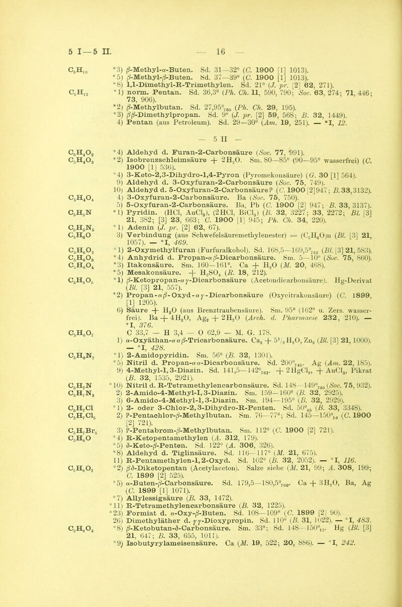 C6Hio *3) (?-Methyl-«-Buten. Sd. 31—32° (C. 1900 [1] 1013). *5) |*-Methyl-|S-Buten. Sd. 37—39° (C. 1900 [1] 1013). *8) l,l-Dimethyl-B.-Trimethylen. Sd. 21° (J. pr. [2 62, 271). C6H12 *1) norm. Pentan. Sd. 36,3° (Pk. Ch. 11, 590, 790: Soc. 63, 274: 71, 446: 73, 906). *2) (?-Methylbutan. Sd. 27,95®760 (Pk. Ch. 29, 195). *3) jSjJ-Dimethylpropan. Sd. 9“ (J. pr. [2] 59, 568; B. 32, 1449). 4) Pentan (aus Petroleum). Sd. 29—30° (Am. 19, 251). — *1, 12. — 5 II - C6H402 *4) Aldehyd d. Puran-2-Carbonsäure (Soc. 77, 991). C5H4Os *2) Isobrenzsehleimsäure + 2H20. Sm. 80—85° (90—95° wasserfrei) (C. 1900 [1J 536). *4) 3-Keto-2,3-Dihydro-l,4-Pyron (Pyromekonsäure) (G. 30 [1] 564). 9) Aldehyd d. 3-Oxyfuran-2-Carbonsäure (Soc. 75, 749). 10) Aldehyd d. 5-Oxyfuran-2-Carbonsäure? (C. 1900 [2]947; B. 33,3132). CäH404 4) 3-Oxyfuran-2-Carbonsäure. Ba (Soc. 75, 750). 5) 5-Oxyfuran-2-Carbonsäure. Ba, Pb (C. 1900 [2] 947; B. 33, 3137). C5H5N *1) Pyridin. (HCl, AuCl3), (2 HCl, BiCl3) (B. 32, 3227; 33, 2272; Bl. ,3] 21, 382; [3] 23, 663; C. 1900 [1] 945; Pk. Ch. 34, 220). C5H5N6 *1) Adenin (J. pr. [2] 62, 67). C6H60 3) Verbindung (aus Schwefelsäuremethylenester) = (C5HgO)n (Bl. [3] 21, 1057). — *1, 469. C6HbO,2 * 1) 2-Oxymethylfuran (Furfuralkohol). Sd. 168,5—169,5°752 (Bl. L3] 21, 583). C5H603 *4) Anhydrid d. Propan-a p'-Dicarbonsäure. Sm. 5—10° (Soc. 75, 860). C5H604 *3) Itakonsäure. Sm. 160-161°. Ca + H20 (M. 20, 468). *5) Mesakonsäure. + H2S04 (R. 18, 212). C6H605 *1) ft-Ketopropan-a y-Diearbonsäure (Acetondicarbonsäure). Hg-Derivat (Bl. [3] 21, 557). *2) Propan-af?-Oxyd-ar-Dicarbonsäure (Oxycitrakonsäure) (C. 1899, [1] 1205). 6) Säure -)- H20 (aus Brenztraubensäure). Sm. 95° (162° u. Zers, wasser- frei). Ba -j- 4H20, Ag2 + 2H20 (Arch. d. Pharmacie 232, 210). — *1, 376. C5H607 C 33,7 — H 3,4 — 0 62,9 — M. G. 178. 1) «-Oxyäthan-« « p(-Tricarbonsäure. Ca3 + 51., H.,0, Zn3 (Bl. [3] 21, 1000). — *1, 428. C5H6N2 *1) 2-Amidopyridin. Sm. 56° (B. 32, 1301). *5) Nitril d. Propan-a a-Dicarbonsäure. Sd. 200°746. Ag (Am. 22, 185). 9) 4-Methyl-l, 3-Diazin. Sd. 141,5—142°762. -J-2HgCl2, -)-AuCls, Pikrat (B. 32, 1535, 2921). C5H7N *10) Nitril d. R-Tetramethylenearbonsäure. Sd. 148—149°760 (Soc. 75, 932). C6H7N3 2) 2-Amido-4-Methyl-1,3-Diazin. Sm. 159—160° (B. 32, 2925). 3) 6-Amido-4-Methyl-l, 3-Diazin. Sm. 194—195° (B. 32, 2929). C6H7C1 *1) 2- oder 3-Chlor-2,3-Dihydro-R-Penten. Sd. 50°45 (B. 33, 3348). CsHjClj 2) ?-Pentachlor-/?-Methylbutan. Sm. 76—77°; Sd. 145—150°10 (C. 1900 [2] 721). C5H7Br5 3) ?-Pentabrom-(9-Methylbutan. Sm. 112° (C. 1900 [2] 721). C5H80 *4) R-Ketopentamethylen (A. 312, 179). *5) d-Keto-^-Penten. Sd. 122° (A. 306, 326). *8) Aldehyd d. Tiglinsäure. Sd. 116—117“ (Al. 21, 675). 11) B.-Pentamethylen-1,2-Oxyd. Sd. 102° (B. 32, 2052). — *1, 116. CjHgOa *2) ßö-Diketopentan (Acetylaceton). Salze siehe ( AI. 21, 99; A. 308, 199; C. 1899 [2] 525). *5) a-Buten-rf-Carbonsäure. Sd. 179,5—180,5°760. Ca + 3H„0, Ba, Ag (C. 1899 [1] 1071). *7) Allylessigsäure (B. 33, 1472). *11) B.-Tetramethylencarbonsäure (B. 32, 1225). *23) Pormiat d. a-Oxy-(?-Buten. Sd. 108—109 (C. 1899 [2| 90). 26) Dimethyläther d. y y-Dioxypropin. Sd. 110° (B. 31, 1U22). — *1, 483. *8) (?-Ketobutan-ö-Carbonsäure. Sm. 33°; Sd. 148—150°15. Hg (Bl. [3] 21, 647; B. 33, 655, 1011). *9) Isobutyrylameisensäure. Ca (M. 19, 522; 20, 886). — *1, 242. CAO,