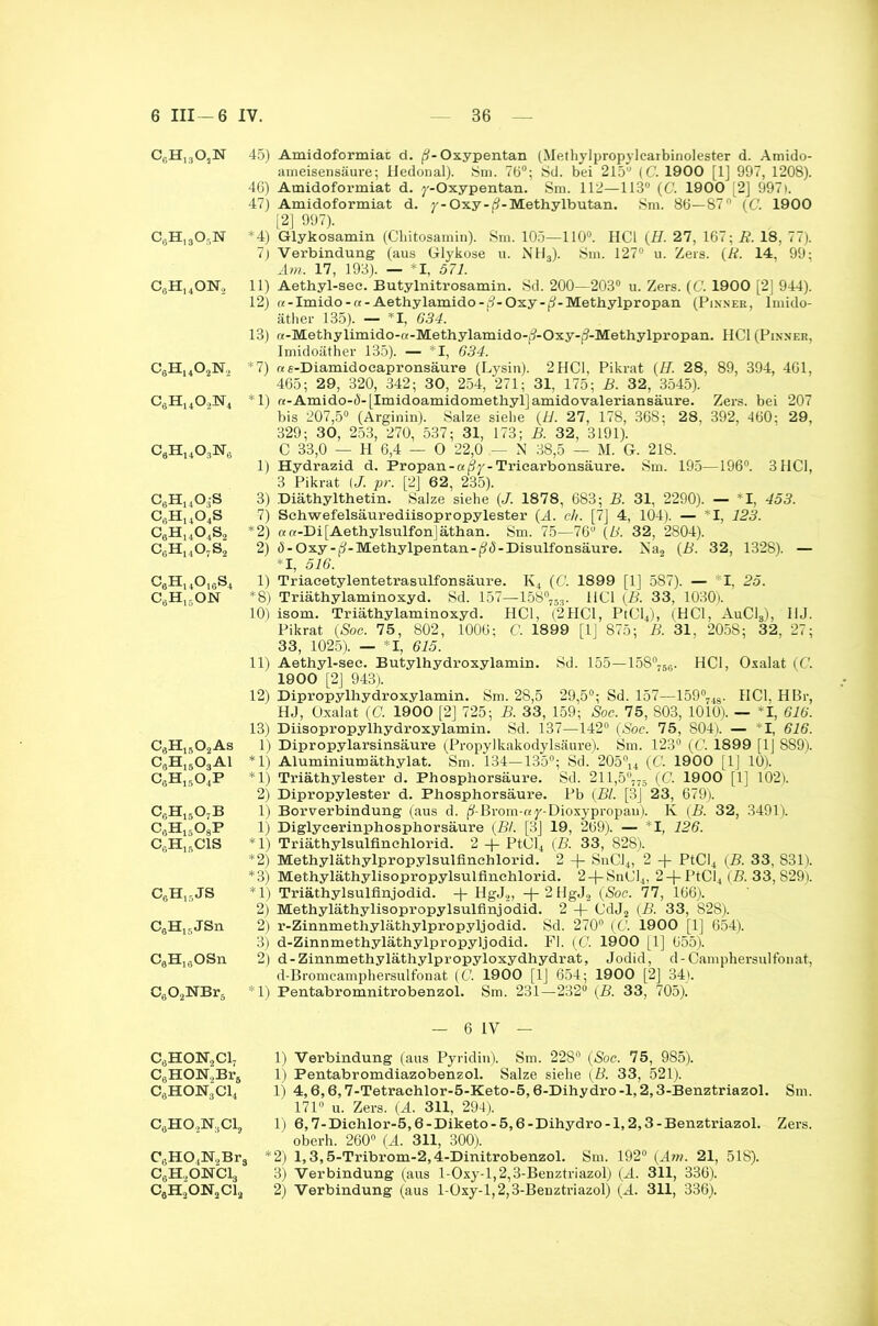 c6h13o,n c6h13o5n c6h14on. c6huo2n, C6Hu023ST4 c6h14o3n6 c6h14o3s c6h14o4s c6h14o4s2 c6h14o7s2 c6h14o16s4 c6h15on C6H1502As c3h15o3ai c6h15o4p c6h15o7b c6h15o8p c6h15cis c6h15js C6H15JSn C6H13OSn C602NBrä C0HON2C17 C6HON,Br6 C6HON3Cl4 CaHO^Cl, CsH04N,Bra c6h.,onci3 c6h2on2ci2 45) Amidoformiat d. j^-Oxypentan (Methylpropylcarbinolester d. Amido- ameisensäure; Hedonal). Sm. 76°; Sd. bei 215° (C. 1900 [1] 997, 1208). 46) Amidoformiat d. y-Oxypentan. Sm. 112—113° (C. 1900 [2] 997). 47) Amidoformiat d. y-Oxy-j?-Methylbutan. 8m. 86—87° (('. 1900 [2] 997). *4) Glykosamin (Cbitosamin). Sm. 105—110°. HCl (H. 27, 167; Ä. 18, 77). 7) Verbindung (aus Glykose u. NH3). Sm. 127° u. Zers. (R. 14, 99; Am. 17, 193). — *1, 571. 11) Aethyl-see. Butylnitrosamin. Sd. 200—203° u. Zers. (C. 1900 [2] 944). 12) re-Imido-a-Aethylamido-|?-Oxy-j?-Methylpropan (Pinnee, lmido- äther 135). — *1, 634. 13) «-Methylimido-«-Methylamido-j?-Oxy-^-Methylpropan. HCl (Pin.ner, Imidoäther 135). — *1, 634. *7) «e-Diamidocapronsäure (Lysin). 2HCl, Pikrat (H. 28, 89, 394, 461, 465; 29, 320, 342; 30, 254, 271; 31, 175; B. 32, 3545). *1) «-Amido-4-[Imidoamidometbyl]amidovaleriansäure. Zers, bei 207 bis 207,5° (Arginin). Salze siehe (U. 27, 178, 368; 28, 392, 460 : 29, 329; 30, 253, 270, 537; 31, 173; B. 32, 3191). C 33,0 — H 6,4 — 0 22,0 N 38,5 — M. G. 218. 1) Hydrazid d. Propan-«(3y-Triearbonsäure. Sm. 195—196°. 3 HCl, 3 Pikrat (/. pr. [2] 62, 235). 3) Diäthylthetin. Salze siehe (J. 1878, 683; B. 31, 2290). — I, 453. 7) Schwefelsäurediisopropylester {A. ch. [7] 4, 104). — I, 123. *2) aa-Di[AethylsulfonJäthan. Sm. 75—76° (B. 32, 2804). 2) (5-Oxy-^-Methylpentan-(?^-Disulfonsäure. Na2 (B. 32, 1328). — *1, 516. 1) Triacetylentetrasulfonsäure. K4 (C. 1899 [1] 587). — I, 25. *8) Triäthylaminoxyd. Sd. 157—158°753. HCl (B. 33, 1030). 10) isom. Triäthylaminoxyd. HCl, (2HC1, PtCl4), (HCl, AuCl3), 11J. Pikrat (Soe. 75, 802, 1006; C, 1899 [1J 875; B. 31, 2058; 32, 27; 33, 1025). — *1, 615. 11) Aethyl-see. Butylhydroxylamin. Sd. 155—158°766. HCl, Oxalat (C. 1900 [2] 943). 12) Dipropylhydroxylamin. Sm. 28,5 29,5°; Sd. 157—159°748. HCl, HBr, HJ, Oxalat (C. 1900 [2] 725; B. 33, 159; Soc. 75, 803, 1010). — *1, 616. 13) Diisopropylhydroxylamin. Sd. 137—142° (Soc. 75, S04). — I, 616. 1) Dipropylarsinsäure (Propylkakodylsäure). Sm. 123° (C. 1899 [1J 889). *1) Aluminiumäthylat. Sm. 134—135°; Sd. 205°u (C. 1900 [1J 10). *1) Triäthylester d. Phosphorsäure. Sd. 211,5°775 (C. 1900 [1] 102). 2) Dipropylester d. Phosphorsäure. Pb (Bl. [3j 23, 679). 1) Borverbindung (aus d. ^-Brom-ny-Dioxypropau). Iv (B. 32, 3491). 1) Diglycerinphosphorsäure (BL [3] 19, 269). — 1, 126. * 1) Triäthylsulflnchlorid. 2 PtCl4 (B. 33, 828). *2) Methyläthylpropylsulfinehlorid. 2 + SnCJ4, 2 -)- PtCI4 (B. 33, 831). *3) Methyläthylisopropylsulfinehlorid. 2-f-SnCl4, 2 —|- PtCl4 (B. 33, 829). *1) Triäthylsulfinjodid. HgJ», -f-2HgJ2 (Soc. 77, 166). 2) Methyläthylisopropylsulfinjodid. 2 + CdJ2 (B. 33, 828). 2) r-Zinnmethyläthylpropyljodid. Sd. 270° (C. 1900 [1] 654). 3) d-Zinnmethyläthylpropyljodid. Fl. (C. 1900 [1] 655). 2) d-Zinnmethyläthylpropyloxydhydrat, Jodid, d-Camphersulfonat, d-Bromcamphersulfonat (C. 1900 [1J 654; 1900 [2] 34). *1) Pentabromnitrobenzol. Sm. 231—232° (B. 33, 705). — 6 IV — 1) Verbindung (aus Pyridin). Sm. 228° (Soc. 75, 985). 1) Pentabromdiazobenzol. Salze siebe (B. 33, 521). 1) 4,6,6,7-Tetrachlor-5-Keto-5,6-Dihydro -1,2,3-Benztriazol. Sm. 171° u. Zers. (A. 311, 294). 1) 6,7-Diehlor-5,6-Diketo-5,6-Dihydro-l,2,3-Benztriazol. Zers, oberh. 260° (A. 311, 300). , *2) 1,3,5-Tribrom-2,4-Dinitrobenzol. Sm. 192° (Aw>. 21, 518). 3) Verbindung (aus 1-Oxy-l, 2,3-Benztriazol) (A. 311, 336). 2) Verbindung (aus 1-Oxy-l, 2,3-Benztriazol) (A. 311, 336).