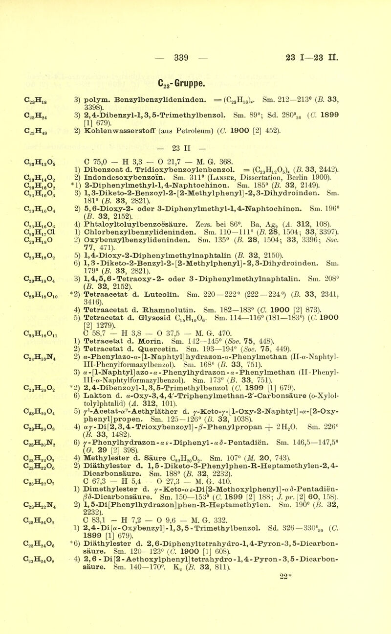c28h18 0.3^4 a3H48 c23h12o6 c23huo2 c23h18o2 c23h16o3 c23h16o4 c23h16o c23h17ci c23h18o c23h18o2 c23h18o4 c23h18o10 C23H18On C23H18N4 c23h20o2 0,^0, C23H20O8 C.Ä0N, c23H22o2 c2A2o8 c23H22o7 o28h22n4 C2A402 c23H24o6 O..H,408 C23-Gruppe. 3) polym. Benzylbenzylideninden. = (C23H18)*. Sm. 212—213° (B. 33, 3398). 3) 2,4-Dibenzyl-l, 3,5-Trimethylbenzol. Sm. 89°; Sd. 280°30 (G. 1899 [1] 679). 2) Kohlenwasserstoff (aus Petroleum) (C. 1900 [2] 452). - 23 II - C 75,0 - H 3,3 — 0 21,7 — M. Gr. 368. 1) Dibenzoat d. Tridioxybenzoylenbenzol. = (023114205)! (B. 33, 2442). 2) Indondesoxybenzo'in. Sm. 311° (Lanseh, Dissertation, Berlin 1900). *1) 2-Diphenylmethyl-l,4-Naphtoehinon. Sm. 185° (B. 32, 2149). 3) 1,3-Diketo-2-Benzoyl-2- [2-Methylphenyl] -2,3-Dihydroinden. Sm. 181° (B. 33, 2821). 2) 5,6-Dioxy-2- oder 3-Diphenylmethyl-l,4-Naphtochinon. Sm. 196° (B. 32, 2152). 4) Fhtaloyltoluylbenzoesäure. Zers, bei 86°. Ba, Ag2 (A. 312, 108). 1) Chlorbenzylbenzylideninden. Sm. 110—111° (B. 28, 1504 ; 33,'3397). 2) Oxybenzylbenzylideninden. Sm. 135° (B. 28, 1504 ; 33, 3396; Soc. 77, 471). 5) l,4-Dioxy-2-Diphenylmethylnaphtalin (B. 32, 2150). 6) 1,3 -Diketo-2-Benzyl-2- [2-Methylphenyl] - 2,3-Dihydroinden. Sm. 179° (B. 33, 2821). 3) 1,4,5,6 - Tetraoxy - 2- oder 3-Diphenylmethylnaphtalin. Sm. 208° (B. 32, 2152). *2) Tetraacetat d. Luteolin. Sm. 220—222° (222 — 224°) (B. 33, 2341, 3416). 4) Tetraacetat d. Rhamnolutin. Sm. 182—183° (C. 1900 [2] 873). 5) Tetracetat d. Glysosid Ci6H10O6. Sm. 114—116° (181—183°) (C. 1900 [2] 1279). C 58,7 — H 3,8 — 0 37,5 — M. G-. 470. 1) Tetracetat d. Morin. Sm. 142—145° (Soc. 75, 448). 2) Tetracetat d. Quereetin. Sm. 193—194° (Soc. 75, 449). 2) tt-Phenylazo-cr- [1-Naphtyl] hydrazon-a-Phenylmethan (II-a-Naphtyl- III-Phenylformazylbenzol). Sm. 168° (B. 33, 751). 3) a - [1-Naphtyl] azo -a -Phenylhydrazon - a - Phenylmethan (II-Phenyl- III-a-Naphtylformazylbenzol). Sm. 173° (B. 33, 751). *2) 2,4-Dibenzoyl-l,3,5-Trimethylbenzol (G. 1899 [1] 679). 6) Lakton d. a-Oxy-3,4,4'-Triphenylmethan-2'-Carbonsäure (o-Xylol- tolylphtalid) (A. 312, 101). 5) j^-Acetat-o^-Aethyläther d. y-Keto-y- [l-Oxy-2-Naphtyl] -a-[2-Oxy- phenyljpropen. Sm. 125—126° (ß. 32, 1038). 4) a y - Di [2,3,4- Trioxybenzoyl] - ß - Phenylpropan -(- 2H20. Sm. 226° (B. 33, 1482). 6) y-Phenylhydrazon-«e-Diphenyl-aö-Pentadien. Sm. 146,5—147,5° (G. 29 [2] 398). 4) Methylester d. Säure C22H20O2. Sm. 107° (M. 20, 743). 2) Diäthylester d. 1,5-Diketo-3-Phenylphen-R-Heptamethylen-2,4- Dicarbonsäure. Sm. 188° (B. 32, 2232). C 67,3 — H 5,4 - 0 27,3 — M. G. 410. 1) Dimethylester d. y - Keto-« «-Di[2-Methoxylphenyl] -« d-Pentadien- Ä(5-Dicarbonsäure. Sm. 150—153° (C. 1899 [2] 188; J. pr. [2] 60, 158). 2) 1,5-Di [Phenylhydrazon] phen-R-Heptamethylen. Sm. 190° (B. 32, 2232). C 83,1 - H 7,2 — 0 9,6 — M. G. 332. 1) 2,4-Di[a-Oxybenzyl]-l,3,5-Trimethylbenzol. Sd. 326 — 330°5O (G. 1899 [1] 679). *6) Diäthylester d. 2,6-Diphenyltetrahydro-l,4-Pyron-3,5-Dicarbon- säure. Sm. 120—123° (0. 1900 [1] 608). ■ 4) 2,6 - Di[2-Aethoxylphenyl]tetrahydro-l,4-Pyron-3,5-Dicarbon- säure. Sm. 140—170°. K, (B. 32, 811). 22