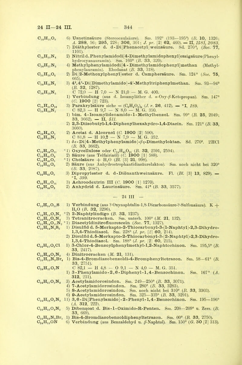 c24h26o8 o,A,N4 Wi c24h28o6 C24H28N2 c24h28n6 c24H86o2 C24Hs6N2 c24h38o21 c24h40o3 C24H40O5 c24h42o8 c24h42o8 c24h42o21 c24h46o3 6) Usnetinsäure (Stereocaulsäure). Sm. 192° (193—195°) (B. 10, 1326; A. 288, 56; 295, 228; 306, 301: J. pr. [2] 62, 460). — n, 1581, 2083. 7) Diäthylester d. d-Di[Phenacetyl Weinsäure. Sd. 270°, (Soc. 77, 1101). 2) Nitrild.Phenylamidodi[4-Dimethylamidophenyl]essigsäure(Phenyl- hydrocyanauramin). Sm. 160° (B. 33, 320). 4) Methylphenylamidodi [4 - Dimethylamidophenyl]methan (Metliyl- phenylauramin). Rhodanat (B. 33, 318). 2) Di[2-Methoxylphenyl]ester d. Camphersäure. Sm. 124° (Soc. 76, 665). 3) 42,43-Di[Dimethylamido]-4'-Methyltriphenylmethan. Sm. 93—94° (B. 32, 1287). C 72,0 — H 7,0 — N 21,0 — M. Gr. 400. 1) Verbindung (aus d. Isoamyläther d. n-Oxy-(?-Ketopropan). Sm. 147° (G. 1900 [2] 723). 3) Parakrylsäure siehe .= (C3H402)D (J. r. 26, 412). — *1, 189. C 82,3 — H 9,7 — N 8,0 — M. G. 350. 1) bim. 4-Isoamylidenamido-1-Methylbenzol. Sm. 99° (B. 25, 2049; 33, 3662). — II, 511. 2) 2,3-Diisobutyl-l,4-Diphenylhexahydro-l,4-Diazin. Sm. 121° (B. 33, 3660). 2) Acetat d. Alcornol (O. 1900 [2] 590). C 81,8 — H 10,2 — N 7,9 — M. G. 352. 1) de-Di[4-Methylphenylamido]-ß^-Dimethyloktan. Sd. 270°. 2HC1 (B. 33, 3662). *1) Oxyeellulose oder C24H40O21 (B. 32, 2591, 2594). 2) Säure (aus Telfairiaöl) (G. 1900 [1] 588). *1) Cholsäure + H20 (Bl. [3] 21, 998). 2) Säure (aus Anhydrostrophantidinsäurelakton). Sm. noch nicht bei 320° (B. 33, 2087). 3) Dipropylester d. d-Diönanthweinsäure. Fl. (Bl. [3] 13, 829). — *1 3QQ' 3) Achroodextrin III (C. 1900 [1] 1270). 2) Anhydrid d. Laurinsäure. Sm. 41° (B. 33, 3577). — 24 III — C,4H10O10S 1) Verbindung (aus ?-Oxynaphtalin-l,8-Dicarbonsäure-?-Sulfonsäure). K 4- H20 (B. 32, 3296). C24H1402N2 *2) 2-Naphtylindigo (B. 32, 1237). C24H14OgN4 3) Tetranitrocracken. Sm. unterh. 100° (M. 21, 132). C24H14OnN2 *1) Diacetyldinitrofluoreseein (Soc. 77, 1327). C24H14N4S6 1) Disulfid d. 5-Merkapto-2-Thiocarbonyl-3-[l-Naphtyl]-2,3-Dihydro- 1,3,4-Thiodiazol. Sm. 228° (J. pr. [2] 60, 214). 2) Disulfid d. 5-Merkapto-2-Thioearbonyl-3-[2-Naphtyl]-2,3-Dihydro- 1,3,4-Thiodiazol. Sm. 188° (J. pr. [2] 60, 215). C24H1503C1 1) 3-Chlor-4-Benzoylphenylmethyl-l,2-Naphtochinon. Sm. 195,5° (B. 33, 2417). C24HI804N2 4) Dinitrocraeken (M. 21, 131). C24H16N8Br4 1) Bis-4-Bromdiazobenzoldi-4-Bromphenyltetrazon. Sm. 58—61° (B. 33, 2751). C24H1702N C 82,1 — H 4,8 - 0 9,1 — N 4,0 — M. G. 351. 1) 3-Phenylamido-2,6-Diphenyl-l,4-Benzoehinon. Sm. 167° (A. 312, 231). C24H1702N3 3) Acetylamidorosindon. Sm. 249—250° (B. 33, 3071). 4) 7-Acetylamidorosindon. Sm. 280° (B. 33, 3283). 5) 8-Acetylamidorosindon. Sm. noch nicht bei 310° (B. 33, 3303). 6) 9-Acetylamidorosindon. Sm. 325—335° (B. 33, 3291). C24H1802N, 11) 3,6-Di[Phenylamido]-2-Phenyl-l,4-Benzochinon. Sm. 195—196° (A. 312, 222). C24H1804N„ 5) Diben^oat d. Bis-l-Oximido-R-Penten. Sm. 208—209° u. Zers. (B. 33, 669). C24H18N8Br2 1) Bis-4-Bromdiazobenzoldiphenyltetrazon. Sm. 60° (B. 33, 2750). C24H19ON 6) Verbindung (aus Benzaldehyd u. /?-Naphtol). Sm. 150° (G. 30 [2] 313).