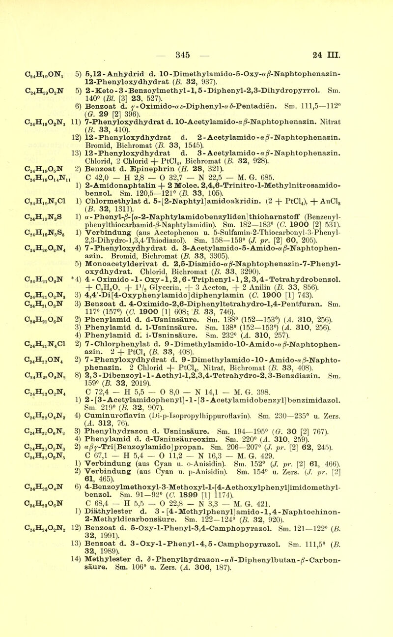 C24H19ON3 c24h19o2n C24H1902N3 c24h19o6n C24H19°UN1 c24h19n2ci c24h19n8s C24H19N5S6 c24h20o2n4 c24h21o2n C^HsjjOsjNä c24h21o6n c24h21n4ci c24h22on4 c24h22o2n2 c24h22o4n2 c24h23o3n3 C24BC23°8N5 C^H^OeN G^H^OjiNg 5) 5,12 - Anhydrid d. 10-Dimethylamido-5-Oxy-«|?-Naphtophenazin- 12-Phenyloxydhydrat (B. 32, 937). 5) 2-Keto-3-Benzo.ylmethyl-l,5-Diphenyl-2,3-Dihydropyrrol. Sm. 140° {Bl. [3] 23, 527). 6) Benzoat d. y-Oximido-ae-Diphenyl-ad-Pentadien. Sm. 111,5—112° {G. 29 [2] 396). 11) 7-Phenyloxydhydrat d. 10-Aeetylamido-«(?-Naphtophenazin. Nitrat {B. 33, 410). 12) 12-Phenyloxydhydrat d. 2 - Aeetylamido-aß - Naphtophenazin. Bromid, Bichromat {B. 33, 1545). 13) 12-Phenyloxydhydrat d. 3-Acetylamido-«(?-Naphtophenazin. Chlorid, 2 Chlorid -f PtCl4, Bichromat (B. 32, 928). 2) Benzoat d. Epinephrin (H. 28, 321). , C 42,0 — H 2,8 — 0 32,7 — N 22,5 — M. Gr. 685. 1) 2-Amidonaph talin 4- 2 Molec. 2,4,0-Trinitro-l-Methylnitrosamido- benzol. Sm. 120,5—121° {B. 33, 105). 1) Chlormethylat d. 5-[ 2-Naphtyl]amidoakridin. (2 -(- PtCl4), -(- AuCls {B. 32, 1311). 1) « - Phenyl-^- [«-2-Naphtylamidobenzyliden ]thioharnstoff (Benzenyl- phenylthiocarbamid-(9-Naphtylamidin). Sm. 182—183° (0. 1900 [2] 531). 1) Verbindung (aus Acetophenon u. 5-Sulfamin-2-Thiocarbonyl-3-Phenyl- 2,3-Dihydro-l,3,4-Thiodiazol). Sm. 158—159° (J. pr. [2] 60, 205). 4) 7 - Phenyloxydhydrat d. 3-Acetylamido-5-Amido-«|?-lSraphtophen- azin. Bromid, Bichromat (B. 33, 3305). 5) Monoacetylderivat d. 2,5-Diamido-a(3-Naphtophenazin-7-Phenyl- oxydhydrat. Chlorid, Bichromat {B. 33, 3290). *4) 4 - Oximido -1- Oxy-l,2,6-Triphenyl-l,2,3,4-Tetrahydrobenzol. + C2H60, + l1/* Glycerin, + 3 Aceton, + 2 Anilin (B. 33, 856). 3) 4,4'-Di[4-Oxyphenylamido]diphenylamin (C. 1900 [1] 743). 3) Benzoat d. 4-Oximido-2,6-Diphenyltetrahydro-l,4-Pentfuran. Sm. 117° (157°) (G 1900 [1] 608; B. 33, 746). 2) Phenylamid d. d-TJsninsäure. Sm. 138° (152—153°) (A. 310, 256). 3) Phenylamid d. 1-Usninsäure. Sm. 138“ (152—153°) {A. 310, 256). 4) Phenylamid d. i-Usnin säure. Sm. 232“ (A. 310, 257). 2) 7-Chlorphenylat d. 9-Dimethylamido-10-Amido-rc ^-Naphtophen- azin. 2 PtCl4 (B. 33, 408). 2) 7-Phenyloxydhydrat d. 9 - Dime thylamido -10 - Amido-re (?-lSraphto- phenazin. 2 Chlorid -|- PtCl4, Nitrat, Bichromat (B. 33, 408). 8) 2,3-Dibenzoyl-l-Aethyl-l,2,3,4-Tetrahydro-2,3-Benzdiazin. Sm. 159° (B. 32, 2019). C 72,4 — H 5,5 — 0 8,0 — N 14,1 — M. G. 398. 1) 2 - [3-Aeetylamidophenyll-1 - [3 - Acetylamidobenzyl]benzimidazol. Sm. 219° (B. 32, 907). 4) Cuminuroflavin (Di-p-Isopropylhippuroflavin). Sm. 230—235° u. Zers. (A. 312, 76). 3) Phenylhydrazon d. Usninsäure. Sm. 194—195“ {G. 30 [2] 767). 4) Phenylamid d. d-Usninsäureoxim. Sm. 220° (A. 310, 259). 2) a ßy-Tri [Benzoylamido] propan. Sm. 206—207° (/. pr. [2] 62, 245). C 67,1 — H 5,4 — 0 11,2 — N 16,3 — M. G. 429. 1) Verbindung (aus Cyan u. o-Anisidin). Sm. 152° (J. pr. [2] 61, 466). 2) Verbindung (aus Cyan u. p-Anisidin). Sm. 154° u. Zers. (./. pr. [2] 61, 465). 6) 4-Benzoylmethoxyl-3-Methoxyl-l-[4-Aethoxylphenyl]imidomethyl- benzol. Sm. 91—92° {C. 1899 [1] 1174). C 68,4 — H 5,5 — 0 22,8 — N 3,3 — M. G. 421. 1) Diäthylester d. 3 - [4-Methylphenyl]amido-l,4-Naphtochinon- 2-Methyldicarbonsäure. Sm. 122—124° (B. 32, 920). 12) Benzoat d. 5-Oxy-l-Phenyl-3,4-Camphopyrazol. Sm. 121—122° (B. 32, 1991). 13) Benzoat d. 3-Oxy-l-Phenyl-4,5 - Camphopyrazol. Sm. 111,5“ (B. 32, 1989). 14) Methylester d. d - Phenylhydrazon -ad-Diphenylbutan-H-Carbon- säure. Sm. 106° u. Zers. (A. 306, 187).