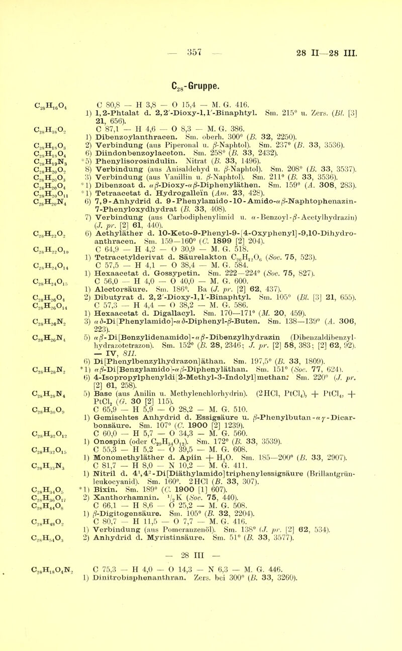 c28H16o4 c28h18o,2 CägHjgOj c2SH18o4 c28h19n3 c28h20o2 c28h20o3 c28h20o4 c28h20ou CA,W4 c28h22o2 c2Sh22o1() c28h24o14 c28h24o15 c28H26o4 c28h26o14 C28H2aN2 c28h26n4 c28h28n2 c28h28n4 c28h30o9 c28H32o12 c28h32o15 c28h33n3 c28h34o5 c28H36o c28h44o c28h48o2 c28h54o3 C28-Gruppe. C 80,8 — H 3,8 — 0 15,4 — M. G. 416. 1) 1,2-Phtalat d. 2,2'-Dioxy-l, l'-Binaphtyl. Sm. 215° u. Zers. (Bl. [3] 21, 656). C 87,1 — H 4,6 — 0 8,3 — M. G. 386. 1) Dibenzoylanthracen. Sm. oberh. 300° (B. 32, 2250). 2) Verbindung (aus Piperonal u. (9-Naphtol). Sm. 237° {B. 33, 3536). 6) Diindonbenzoylaceton. Sm. 258° (B. 33, 2432). *5) Phenylisorosindulin. Nitrat {B. 33, 1496). 8) Verbindung (aus Anisaldehyd u. (9-Naphtol). Sm. 208° (B. 33, 3537). 3) Verbindung (aus Vanillin u. ^-Naphtol). Sm. 211° (B. 33, 3536). *1) Dibenzoat d. « (?-Dioxy-o (9-Diphenyläthen. Sm. 159° (A. 308, 283). *1) Tetraacetat d. Hydrogalle'in (Am. 23, 428). 6) 7,9-Anhydrid d. 9-Phenylamido-10-Amido-«^-Naphtophenazin- 7-Phenyloxydhydrat (B. 33, 408). 7) Verbindung (aus Carbodiphenylimid u. re-Benzoyl -ß-Acetylhydrazin) (J. pr. [2] 61, 440). 6) Aethyläther d. 10-Keto-9-Phenyl-9-[4-Oxyphenyl]-9,10-Dihydro- anthracen. Sm. 159—160° (C. 1899 [2] 204). C 64,9 — H 4,2 - 0 30,9 - M. G. 518. 1) Tetracetylderivat d. Säurelakton C,0H,.,O6 (Sog. 75, 523). C 57,5 — H 4,1 — 0 38,4 — M. G. 584. 1) Hexaacetat d. Gossypetin. Sm. 222—224° (Soc. 75, 827). C 56,0 — H 4,0 — 0 40,0 — M. G. 600. 1) Alectorsäure. Sm. 186°. Ba (J.. pr. [2] 62, 437). 2) Dibutyrat d. 2,2,-Dioxy-l, l'-Binaphtyl. Sm. 105° (Bl. [3] 21, 655). C 57,3 — H 4,4 — 0 38,2 — M. G. 586. 1) Hexaacetat d. Digallacyl. Sm. 170—171° (M. 20, 459). 3) «d-Di[Phenylamido]-« d-Diphenyl-(?-Buten. Sm. 138—139° (A. 306, 223). 5) re(?-Di[Benzylidenamido]-aß-Dibenzylhydrazin (Dibenzaldibenzyl- hydrazotetrazon). Sm. 152° (B. 28, 2346; J. pr. [2] 58, 383; [2] 62, 92). — IV, 811. 6) Di[Phenylbenzylhydrazon]äthan. Sm. 197,5° (B. 33, 1809). *1) «(9-Di[Benzylamido]-«(?-Diphenyläthan. Sm. 151° (»Soc. 77, 6241. 6) 4-Isopropylphenyldi[2-Methyl-3-Indolyl]methan: Sm. 220° (J. pr. [2] 61, 258). 5) Base (aus Anilin u. Methylenchlorhvdrin). (2 HCl, PtCl4), + PtCl4, -{- PtCl, (G. 30 [2] 115). C 65,9 — H 5,9 — 0 28,2 - M. G. 510. 1) Gemischtes Anhydrid d. Essigsäure u. (S-Phenylbutan - re y - Diear- bonsäure. Sm. 107° (C. 1900 [2] 1239). C 60,0 — H 5,7 — 0 34,3 — M. G. 560. 1) Onospin (oder C29H34012). Sm. 172° (B. 33, 3539). C 55,3 — H 5,2 — 0 39,5 — M. G. 608. 1) Monomethyläther d. Apiin + H,0. Sm. 185—200° (B. 33, 2907). C 81,7 — H 8,0 — N 10,2 — M. G. 411. 1) Nitril d. 4\ 4- - Di [Diäthylamido] triphenylessigsäure (Brillantgrün- leukocyanid). Sm. 160°. 2 HCl (B. 33, 307). *1) Bixin. Sm. 189° (G. 1900 [1] 607). 2) Xanthorhamnin. '/2 K (»Soc. 75, 440). C 66,1 — H 8,6 — 0 25,2 — M. G. 508. 1) /?-Digitogensäure. Sm. 105° (B. 32, 2204). C 80,7 — H 11,5 — 0 7,7 — M. G. 416. 1) Verbindung (aus Pomeranzenöl). Sm. 138° (J. pr. [2] 62, 534). 2) Anhydrid d. Myristinsäure. Sm. 51° (B. 33, 3577). c28h18o4nj —- 28 III — C 75,3 - H 4,0 - 0 14,3 - N 6,3 — M. G. 446. 1) Dinitrobisphenanthran. Zers, bei 300° (B. 33, 3260).