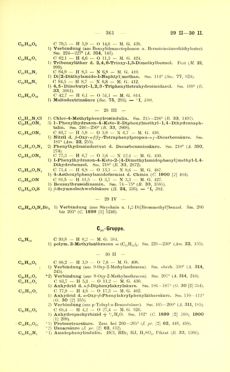 c29H26o4 C 79,5 — H 5,9 — 0 14,6 - M. G. 438. 1) Verbindung (aus Benzylidenacetophenon u. Bernsteinsäurediäthylester). Sm. 224—227° (A. 314, 141). c2Bh28o3 C 82,1 — H 6,6 — O 11,3 - M. G. 424. 1) Tribenzyläther d. 2,4,6-Trioxy-l,3-Dimethylbenzol. Fest (M. 21, 999). c29H34n2 C 84,9 — H 8,3 — N 6,8 — M. G. 410. 1) Di[2-Diäthylamido-l-Naphtyl methan. Sm. 114° (Soo. 77, 824). c29h39n2 C 84,5 — H 8,7 — N 6,8 — M. G. 412. 1) 4,5-Diisobutyl-l, 2,3-Triphenyltetrahydroimidazol. Sm. 109° (B. 33, 3661). C29H60O26 C 42,7 — H 6,1 — O 51,1 — M. G. 814. 1) Maltodextrinsäure (Soc. 75, 293). — I, 590. — 29 III — c29h20n3ci C29H22ON2 1) Chlor-4-Methylphenylrosindulin. Sm. 215—216° (B. 33, 1497). 3) 1 - Phenylhydrazon- 4 -Keto- 2 -Diphenylmethyl -1,4 - Dihydronaph- talin. Sm. 246-250° (B. 33, 2868). C29H240:N2 C 83,7 — H 5,8 — O 3,8 — N 6,7 — M. G. 416. 1) Nitril d. (ü-Oxy- n -Tetraphenylpropan- « y -Dicarbonsäure. Sm. 181° (Am. 22, 255). c29h28o3n4 2) Phenylhydrazinderivat d. Decarbousninsäure. Sm. 210° (A. 310, 274). C29H30O]SI4 C 77,3 — H 6,7 — 0 3,6 — N 12,4 — M. G. 450. 1) l-Phenylhydrazon-4-Keto-2-[4-Dimethylamidophenyl]methyl-l,4- Dihydrobenzol. Sm. 218° (B. 33, 2872). C29H33 04N3 C 71,4 - H 6,8 - O 13,1 — N 8,6 — M. G. 487. 1) 4-Aethoxylphenylamidoformiat d. Chinin (C. 1900 [2] 404). c29h49on C 81,5 — H 11,5 — 0 3,7 — N 3,3 — M. G. 427. 1) Benzoylbrassidinamin. Sm. 74—75° (B. 33, 3585). c29h60o8s 1) (9-Scymnolschwefelsäure (11. 24, 336). — *1, 391. — 29 IV — C29H30O2N2Br2 1) Verbindung (aus Strychnin u. 1,2-Di [Brommethyl] benzol. Sm. 200 bis 203° (C. 1899 [1] 1246). c30h24 C30-Gruppe. C 93,8 - H 6,2 — M. G. 384. 1) polym. 2-Methylanthracen = (C16H12)2. Sm. 228—230° (Am. 22, 155). c30h18o2 — 30 II - C 88,2 — H 3,9 — O 7,8 — M. G. 408. 1) Verbindung (aus 9-Oxy-2-Methylanthracen). Sm. oberh. 310° (A. 314, 245). c30h22o2 c30h22o3 *2) Verbindung (aus 9-Oxy-2-Methylanthracen). Sm. 207° (A. 314, 244). C 83,7 — H 5,1 — 0 11,2 — M. G. 430. 1) Anhydrid d. «(?-Diphenylakrylsäure. Sm. 186—-187° (G. 30 [2] 354). c30h22o5 C 77,9 — H 4,8 — 0 17,3 — M. G. 462. 1) Anhydrid d. «-Oxy-^-Phenylakrylphenyläthersäure. Sin. 110—111° (G. 30 [2] 355). 2) Verbindung (aus p-Toluyl-o-Benzoesäure). Sm. 165—200° (A. 311, 185). C3oH2209 C 68,4 — H 4,2 — 0 27,4 — M. G. 526. 1) Anhydi’opaehyrhizid -J- y„ H20. Sm. 182° (G. 1899 2] 589; 1900 [1] 208). c30h22o15 *1) Protoeetrarsäure. Zers, bei 260—265° (J. pr. [2] 62, 448, 458). *2) Usnarsäure (J. pr. [2] 62, 432). C30H23N& *1) Amidophenylindulin. HCl, HBr, HJ, H2S04, Pikrat (B. 33, 1501).