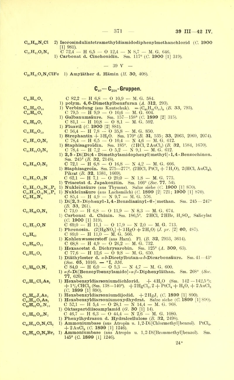 C30H36N6C1 2) Isorosindulintetramethyldiamidodiphenylmethanchlorid (C. 1900 [1] 981). C30H42O5N4 C 72,4 — H 6,5 — 0 12,4 — N 8,7 — M. G-. 646. 1) Carbonat d. Cinchonidin. Sm. 117° (C. 1900 [1] 319). — 39 V — C89H4304N4ClFe 1) Amyläther d. Hämin (H. 30, 408). C4uH40O4 c40h41o10 c40h60o4 C4oH6403 c4„h66o19 c40h)0o4n2 c40h44o2n4 c40h46o7n2 C40H50O26N14P4 c40h56o26n14p4 c41h28n4 c41h46o5n4 c41h79o8n C42H62 c42h36o12 c42h86o2n2 C42H42C12As2 C42H42J2As2 C42H4402As2 c42h82o17n10 C42H68O80N2 c42h84o6n2ci2 C42H6406N2Br2 C40— C268-Gruppen. C 82,2 — H 6,8 — 0 10,9 — M. G. 584. 1) polym. 4,6-Dimethylbenzfuran (A. 312, 293). 1) Verbindung (aus Kautschuk). = (C40H41Ol0)„ (B. 33, 793). C 79,5 — H 9,9 — 0 10,6 — M. G. 604. 1) Galbanumsäure. Sm. 157—158° (G. 1899 [2] 315). C 81,1 — H 10,8 - 0 8,1 - M. G. 592. 1) Pluavil (0. 1900 [2] 881). C 56,4 — H 7,8 - 0 35,8 - M. G. 850. 1) Strophantin + 3H20. Sm. 170° (B. 31, 535; 33, 2063, 2069, 2074). C 78,4 — H 6,5 — 0 10,4 — N 4,6 — M. G. 612. 1) Staphisagroidin. Sm. 185°. (2 HCl, 2AuC13) (B. 32, 1584, 1670). C 78,4 — H 7,2 — 0 5,2 — N 9,1 — M. G. 612. 1) 2,5 -Di[Di(4 - Dimethylamidophenyl)methyl]-1,4-Benzochinon. Sm. 245° (B. 32, 2148). C 72,1 - H 6,8 — 0 16,8 — N 4,2 — M. G. 666. 1) Staphisagro’in. Sm. 275—277°. (2HC1, PtCI4 + 7H20), 2(HC1, AuC18), Pikrat (B. 32, 1581, 1669). C 62,1 — H 7,1 — 0 29,0 - N 1,8 — M. G. 773. 1) Triaeetat d. Japakonitin. Sm. 166° (Soc. 77. 54). 1) Nukleinsäure (aus Thymus). Salze siehe (G. 1900 [1] 870). 1) Nukleinsäure (aus Lachsmilch) (G 1899 [2] 721; 1900 [1] 870). C 85,4 — H 4,9 - N 9,7 — M. G. 576. 1) Di[2,3 -Diphenyl-1,4 -Benzdiazinyl- 6 -] methan. Sm. 245 — 247° (B. 33, 261). C 73,0 — H 6,8 — 0 11,9 — N 8,3 — M. G. 674. 1) Carbonat d. Chinin. Sm. 186,5°. 2 HCl, 2HBr, H2S04, Salicylat (£7. 1900 [1] 319). C 69,0 — H 11,1 — 0 17,9 - N 2,0 - M. G. 713. 1) Phrenosin. (2[HgN03] + 3HgO + 2H,0) (J.. pr. [2] 60, 487). C 89,0 - H 11,0 — M. G. 566. 1) Kohlenwasserstoff (aus Harz). Fl. (B. 32, 2953, 3614). C 68,8 — H 4,9 - 0 26,2 — M. G. 732. 1) Hexaacetat d. Dichrysarobin. Sm. 125° (A. 309, 63). C 77,6 — H 12,6 — 0 9,8 - M. G. 650. 1) Diäthylester d. a ö-Dicetylbutan-a d-Dicarbonsäure. Sm. 41—43° (Soc. 65, 1016). — *1, 316. C 84,0 — H 6,0 — 0 5,3 — N 4,7 — M. G. 600. 1) nß-~Di[Benzoylbenzylamido]-aß-Diphenyläthan. Sm. 268° (Soc. 77, 620). 1) Hexabenzyldiarsoniumdiehlorid. 4H20 (Sm. 142—142,5°); + lx/2 CHC13 (Sm. 138—140°). 4-2HgCl2, 2 + PtCl4 + H20, -f 2 AuC18 (G. 1899 [1] 890). 1) Hexabenzyldiarsoniumdijodid. +2HgJ2 (C. 1899 [1] 890). 1) Hexabenzyldiarsoniumoxydhydrat. Salze siehe (G. 1899 [1] 890). C 52,1 — H 5,4 — 0 28,1 — N 14,4 — M. G. 968. 1) Oktaspartdiisoamylamid (G. 30 [1] 14). C 46,7 — H 6,3 — 0 44,4 — N 2,6 — M. G. 1080. 1) Phenylhydrazon d. Hydraleellulose (B. 32, 2498). 1) Ammoniumbase (aus Atropin u. 1,2-Di [Chlormethyl] benzol). PtCl4, + 2AuC18 (G. 1899 [1] 1246). 1) Ammoniumbase (aus Atropin u. l,2-Di[Brommethyl]benzol). Sm. 145° (C. 1899 [1] 1246). 24: