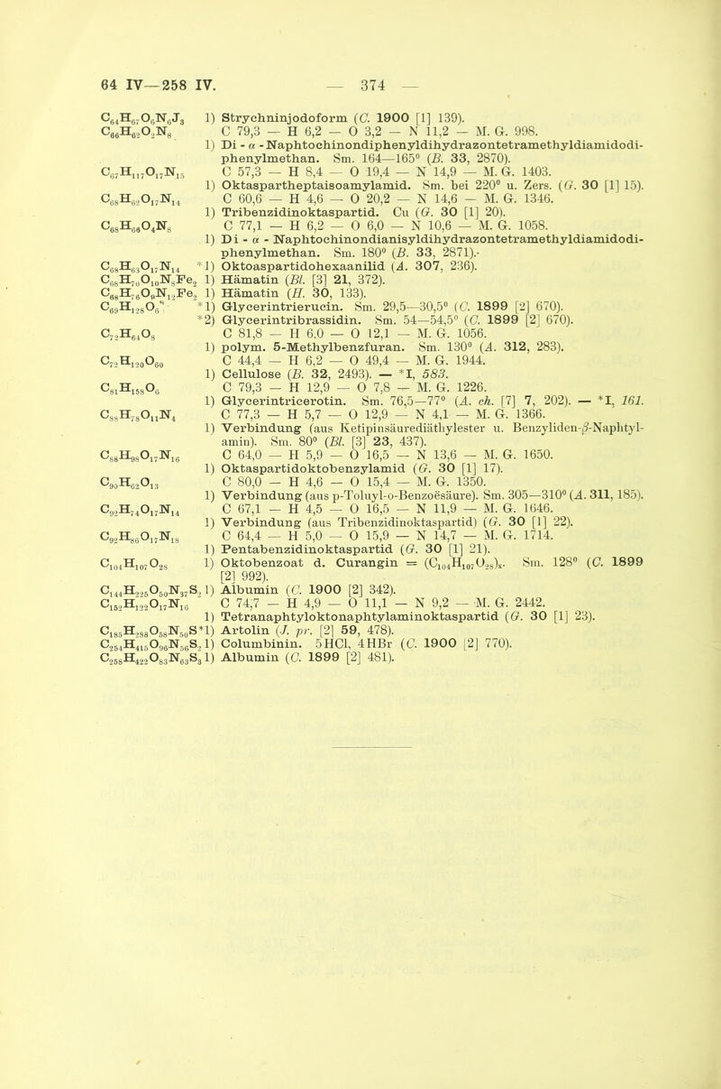 c84h67o6n8j3 C66H6202N8. 1) Strychninjodoform (C. 1900 [1] 139). C 79,3 — H 6,2 — 0 3,2 — N 11,2 — M. G. 998. 1) Di - « -Naphtochinondiphenyldihydrazontetramethyldiamidodi- phenylmethan. Sm. 164—165° (B. 33, 2870). c67H1I7o17]sr15 C 57,3 — H 8,4 — 0 19,4 — N 14,9 — M. Gr. 1403. 1) Oktaspartheptaisoamylamid. Sm. bei 220° u. Zers. (G. 30 [1] 15). ,c68h62oI7n14 C 60,6 — H 4,6 — 0 20,2 — N 14,6 - M. G. 1346. 1) Tribenzidinoktaspartid. Cu (G. 30 [1] 20). c68h68o4ns C 77,1 — H 6,2 — 0 6,0 — N 10,6 — M. G. 1058. 1) Di - a - Naphtochinondianisyldihydrazontetramethyldiamidodi- phenylmethan. Sm. 180° (B. 33, 2871).- C68H63Oi7]Sru *1) Oktoaspartidohexaanilid (A. 307, 236). C68H7üO10W8Fe!> 1) Hämatin (BL [3] 21, 372). CggH^gOgN^Fe' 1) Hämatin (H. 30, 133). CggHj.jgOg'* ‘1) Glyeerintrieruein. Sm. 29,5—30,5° (C. 1899 [2] 670). c72H84o8 *2) Glycerintribrassidin. Sm. 54—54,5° (C. 1899 [2] 670). C 81,8 — H 6,0 — 0 12,1 — M. G. 1056. 1) polym. 5-Methylbenzfuran. Sm. 130° (4. 312, 283). C7oH120O80 C 44,4 — H 6,2 — 0 49,4 — M. G. 1944. 1) Cellulose (B. 32, 2493). — I, 583. c81H158o8 C 79,3 - H 12,9 — 0 7,8 — M. G. 1226. 1) Glycerintricerotin. Sm. 76,5—77° (A. ch. [7] 7, 202). — *1, 161. CssHjsOii1^ C 77,3 — H 5,7 — 0 12,9 - N 4,1 - M. G. 1366. 1) Verbindung (aus Ketipinsäurediäthylester u. Benzyliden-^-Naplityl- amin). Sm. 80° (Bl. [3] 23, 437). cs8h9So17hI6 C 64,0 — H 5,9 - 0 16,5 — N 13,6 — M. G. 1650. 1) Oktaspartidoktobenzylamid (G. 30 [1] 17). c90h62o13 C 80,0 - H 4,6 — 0 15,4 — M. G. 1350. 1) Verbindung (aus p-Toluyl-o-Benzoesäure). Sm. 305—310° (A. 311,185). c92h74o17Ni4 C 67,1 - H 4,5 — 0 16,5 — N 11,9 — M. G. 1646. 1) Verbindung (aus Tribenzidinoktaspartid) ((?. 30 [1] 22). C 64,4 — H 5,0 — 0 15,9 — N 14,7 — M. G. 1714. 1) Pentabenzidinoktaspartid (G. 30 [1] 21). Cl04Hl07°28 1) Oktobenzoat d. Curangin = (C104H107Ü.,3)£. Sm. 128° (C. 1899 [21 992). CX44H,„5O50lsr37S, 1) Albumin (0. 1900 [2] 342). C152HmO17N10 ' C 74;7 - H 4,9 — 0 11,1 — N 9,2 — M. G. 2442. 1) Tetranaphtyloktonaphtylaminoktaspartid (G. 30 [1] 23). Cj8-5H988O58N50S*L) Artolin (J. pr. [2] 59, 478). C254H415098:N68S.,1) Colnmbinin. 5HC1, 4HBr (C. 1900 [2] 770). C268H42o083N63S31) Albumin (G. 1899 [2] 481).