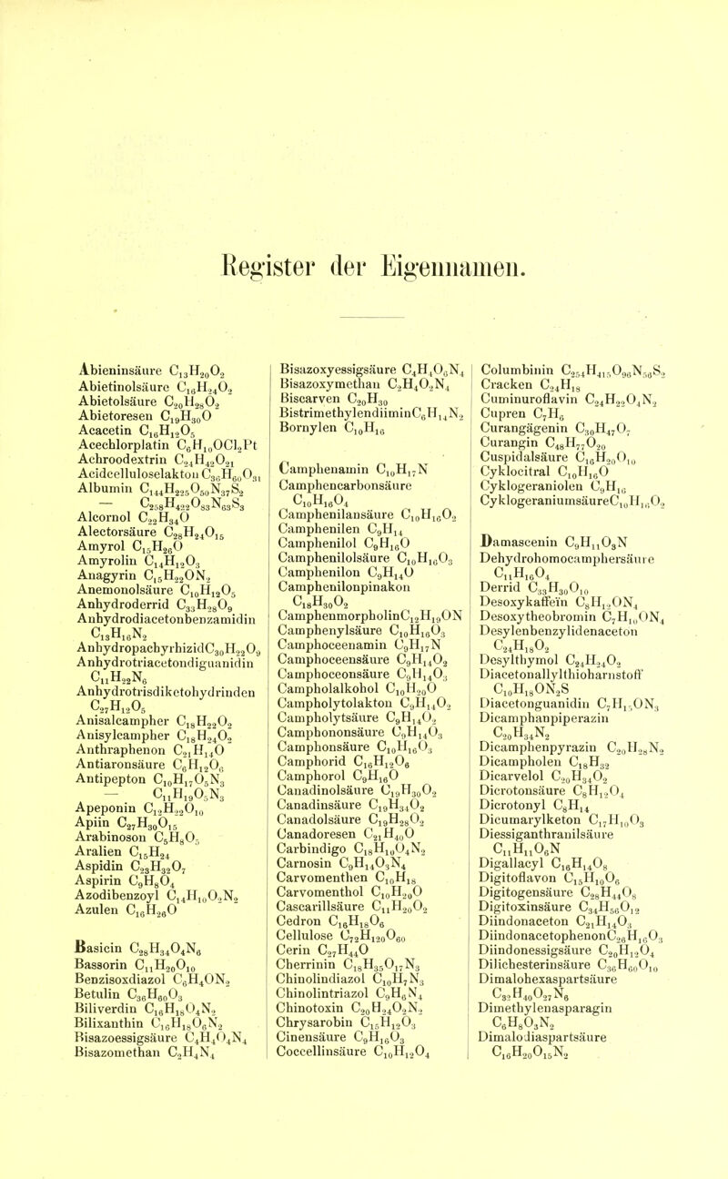 Register der Eigennamen. Abieninsäure C]3H20O2 Abietinolsäure c19h24o2 Abietolsäure C20H28O2 Abietoresen C19H30O Acacetin C16H1205 Acechlorplatin C6H10OCl2Pt Achroodextrin C24H42021 Aeidcelluloselakton C3GH60O31 Albumin CU4H2250S()N37S2 C258H422033N63S3 Alcornol C22H340 Alectorsäure C28H240i6 Amyrol C15H280 Amyrolin C14H1203 Anagyrin Cl5H22ON2 Anemonolsäure C10H12O5 Anbydroderrid C33H2809 Anhydrodiacetonbenzamidin C13H18N2 AnhydropacbyrhizidC30H22O9 Anhydrotriacetondiguanidin c„h22n6 Anhydrotrisdiketohydrinden c27h12o5 Anisaleampher Ci8H2202 Anisylcampher C18H2402 Antbraphenon C21H140 Antiaronsäure C8H1208 Antipepton C10H17O3N3 - c11h19o5n3 Apeponin Ci2H22O10 Apiin C27H30Ö]3 Arabinoson C3H805 Aralien Ci5H24 Aspidin c23h3207 Aspirin C9H804 Azodibenzoyl C14H10O2N2 Azulen C1fiH2ftO Basicin C28H3404N6 Bassorin CjjHaoOjo Benzisoxdiazol CfiH40N., Betulin C36H90O3 Biliverdin C16H1804N2 Bilixanthin C16H1806N2 Bisazoessigsäure C4H404N4 Bisazomethan C2H4N4 Bisazoxyessigsäure C4H4O0N4 Bisazoxymethau C2H402N4 Biscarven C20H30 BistrimethylendiiminC6H14N2 Bornylen CI0H18 Camphenamin C10H17N Camphencarbonsäure C10H16O4 Camphenilansäure C10H16O2 Camphenilen C9H14 Camphenilol C9H160 Camphenilolsäure C10H10O3 Campbenilon C9H140 Camphenilonpinakon c18h30o2 CamphenmorpbolinC12H19ON Camphenylsäure C10H18O3 Camphoceenamin (39H17N Camphoceensäure C9H1402 Camphoceonsäure C9H140;i Campholalkohol C10H20O Campholytolakton C9H1402 Campholytsäure C9H1402 Camphononsäure 09H14O3 Campbonsäure C10H16O3 Camphorid C16H1206 Camphorol C9H160 Canadinolsäure C19H30O2 Canadinsäure C19H3402 Canadolsäure C19H2802 Canadoresen C21H40O Carbindigo C18Hxo04N2 Carnosin C9H1403N4 Carvomenthen C10H,8 Carvomentbol Cl0H20O Cascarillsäure CuH20O2 Cedron C16H1806 Cellulose C72H120O60 Cerin C27H440 Cberrinin C18H35017N3 Chinolindiazol Cj0H7N3 Chinolintriazol C9H6N4 Chinotoxin C20H24O2N2 Chrysarobin C15H1203 Cinensäure C9H1603 Coccellinsäure C10H12O4 Columbinin C254H41?>098N56S2 Cracken C24H19 Cuminuroflavin c24h2204n2 Cupren C7H8 Curangägenin C30H47O7 Curangin C48H77O20 Cuspidalsäure C10H,0O10 Cyklocitral C10H18O Cyklogeraniolen C9H1G CyklogeraniumsäureCjoHn-.O. Bamascenin C9Hlx03N Dehydrohomocamphersäure CuHl804 Derrid C33H30O10 Desoxykaffei'n C8H12ON4 Desoxytheobromin C7HUI0N4 Desylenbenzylidenaceton c24h18o2 Desylthymol C24H2402 DiacetonallylthioharnstofF C10H18ON2S Diacetonguanidin C7HlsON3 Dicamphanpiperazin c20h34n2 Dicamphenpyrazin C20H28N2 Dicampholen C18H32 Dicarvelol C20H34O2 Dicrotonsäure C8H1204 Dicrotonyl C8H14 Dicumarylketon C17H10O3 Diessiganthranilsäure c„hu06n Digallacyl C18H1408 Digitoflavon CläH10Os Digitogensäure C28H4408 Digitoxinsäure c34h58012 Diindonaceton C21H1403 DiindonacetopbenonC28H1G03 Diindonessigsäure C20H12O4 Dilicbesterinsäure C38H80O10 Dimalohexaspartsäure C32H40O27N8 Dimethylenasparagin C6H803N2 Dimalodiaspartsäure c16h20o15n2