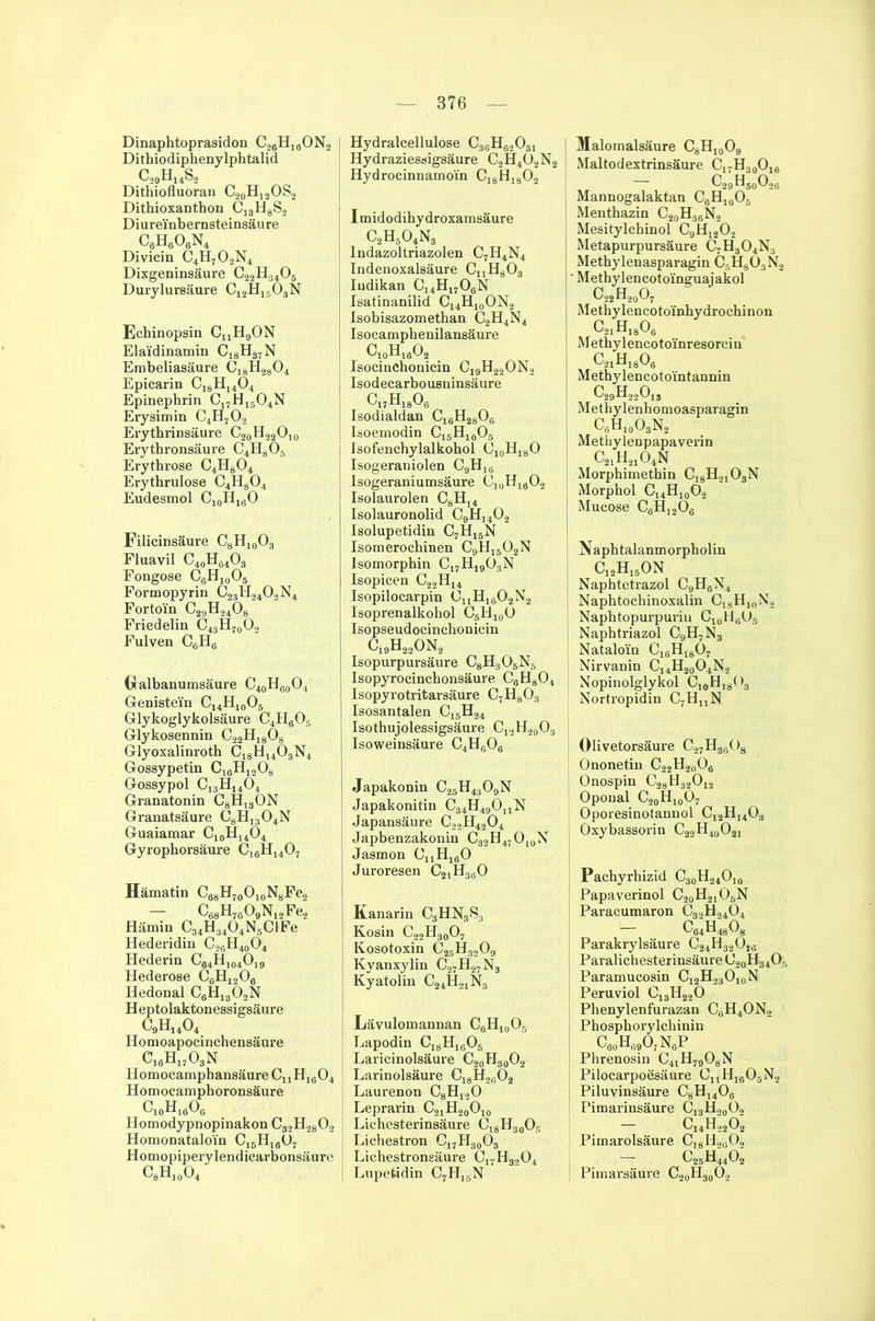 Dinaphtoprasidon c26h19on2 Dithiodiphenylphtalid c,0h14s2 Dithiofluoran C20H12OS2 Dithioxanthon c13h8s2 Diurei'nbernsteinsäure C6H606N4 Divicin C4H702N4 Dixgeninsäure C22H3405 Durylursäure C12H1503N Echinopsin CnH9ON Elai'dinamin c18h87n Embeliasäure öi8H2804 Epicarin C18H1404 Epinepbrin C17H I5O4N Erysimin C4H702 Erythrinsäure C20H22O10 Erythronsäure C4H805 Erythrose C4H804 Erythrulose C4H804 Eudesmol Ci0H16O Filicinsäure C8HX0O3 Fluavil C40H64O3 Fongose C6H10O5 Formopyrin C23H2402N4 Fortoi'n C29H2408 Friedelin C43H70O2 Fulven C6H6 Gralbanumsäure C40H6()O4 Genistei'n C14H10O5 Glykoglykolsäure C4H806 Glykosennin C22H1808 Glyoxalinroth C18H1403N4 Gossypetin C18H1208 Gossypol C13HI404 Granatonin C8H13ON Granatsäure C8H1304N Guaiamar C10H14O4 Gyrophorsäure c16h1407 Hämatin C68H7OO10N8Fe2 — C88H7609N12Fe2 Hämin C34H3404N5CIFe Hederidin C26H40O4 Hederin C64H104O19 Hederose C8H1208 Hedonal C6H1302N Heptolaktonessigsäure c9h14o4 Homoapocinchensäure c16h1703n Homocamphansäure CnHi604 Homocamphoronsäure c10h16o6 Homodypnopinakon C32H2802 Homonataloi'n C15Hi6ü7 Homopiperylendicarbonsäure c8h10o4 [ Hydralcellulose C36H62031 Hydraziessigsäure C2H402N2 Hydrocinnamoi'n C,8H1802 I m idod ihy droxamsäure C2Hs04N3 lndazoltriazolen C7H4N4 Indenoxalsäure CuH803 Iudikan C14H1706N Isatinanilid C14H10ON2 Isobisazomethan C2H4N4 Isocamphenilansäure C10H16O2 Isocinebonicin C19H22ON2 Isodecarbousninsäure c17h18o6 Isodialdan C16H2806 Isoemodin C15H10O5 Isofenchylalkohol O10H18O Isogeraniolen C9H,6 Isogeraniumsäure C10H16O2 Isolaurolen C8HI4 Isolauronolid C9H1402 Isolupetidin C7H1SN Isomerochinen C9H1502N Isomorphin C17H1903N Isopicen C22H14 Isopilocarpin CuH1B02N2 Isoprenalkohol C5H10Ü Isopseudocinchonicin c19h22on2 Isopurpursäure C8H305N5 Isopyrocinchonsäure C8H804 Isopyrotritarsäure C7H803 Isosantalen C15H24 Isothujolessigsäure c12h20o3 Isoweinsäure C4H606 Japakonin C25H4309N Japakonitin C34H49OnN Japansäure C22H4204 Japbenzakonin C32H47010N Jasmon 0UH160 Juroresen c21h360 Kanarin C3HN3S3 Kosin C22H3007 Kosotoxin C25H3209 Kyanxylin C27H27N3 I Kyatolin C24H21N3 Lävulomannan C6H10O5 Lapodin C18H1605 Laricinolsäure C20H30O2 Larinolsäure C18H2602 Laurenon C8H120 Leprarin C2iH20O10 Lichesterinsäure C18H30O5 Lichestron c17h30o3 Lichestronsäure C17H3204 | Lupefcidin C7H15N Malomalsäure C8H10O9 Maltodextrinsäure C17H30O16 C29H60O96 Mannogalaktan C6H10Oä Menthazin C20H36N2 Mesitylebinol C9H1202 Metapurpursäure C7H304N3 Methylenasparagin C5H803N2 • Methylencotoi'nguajakol ! c22h20o7 : MetbylencotoYnhydrochinon ^jHjaOg Methylencotoi'nresorcin c21h18o6 Methylencotointannin : c29h22o13 1 Methylenhomoasparagin c6h10o3n2 Metiiy len papaverin C21H2104N Morphimethin C18H2,03N Morphol C14H10O2 j Mucose C6H120g Naphtalanmorpholin I c12h15on Naphtetrazol C9H6\4 Napbtochinoxalin ClgH10Ns Naphtopurpuriu C10ll,;O- ■ Naphtriazol C9H7N3 Nataloi'n C18Hi807 Nirvanin C14H20O4N2 Nopinolglykol C, 9 H, 8 < >3 Nortropidin C7HnN Olivetorsäure C27H38()8 Ononetin Cs !2H20O8 Onospin C28H32012 Opoual C20H10O7 Oporesinotannol C12H1403 Oxybassorin C22H40O21 Pacbyrhizid C30H24Oi0 Papaverinol C20H21O5N Paracumaron C32H>404 Parakrylsäure Paralichesterinsäure ( Paramucosin Peruviol C13H220 ! Phenylenfurazan C8H4ON2 Phosphorylchinin C80H89O7NgP Phrenosin C41 h79o8n Pilocarpoesäure CJJHJI505N2 | Piluvinsäure C8Hl408 j Pimarinsäure C13H20O2 C14H2202 Pimarolsäure C18II. c25h;4o; ! Pimarsäure C20H30O2