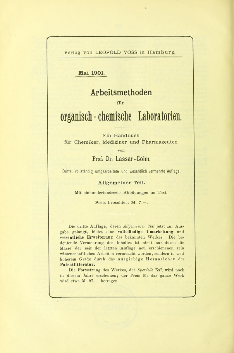 Mai 1901. Arbeitsmethoden für organisch - chemische Laboratorien. Ein Handbuch für Chemiker, Mediziner und Pharmazeuten von Prof, Dr. Lassar-Cohn. Dritte, vollständig umgearbeitete und wesentlich vermehrte Auflage. Allgemeiner Teil. Mit einhundertundsechs Abbildungen im Text. Preis broschiert M. 7.—. Die dritte Auflage, deren Allgemeiner Teil jetzt zur Aus- gabe gelangt, bietet eine vollständige Umarbeitung und wesentliche Erweiterung des bekannten Werkes. Die be- deutende Vermehrung des Inhaltes ist nicht nur durch die Masse der seit der letzten Auflage neu erschienenen rein wissenschaftlichen Arbeiten verursacht worden, sondern in weit höherem Grade durch das ausgiebige Heranziehen der Pateutlitteratur. Die Fortsetzung des Werkes, der Spezielle Teil, wird noch in diesem Jahre erscheinen; der Preis für das ganze Werk wird etwa M. 27.— betragen. J