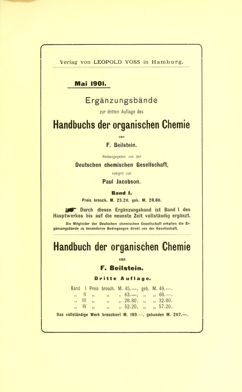 Mai 1901. Ergänzungsbände zur dritten Auflage des Handbuchs der organischen Chemie von F. Beilstein. Herausgegeben von der Deutschen chemischen Gesellschaft, redigirt von Paul Jacobson. Band I. Preis brosch. All. 25.20, geb. M. 28.80. Durch diesen Ergänzungsband ist Band I des Hauptwerkes bis auf die neueste Zeit vollständig ergänzt. Die Mitglieder der Deutschen chemischen Gesellschaft erhalten die Er- gänzungsbände zu besonderen Bedingungen direkt von der Gesellschaft. Handbuch der organischen Chemie von F. Beilstein. Dritte Auflage. Band I Preis brosch. M. 45.—, geb, M. 49.—. „ II „ „ „ 63.—, „ „ 68.—. „ III „ „ „ 28.80, „ „ 32.80. „ IV „ „ „ 52.20, „ „ 57.20. Das vollständige Werk broschiert M. 189 —, gebunden M. 207.—.