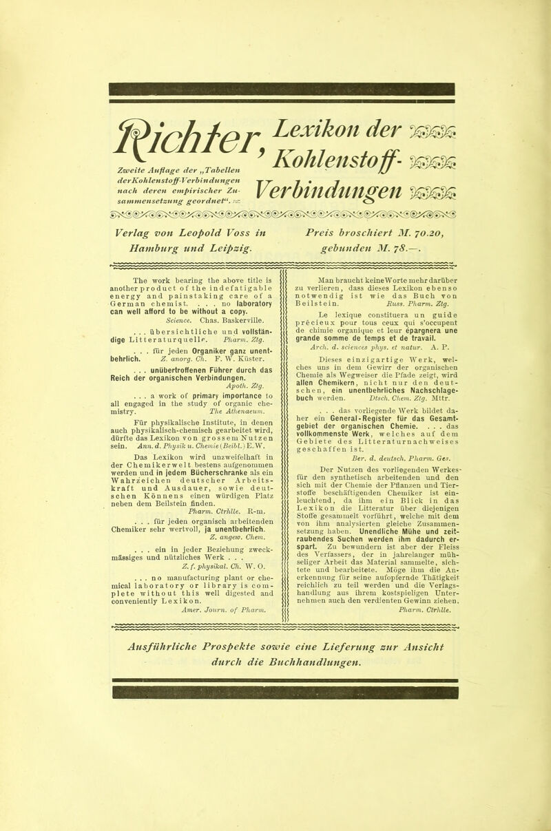 (!?irhh'r Lexikon der ssssss ^ ’ Kohlenstoff- sssgts Zweite Auflage der „Tabellen der Kohlenstoff-Verbin düngen nach deren empirischer Zu- sammensetzung geordnet!', ez Verbindungen ssssts Verlag von Leopold Voss in Hamburg und Leipzig. Preis broschiert M. 70.20, gebunden M. 78.—. The work bearing the above title is another pr0 duct of the indefatigable energy and painstaking care of a German chemist. . . . no laboratory can well afford to be without a copy. Science. Chas. Baskerville. . . . übersichtliche und vollstän- dige Litteraturquelle. Pharm. Ztg. . . . für jeden Organiker ganz unent- behrlich. Z. anorg. Oh. F. W. Küster. . . . unübertroffenen Führer durch das Reich der organischen Verbindungen. Apoth. Ztg. . . . a work of primary importance to all engaged in the study of organic Che- mistry. The Athenaeum. Für physikalische Institute, in denen auch physikalisch-chemisch gearbeitet wird, dürfte das Lexikon von grossem Nutzen sein. Ann.d. Physiku. Chemie (Beibl.)'E.W. Das Lexikon wird unzweifelhaft in der Chemiker weit bestens aufgenommen werden und in jedem Bücherschränke als ein Wahr z'eichen deutscher Arbeits- kraft und Ausdauer, sowie deut- schen Könnens einen würdigen Platz neben dem Beilstein finden. Pharm. Ctrhlle. R-m. . . . für jeden organisch arbeitenden Chemiker sehr wertvoll, ja unentbehrlich. Z. angew. Chem. . . . ein in jeder Beziehung zweck- mässiges und nützliches Werk . . . Z. f. physikal. Ch. W. 0. . . . no manufacturing plant or Che- mical laboratory or library is com- plete without this well digested and conveniently Lexikon. Amer. Journ. of Pharm. Man braucht keine Worte mehr darüber zu verlieren, dass dieses Lexikon ebenso notwendig ist wie das Buch von Beilstein. Buss. Pharm. Ztg. Le lexique constdtuera un guide precieux pour tous ceux qui s’occupent de chiinie organique et leur epargnera une grande somme de temps et de travail. Arch. d. Sciences phys. et natur. A. P. Dieses einzigartige Werk, wel- ches uns in dem Gewirr der organischen Chemie als Wegweiser die Pfade zeigt, wird allen Chemikern, nicht nur den deut- schen, ein unentbehrliches Nachschlage- buch werden. Dtsch. Chem. Ztg. Mttr. . . . das vorliegende Werk bildet da- her ein General-Register für das Gesamt- gebiet der organischen Chemie. . . . das vollkommenste Werk, welches auf dem Gebiete des Litteraturnachweises geschaffen ist. Ber. d. deutsch. Pharm. Ges. Der Nutzen des vorliegenden Werkes- für den synthetisch arbeitenden und den sich mit der Chemie der Pflanzen und Tier- stoffe beschäftigenden Chemiker ist ein- leuchtend, da ihm ein Blick in das Lexikon die Litteratur über diejenigen Stoffe gesammelt vorführt, welche mit dem von ihm analysierten gleiche Zusammen- setzung haben. Unendliche Mühe und zeit- raubendes Suchen werden ihm dadurch er- spart. Zu bewundern ist aber der Fleiss des Verfassers, der in jahrelanger müh- seliger Arbeit das Material sammelte, sich- tete und bearbeitete. Möge ihm die An- erkennung für seine aufopfernde Thätigkeit reichlich zu teil werden und die Verlags- handlung aus ihrem kostspieligen Unter- nehmen auch den verdienten Gewinn ziehen. Pharm. Ctrhlle. Ausführliche Prospekte sowie eine Lieferung zur Ansicht durch die Buchhandlungen.
