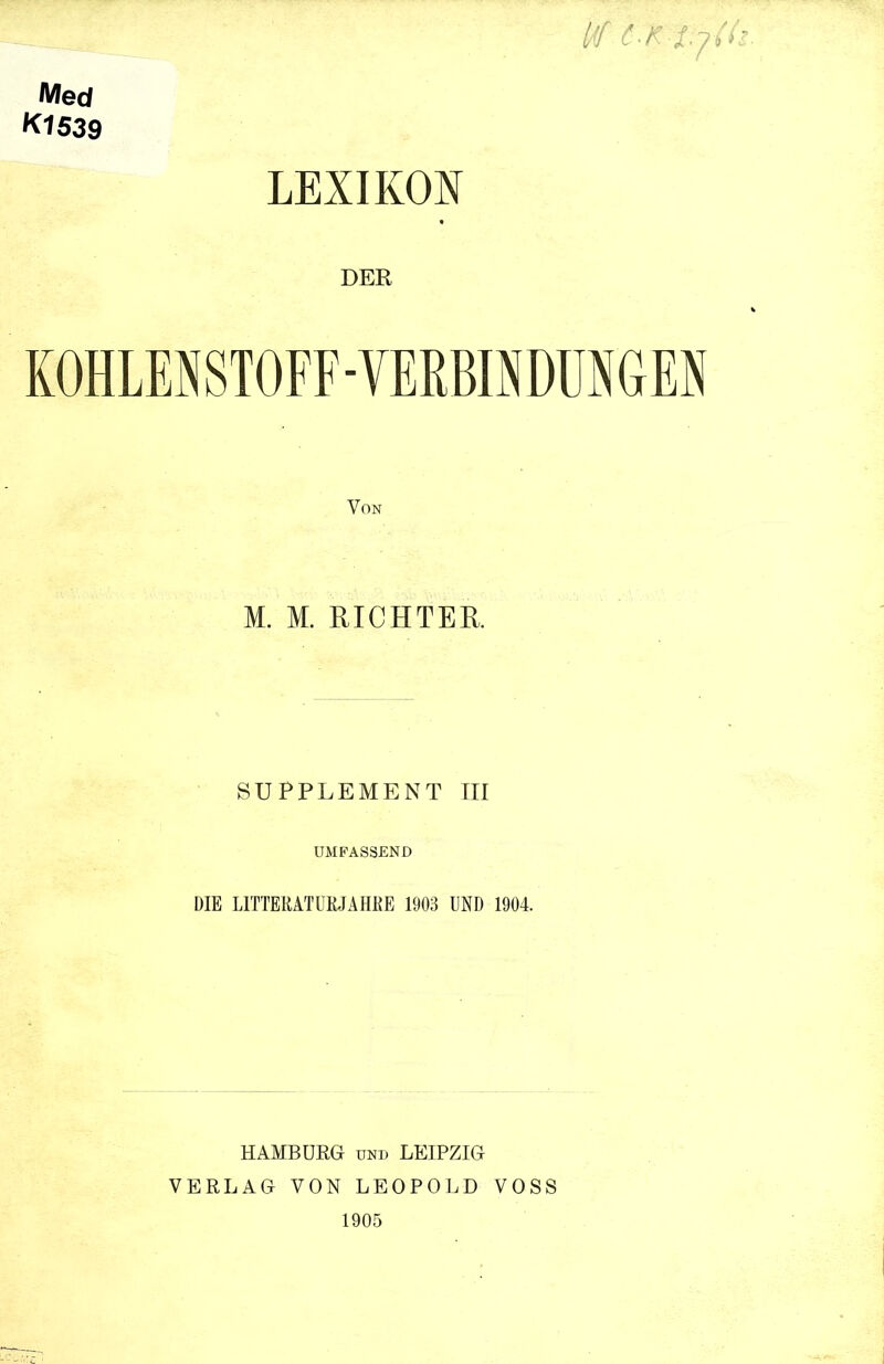 Med K1539 LEXIKON W C K ll DER KOHLENSTOFF-VERBINDUNGEN M. M. RICHTER. SUPPLEMENT III UMFASSEND DIE L1TTEKATÜRJAHUE 1903 UND 1904. HAMBURG und LEIPZIG VERLAG VON LEOPOLD VOSS 1905