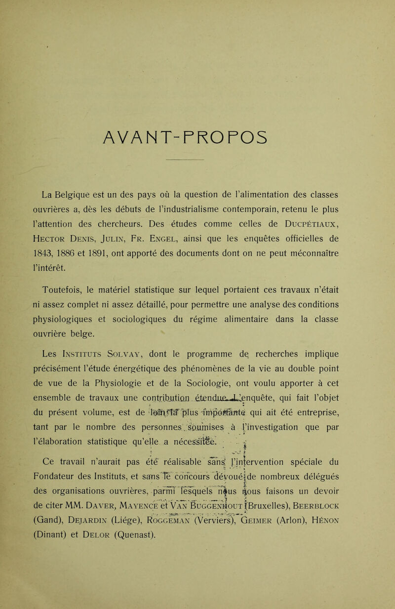 AVANT-PROPOS La Belgique est un des pays où la question de l’alimentation des classes ouvrières a, dès les débuts de l’industrialisme contemporain, retenu le plus l’attention des chercheurs. Des études comme celles de Ducpétiaux, Hector Denis, Julin, Fr. Engel, ainsi que les enquêtes officielles de 1843, 1886 et 1891, ont apporté des documents dont on ne peut méconnaître l’intérêt. Toutefois, le matériel statistique sur lequel portaient ces travaux n’était ni assez complet ni assez détaillé, pour permettre une analyse des conditions physiologiques et sociologiques du régime alimentaire dans la classe ouvrière belge. Les Instituts Solvay, dont le programme de recherches implique précisément l’étude énergétique des phénomènes de la vie au double point de vue de la Physiologie et de la Sociologie, ont voulu apporter à cet ensemble de travaux une contribution étendue, JJenqnête, qui fait l’objet du présent volume, est de loîir'îif plus -impoi#ftte qui ait été entreprise, tant par le nombre des personnes . soumises à l’investigation que par l’élaboration statistique qu’elle a nécessitée. ■ -c Ce travail n’aurait pas été réalisable sans; l’intervention spéciale du Fondateur des Instituts, et sans le concours dévouéîde nombreux délégués ' î des organisations ouvrières, parmi lesquels nfus t|ous faisons un devoir de citer MM. Daver, Mayence et Van Buggenhout ^Bruxelles), Beerblock ‘ * T* ■ * / • 7 v't * ‘AA* (Gand), Dejardin (Liège), Roggeman (Verviers), Geimer (Arlon), Hénon (Dinant) et Delor (Quenast).