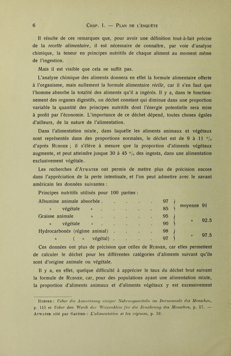 Il résulte de ces remarques que, pour avoir une définition tout-à-fait précise de la recette alimentaire, il est nécessaire de connaître, par voie d’analyse chimique, la teneur en principes nutritifs de chaque aliment au moment même de l’ingestion. Mais il est visible que cela ne suffit pas. L’analyse chimique des aliments donnera en effet la formule alimentaire offerte à l’organisme, mais nullement la formule alimentaire réelle, car il s’en faut que l’homme absorbe la totalité des aliments qu’il a ingérés. Il y a, dans le fonction- nement des organes digestifs, un déchet constant qui diminue dans une proportion variable la quantité des principes nutritifs dont l’énergie potentielle sera mise à profit par l’économie. L’importance de ce déchet dépend, toutes choses égales d’ailleurs, de la nature de l’alimentation. Dans l’alimentation mixte, dans laquelle les aliments animaux et végétaux sont représentés dans des proportions normales, le déchet est de 9 à 11 °/0 d’après Rubner ; il s’élève à mesure que la proportion d’aliments végétaux augmente, et peut atteindre jusque 30 à 45 % des ingesta, dans une alimentation exclusivement végétale. Les recherches d’ATWATER ont permis de mettre plus de précision encore dans l’appréciation de la perte intestinale, et l’on peut admettre avec le savant américain les données suivantes : Principes nutritifs utilisés pour 100 parties : Albumine animale absorbée .... 97 j ) » végétale » 85 ( ^ moyenne 91 Graisse animale » 95 j » végétale » 90 ( » 92.5 Hydrocarbonés (régime animal) . 98 j » 97.5 » ( » végétal) . 97 j Ces données ont plus de précision que celles de Rubner, car elles permettent de calculer le déchet pour les différentes catégories d’aliments suivant qu’ils sont d’origine animale ou végétale. Il y a, en effet, quelque difficulté à apprécier le taux du déchet brut suivant la formule de Rubner, car, pour des populations ayant une alimentation mixte, la proportion d’aliments animaux et d’aliments végétaux y est excessivement Rubner : Ueber die Ausnützung einiger Nahrungsmitleln im Darmcanale des Menschen, p. 115 et Ueber den Werth dcr Weizenkleie fur die Ernührung des Menschen, p. 57. — Atwater cité par Gautier : L'alimentation et les régimes, p. 52.