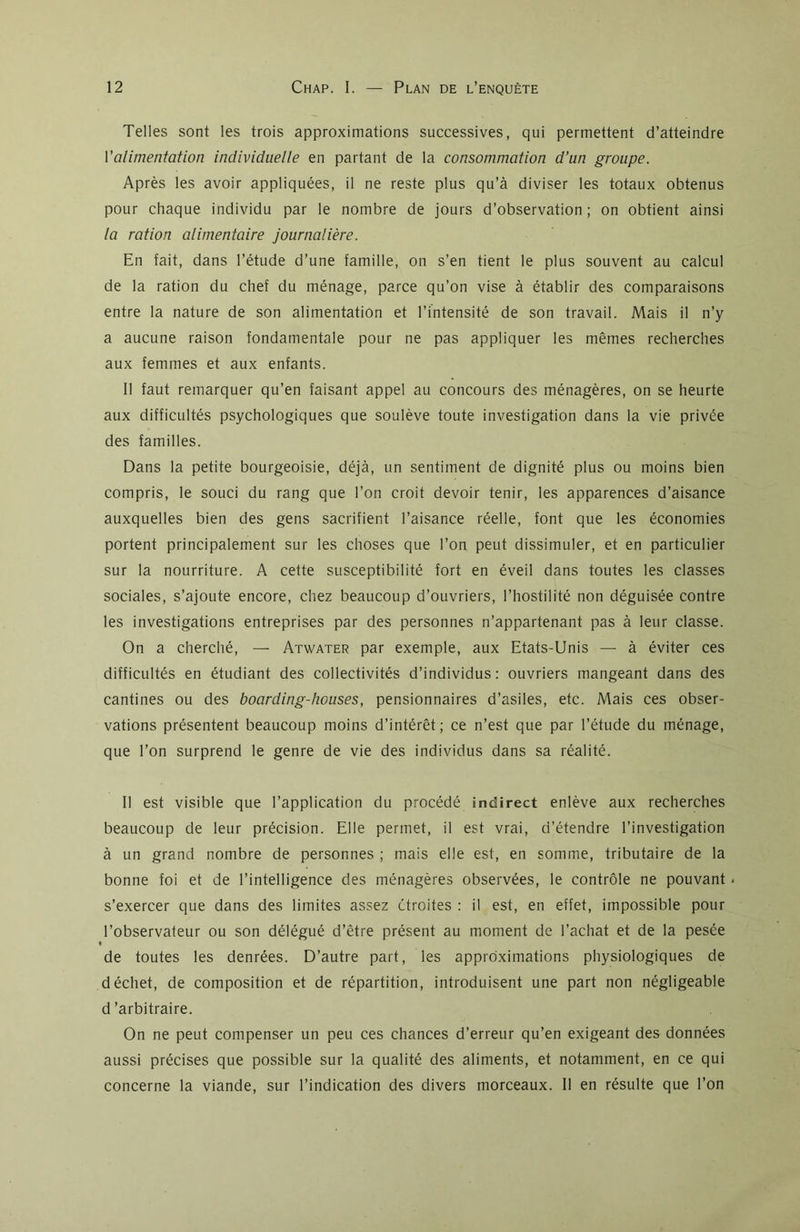 Telles sont les trois approximations successives, qui permettent d’atteindre Y alimentation individuelle en partant de la consommation d’un groupe. Après les avoir appliquées, il ne reste plus qu’à diviser les totaux obtenus pour chaque individu par le nombre de jours d’observation; on obtient ainsi la ration alimentaire journalière. En fait, dans l’étude d’une famille, on s’en tient le plus souvent au calcul de la ration du chef du ménage, parce qu’on vise à établir des comparaisons entre la nature de son alimentation et l’intensité de son travail. Mais il n’y a aucune raison fondamentale pour ne pas appliquer les mêmes recherches aux femmes et aux enfants. Il faut remarquer qu’en faisant appel au concours des ménagères, on se heurte aux difficultés psychologiques que soulève toute investigation dans la vie privée des familles. Dans la petite bourgeoisie, déjà, un sentiment de dignité plus ou moins bien compris, le souci du rang que l’on croit devoir tenir, les apparences d’aisance auxquelles bien des gens sacrifient l’aisance réelle, font que les économies portent principalement sur les choses que l’on peut dissimuler, et en particulier sur la nourriture. A cette susceptibilité fort en éveil dans toutes les classes sociales, s’ajoute encore, chez beaucoup d’ouvriers, l’hostilité non déguisée contre les investigations entreprises par des personnes n’appartenant pas à leur classe. On a cherché, — Atwater par exemple, aux Etats-Unis — à éviter ces difficultés en étudiant des collectivités d’individus : ouvriers mangeant dans des cantines ou des boarding-houses, pensionnaires d’asiles, etc. Mais ces obser- vations présentent beaucoup moins d’intérêt; ce n’est que par l’étude du ménage, que l’on surprend le genre de vie des individus dans sa réalité. Il est visible que l’application du procédé indirect enlève aux recherches beaucoup de leur précision. Elle permet, il est vrai, d’étendre l’investigation à un grand nombre de personnes ; mais elle est, en somme, tributaire de la bonne foi et de l’intelligence des ménagères observées, le contrôle ne pouvant . s’exercer que dans des limites assez étroites : il est, en effet, impossible pour l’observateur ou son délégué d’être présent au moment de l’achat et de la pesée t de toutes les denrées. D’autre part, les approximations physiologiques de déchet, de composition et de répartition, introduisent une part non négligeable d’arbitraire. On ne peut compenser un peu ces chances d’erreur qu’en exigeant des données aussi précises que possible sur la qualité des aliments, et notamment, en ce qui concerne la viande, sur l’indication des divers morceaux. 11 en résulte que l’on