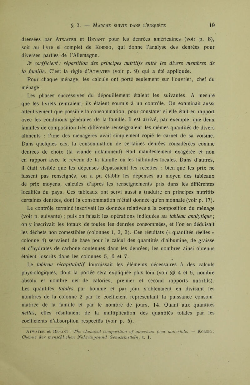 dressées par Atwater et Bryant pour les denrées américaines (voir p. 8), soit au livre si complet de Koenig, qui donne l’analyse des denrées pour diverses parties de l’Allemagne. 3e coefficient: répartition des principes nutritifs entre les divers membres de la famille. C’est la règle d’ATWATER (voir p. 9) qui a été appliquée. Pour chaque ménage, les calculs ont porté seulement sur l’ouvrier, chef du ménage. Les phases successives du dépouillement étaient les suivantes. A mesure que les livrets rentraient, ils étaient soumis à un contrôle. On examinait aussi attentivement que possible la consommation, pour constater si elle était en rapport avec les conditions générales de la famille. Il est arrivé, par exemple, que deux familles de composition très différente renseignaient les mêmes quantités de divers aliments : l’une des ménagères avait simplement copié le carnet de sa voisine. Dans quelques cas, la consommation de certaines denrées considérées comme denrées de choix (la viande notamment) était manifestement exagérée et non en rapport avec le revenu de la famille ou les habitudes locales. Dans d’autres, il était visible que les dépenses dépassaient les recettes : bien que les prix ne fussent pas renseignés, on a pu établir les dépenses au moyen des tableaux de prix moyens, calculés d’après les renseignements pris dans les différentes localités du pays. Ces tableaux ont servi aussi à traduire en principes nutritifs certaines denrées, dont la consommation n’était donnée qu’en monnaie (voir p. 17). Le contrôle terminé inscrivait les données relatives à la composition du ménage (voir p. suivante) ; puis on faisait les opérations indiquées au tableau analytique; on y inscrivait les totaux de toutes les denrées consommées, et l’on en déduisait les déchets non comestibles (colonnes 1, 2, 3). Ces résultats (« quantités réelles » colonne 4) servaient de base pour le calcul des quantités d’albumine, de graisse et d’hydrates de carbone contenues dans les denrées; les nombres ainsi obtenus étaient inscrits dans les colonnes 5, 6 et 7. Le tableau récapitulatif fournissait les éléments nécessaires à des calculs physiologiques, dont la portée sera expliquée plus loin (voir §§ 4 et 5, nombre absolu et nombre net de calories, premier et second rapports nutritifs). Les quantités totales par homme et par jour s’obtenaient en divisant les nombres de la colonne 2 par le coefficient représentant la puissance consom- matrice de la famille et par le nombre de jours, 14. Quant aux quantités nettes, elles résultaient de la multiplication des quantités totales par les coefficients d’absorption respectifs (voir p. 5). Atwater et Bryant : The Chemical composition of american food materials. — Koenig : Chemie der menschlichen Nahrunys-und Genussmitteln, t. I.