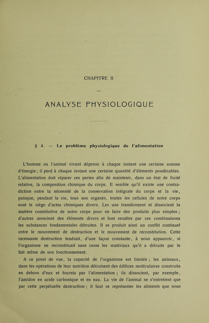 ANALYSE PHYSIOLOGIQUE 4. — Le problème physiologique de l’alimentation L’homme ou l’animal vivant dépense à chaque instant une certaine somme d’énergie; il perd à chaque instant une certaine quantité d’éléments pondérables. L’alimentation doit réparer ces pertes afin de maintenir, dans un état de fixité relative, la composition chimique du corps. Il semble qu’il existe une contra- diction entre la nécessité de la conservation intégrale du corps et la vie, puisque, pendant la vie, tous nos organes, toutes les cellules de notre corps sont le siège d’actes chimiques divers. Les uns transforment et dissocient la matière constitutive de notre corps pour en faire des produits plus simples ; d’autres associent des éléments divers et font renaître par ces combinaisons les substances fondamentales détruites. Il se produit ainsi un conflit continuel entre le mouvement de destruction et le mouvement de reconstitution. Cette incessante destruction tendrait, d’une façon' constante, à nous appauvrir, si l’organisme ne reconstituait sans cesse les matériaux qu’il a détruits par le fait même de son fonctionnement. A ce point de vue, la capacité de l’organisme est limitée ; les animaux, dans les opérations de leur nutrition détruisent des édifices moléculaires construits en dehors d’eux et fournis par l’alimentation ; ils dissocient, par exemple, l’amidon en acide carbonique et en eau. La vie de l’animal ne s’entretient que par cette perpétuelle destruction ; il faut se représenter les aliments que nous