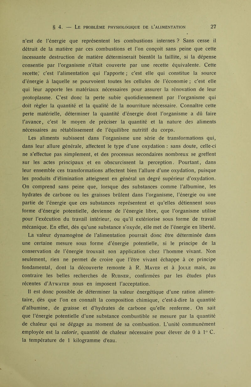 n’est de l’énergie que représentent les combustions internes ? Sans cesse il détruit de la matière par ces combustions et l’on conçoit sans peine que cette incessante destruction de matière déterminerait bientôt la faillite, si la dépense consentie par l’organisme n’était couverte par une recette équivalente. Cette recette,' c’est l’alimentation qui l’apporte ; c’est elle qui constitue la source d’énergie à laquelle se pourvoient toutes les cellules de l’économie ; c’est elle qui leur apporte les matériaux nécessaires pour assurer la rénovation de leur protoplasme. C’est donc la perte subie quotidiennement par l’organisme qui doit régler la quantité et la qualité de la nourriture nécessaire. Connaître cette perte matérielle, déterminer la quantité d’énergie dont l’organisme a dû faire l’avance, c’est le moyen de préciser la quantité et la nature des aliments nécessaires au rétablissement de l’équilibre nutritif du corps. Les aliments subissent dans l’organisme une série de transformations qui, dans leur allure générale, affectent le type d’une oxydation : sans doute, celle-ci ne s’effectue pas simplement, et des processus secondaires nombreux se greffent sur les actes principaux et en obscurcissent la perception. Pourtant, dans leur ensemble ces transformations affectent bien l’allure d’une oxydation, puisque les produits d’élimination atteignent en général un degré supérieur d’oxydation. On comprend sans peine que, lorsque des substances comme l’albumine, les hydrates de carbone ou les graisses brûlent dans l’organisme, l’énergie ou une partie de l’énergie que ces substances représentent et qu’elles détiennent sous forme d’énergie potentielle, devienne de l’énergie libre, que l’organisme utilise pour l’exécution du travail intérieur, ou qu’il extériorise sous forme de travail mécanique. En effet, dès qu’une substance s’oxyde, elle met de l’énergie en liberté. La valeur dynamogène de l’alimentation pourrait donc être déterminée dans une certaine mesure sous forme d’énergie potentielle, si le principe de la conservation de l’énergie trouvait son application chez l’homme vivant. Non seulement, rien ne permet de croire que l’être vivant échappe à ce principe fondamental, dont la découverte remonte à R. Mayer et à Joule mais, au contraire les belles recherches de Rubner, confirmées par les études plus récentes d’ATWATER nous en imposent l’acceptation. Il est donc possible de déterminer la valeur énergétique d’une ration alimen- taire, dès que l’on en connaît la composition chimique, c’est-à-dire la quantité d’albumine, de graisse et d’hydrates de carbone qu’elle renferme. On sait que l’énergie potentielle d’une substance combustible se mesure par la quantité de chaleur qui se dégage au moment de sa combustion. L’unité communément employée est la calorie, quantité de chaleur nécessaire pour élever de 0 à 1° C. la température de 1 kilogramme d’eau.