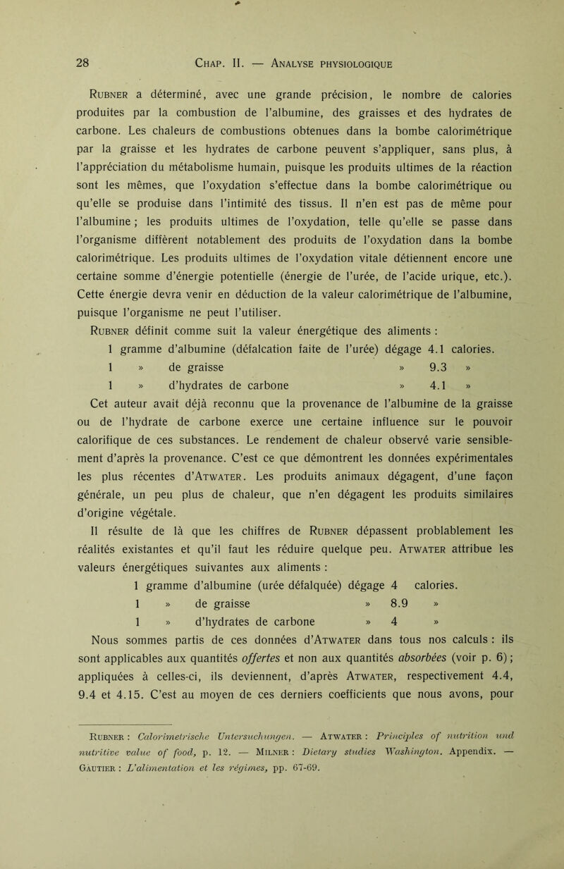 Rubner a déterminé, avec une grande précision, le nombre de calories produites par la combustion de l’albumine, des graisses et des hydrates de carbone. Les chaleurs de combustions obtenues dans la bombe calorimétrique par la graisse et les hydrates de carbone peuvent s’appliquer, sans plus, à l’appréciation du métabolisme humain, puisque les produits ultimes de la réaction sont les mêmes, que l’oxydation s’effectue dans la bombe calorimétrique ou qu’elle se produise dans l’intimité des tissus. Il n’en est pas de même pour l’albumine ; les produits ultimes de l’oxydation, telle qu’elle se passe dans l’organisme diffèrent notablement des produits de l’oxydation dans la bombe calorimétrique. Les produits ultimes de l’oxydation vitale détiennent encore une certaine somme d’énergie potentielle (énergie de l’urée, de l’acide urique, etc.). Cette énergie devra venir en déduction de la valeur calorimétrique de l’albumine, puisque l’organisme ne peut l’utiliser. Rubner définit comme suit la valeur énergétique des aliments : 1 gramme d’albumine (défalcation faite de l’urée) dégage 4.1 calories. 1 » de graisse » 9.3 » 1 » d’hydrates de carbone » 4.1 » Cet auteur avait déjà reconnu que la provenance de l’albumine de la graisse ou de l’hydrate de carbone exerce une certaine influence sur le pouvoir calorifique de ces substances. Le rendement de chaleur observé varie sensible- ment d’après la provenance. C’est ce que démontrent les données expérimentales les plus récentes d’ATWATER. Les produits animaux dégagent, d’une façon générale, un peu plus de chaleur, que n’en dégagent les produits similaires d’origine végétale. Il résulte de là que les chiffres de Rubner dépassent probablement les réalités existantes et qu’il faut les réduire quelque peu. Atwater attribue les valeurs énergétiques suivantes aux aliments : 1 gramme d’albumine (urée défalquée) dégage 4 calories. 1 » de graisse » 8.9 » 1 » d’hydrates de carbone » 4 » Nous sommes partis de ces données d’ATWATER dans tous nos calculs : ils sont applicables aux quantités offertes et non aux quantités absorbées (voir p. 6) ; appliquées à celles-ci, ils deviennent, d’après Atwater, respectivement 4.4, 9.4 et 4.15. C’est au moyen de ces derniers coefficients que nous avons, pour Rubner : Calorimetrische Untersuchungen. — Atwater : Principles of nutrition und nutritive value of food, p. 12. — Milner : Dietary studies Washington. Appendix. — Gautier : L’alimentation et les régimes, pp. 67-69.