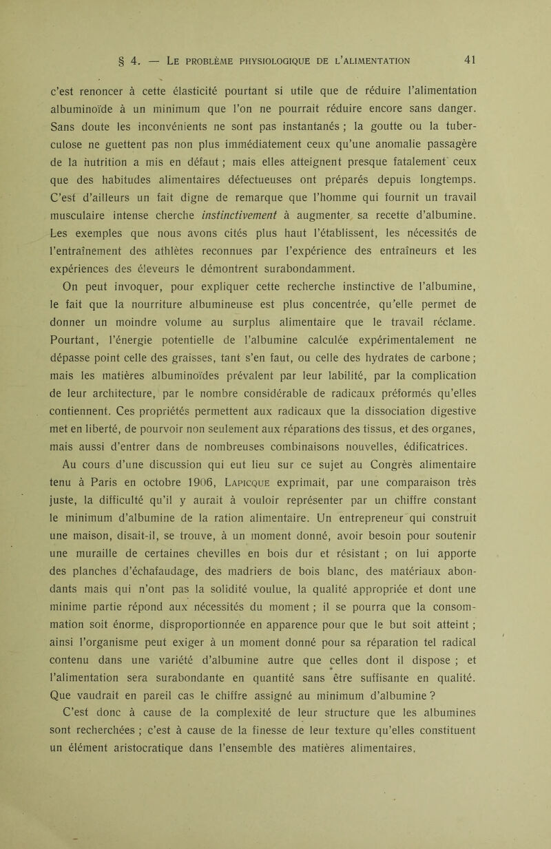 c’est renoncer à cette élasticité pourtant si utile que de réduire l’alimentation albuminoïde à un minimum que l’on ne pourrait réduire encore sans danger. Sans doute les inconvénients ne sont pas instantanés ; la goutte ou la tuber- culose ne guettent pas non plus immédiatement ceux qu’une anomalie passagère de la nutrition a mis en défaut ; mais elles atteignent presque fatalement ceux que des habitudes alimentaires défectueuses ont préparés depuis longtemps. C’est d’ailleurs un fait digne de remarque que l’homme qui fournit un travail musculaire intense cherche instinctivement à augmenter sa recette d’albumine. Les exemples que nous avons cités plus haut l’établissent, les nécessités de l’entraînement des athlètes reconnues par l’expérience des entraîneurs et les expériences des éleveurs le démontrent surabondamment. On peut invoquer, pour expliquer cette recherche instinctive de l’albumine, le fait que la nourriture albumineuse est plus concentrée, qu’elle permet de donner un moindre volume au surplus alimentaire que le travail réclame. Pourtant, l’énergie potentielle de l’albumine calculée expérimentalement ne dépasse point celle des graisses, tant s’en faut, ou celle des hydrates de carbone; mais les matières albuminoïdes prévalent par leur labilité, par la complication de leur architecture, par le nombre considérable de radicaux préformés qu’elles contiennent. Ces propriétés permettent aux radicaux que la dissociation digestive met en liberté, de pourvoir non seulement aux réparations des tissus, et des organes, mais aussi d’entrer dans de nombreuses combinaisons nouvelles, édificatrices. Au cours d’une discussion qui eut lieu sur ce sujet au Congrès alimentaire tenu à Paris en octobre 1906, Lapicque exprimait, par une comparaison très juste, la difficulté qu’il y aurait à vouloir représenter par un chiffre constant le minimum d’albumine de la ration alimentaire. Un entrepreneur qui construit une maison, disait-il, se trouve, à un moment donné, avoir besoin pour soutenir une muraille de certaines chevilles en bois dur et résistant ; on lui apporte des planches d’échafaudage, des madriers de bois blanc, des matériaux abon- dants mais qui n’ont pas la solidité voulue, la qualité appropriée et dont une minime partie répond aux nécessités du moment ; il se pourra que la consom- mation soit énorme, disproportionnée en apparence pour que le but soit atteint ; ainsi l’organisme peut exiger à un moment donné pour sa réparation tel radical contenu dans une variété d’albumine autre que celles dont il dispose ; et l’alimentation sera surabondante en quantité sans être suffisante en qualité. Que vaudrait en pareil cas le chiffre assigné au minimum d’albumine ? C’est donc à cause de la complexité de leur structure que les albumines sont recherchées ; c’est à cause de la finesse de leur texture qu’elles constituent un élément aristocratique dans l’ensemble des matières alimentaires,