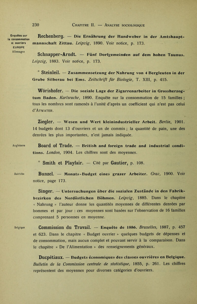 Enquêtes sur la consommation a) ouvriers EUROPE Allemagne Angleterre Autriche Belgique Rechenberg. — Die Ernâhrung der Handweber in der Amtshaupt> mannschaft Zittau. Leipzig, 1890. Voir notice, p. 173. Schnapper-Arndt. — Fünf Dorfgemeinden auf dem hohen Taunus. Leipzig, 1883. Voir notice, p. 173. Steinleil. — Zusammensetzung der Nahrung von 4 Bergleuten in der Grube Silberau bei Ems. Zeitschrift für Biologie, T. XIII, p. 415. Wôrishofer. — Die soziale Lage der Zigarrenarbeiter in Grossherzog= tum Baden. Karlsruche, 1890. Enquête sur la consommation de 15 familles ; tous les nombres sont ramenés à l’unité d’après un coefficient qui n’est pas celui d’ATWATER. Ziegler. — Wesen und Wert kleinindustrieller Arbeit. Berlin, 1901. 14 budgets dont 13 d’ouvriers et un de commis ; la quantité de pain, une des denrées les plus importantes, n’est jamais indiquée. Board of Trade. — British and foreign trade and industrial condi= tions. London, 1904. Les chiffres sont des moyennes. * Smith et Playfair. — Cité par Gautier, p. 108. Bunzel. — Monats = Budget eines grazer Arbeiter. Graz, 1900. Voir notice, page 173. Singer. — Untersuchungen über die sozialen Zustânde in den Fabrik= bezirken des Nordostlichen Bohmen. Leipzig, 1885. Dans le chapitre « Nahrung » l’auteur donne les quantités moyennes de différentes denrées par hommes et par jour : ces moyennes sont basées sur l’observation de 16 familles comprenant 5 personnes en moyenne. Commission du Travail. — Enquête de 1886. Bruxelles, 1887, p. 457 et 623. Dans le chapitre « Budget ouvrier » quelques budgets de dépenses et de consommation, mais aucun complet et pouvant servir à la comparaison. Dans le chapitre « De l’Alimentation » des renseignements généraux. Ducpétiaux. — Budgets économiques des classes ouvrières en Belgique. Bulletin de la Commission centrale de statistique, 1855, p. 261. Les chiffres représentent des moyennes pour diverses catégories d’ouvriers.