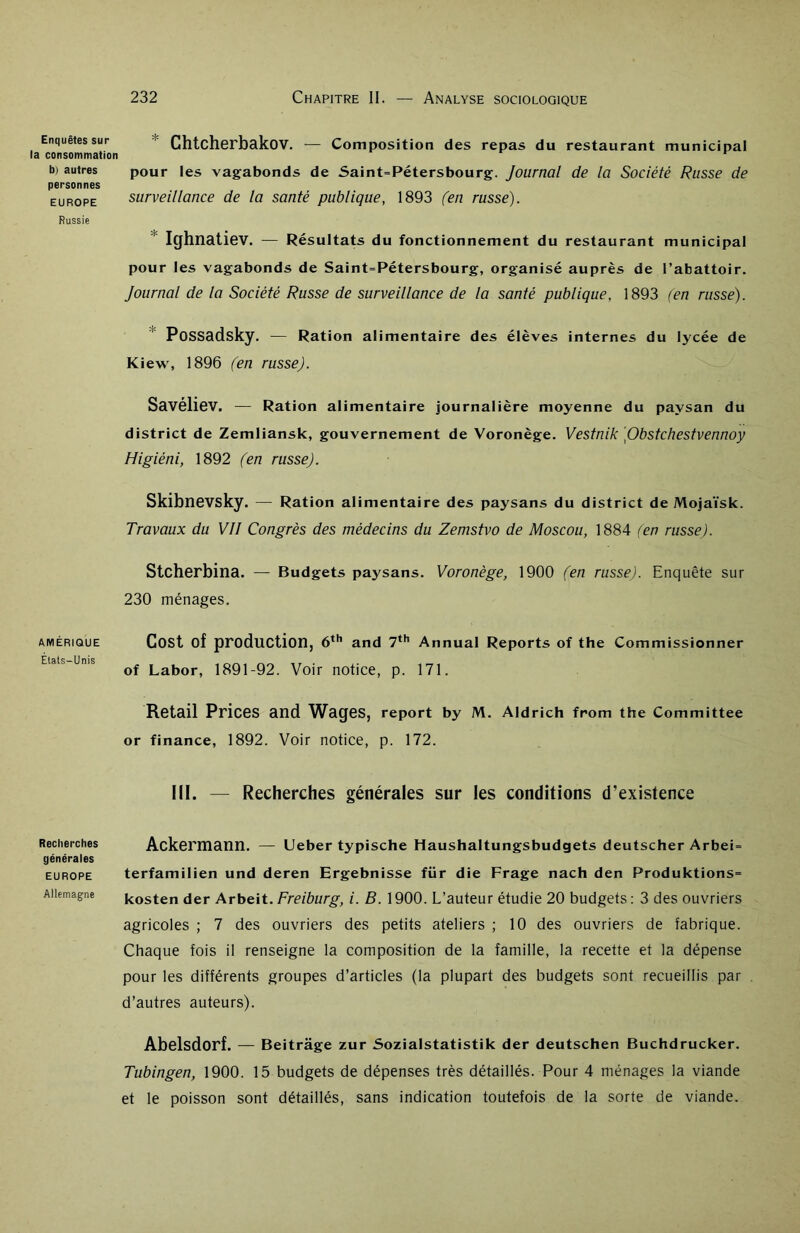 Enquêtes sur la consommation b) autres personnes EUROPE Russie AMÉRIQUE Etats-Unis Recherches générales EUROPE Allemagne Chtcherbakov. — Composition des repas du restaurant municipal pour les vagabonds de Saint-Pétersbourg. Journal de la Société Russe de surveillance de la santé publique, 1893 (en russe). Ighnatiev. — Résultats du fonctionnement du restaurant municipal pour les vagabonds de Saint-Pétersbourg, organisé auprès de l’abattoir. Journal de la Société Russe de surveillance de la santé publique, 1893 (en russe). Possadsky. — Ration alimentaire des élèves internes du lycée de Kiew, 1896 (en russe). Savéliev. — Ration alimentaire journalière moyenne du paysan du district de Zemliansk, gouvernement de Voronège. Vestnik \Obstchestvennoy Higiéni, 1892 (en russe). Skibnevsky. — Ration alimentaire des paysans du district de Mojaïsk. Travaux du VII Congrès des médecins du Zemstvo de Moscou, 1884 (en russe). Stcherbina. — Budgets paysans. Voronège, 1900 (en russe). Enquête sur 230 ménages. Cost of production, 6th and 7th Annual Reports of the Commissionner of Labor, 1891-92. Voir notice, p. 171. Retail Prices and Wages, report by M. Aldrich from the Committee or finance, 1892. Voir notice, p. 172. III. — Recherches générales sur les conditions d'existence Ackermann. — Ueber typische Haushaltungsbudgets deutscher Arbei- terfamilien und deren Ergebnisse für die Frage nach den Produktions= kosten der Arbeit.Freiburg, i. B. 1900. L’auteur étudie 20 budgets: 3 des ouvriers agricoles ; 7 des ouvriers des petits ateliers ; 10 des ouvriers de fabrique. Chaque fois il renseigne la composition de la famille, la recette et la dépense pour les différents groupes d’articles (la plupart des budgets sont recueillis par d’autres auteurs). Abelsdorf. — Beitrâge zur Sozialstatistik der deutschen Buchdrucker. Tubingen, 1900. 15 budgets de dépenses très détaillés. Pour 4 ménages la viande et le poisson sont détaillés, sans indication toutefois de la sorte de viande.