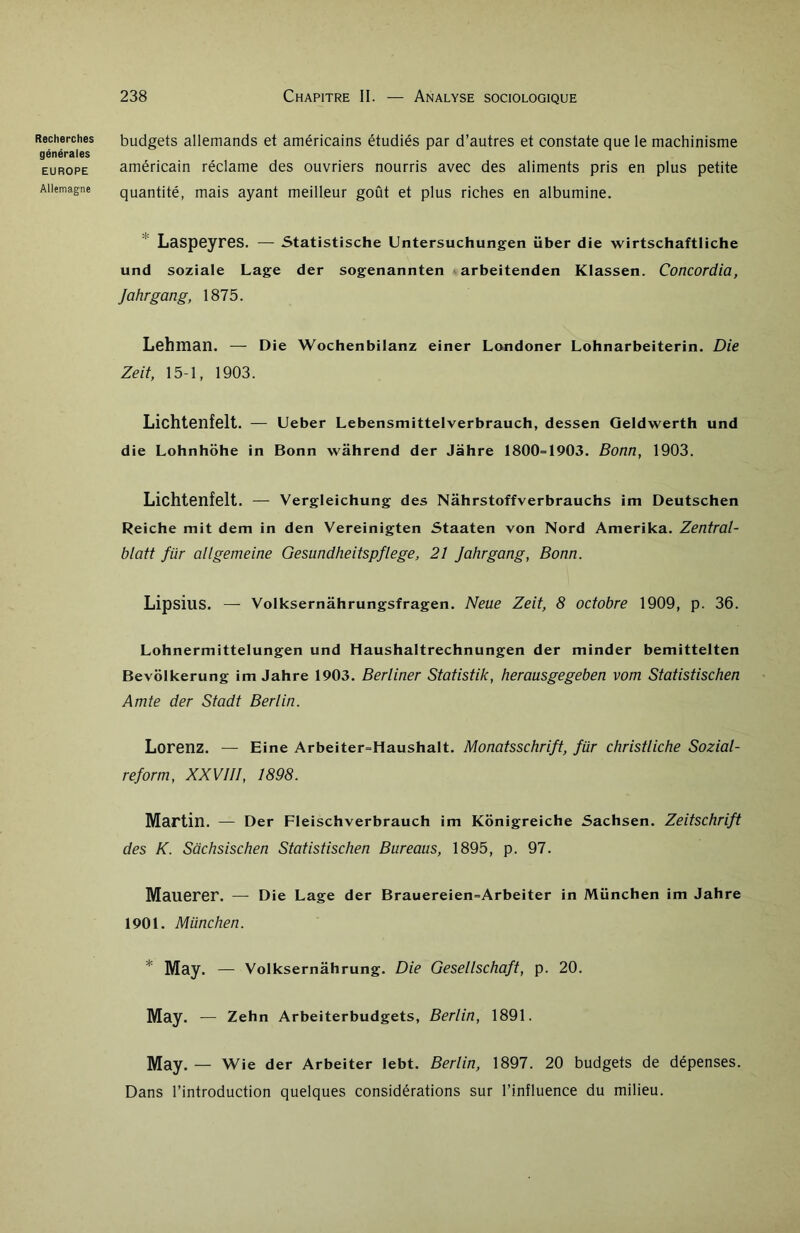 générales EUROPE Allemagne 238 Chapitre II. — Analyse sociologique budgets allemands et américains étudiés par d’autres et constate que le machinisme américain réclame des ouvriers nourris avec des aliments pris en plus petite quantité, mais ayant meilleur goût et plus riches en albumine. Laspeyres. — Statistische Untersuchungen über die wirtschaftliche und soziale Lage der sogenannten arbeitenden Klassen. Concordia, Jahrgang, 1875. Lehman. — Die Wochenbilanz einer Londoner Lohnarbeiterin. Die Zeit, 15-1, 1903. Lichtenfelt. — Ueber Lebensmittelverbrauch, dessen Geldwerth und die Lohnhohe in Bonn wâhrend der Jahre 1800=1903. Bonn, 1903. Lichtenfelt. — Vergleichung des Nâhrstoffverbrauchs im Deutschen Reiche mit dem in den Vereinigten Staaten von Nord Amerika. Zentral- blatt für allgemeine Gesundheitspflege, 21 Jahrgang, Bonn. Lipsius. — Volksernâhrungsfragen. Neue Zeit, 8 octobre 1909, p. 36. Lohnermittelungen und Haushaltrechnungen der minder bemittelten Bevôlkerung im Jahre 1903. Berliner Statistik, herausgegeben vom Statistischen Amie der Stadt Berlin. Lorenz. — Eine Arbeiter=Haushalt. Monatsschrift, für christliche Sozial- reform, XXVIII, 1898. Martin. — Der Fleischverbrauch im Kônigreiche Sachsen. Zeitschrift des K. Sachsischen Statistischen Bureaus, 1895, p. 97. Mauerer. — Die Lage der Brauereien=Arbeiter in München im Jahre 1901. München. * May. — Volksernâhrung. Die Gesellschaft, p. 20. May. — Zehn Arbeiterbudgets, Berlin, 1891. May. — Wie der Arbeiter lebt. Berlin, 1897. 20 budgets de dépenses. Dans l’introduction quelques considérations sur l’influence du milieu.