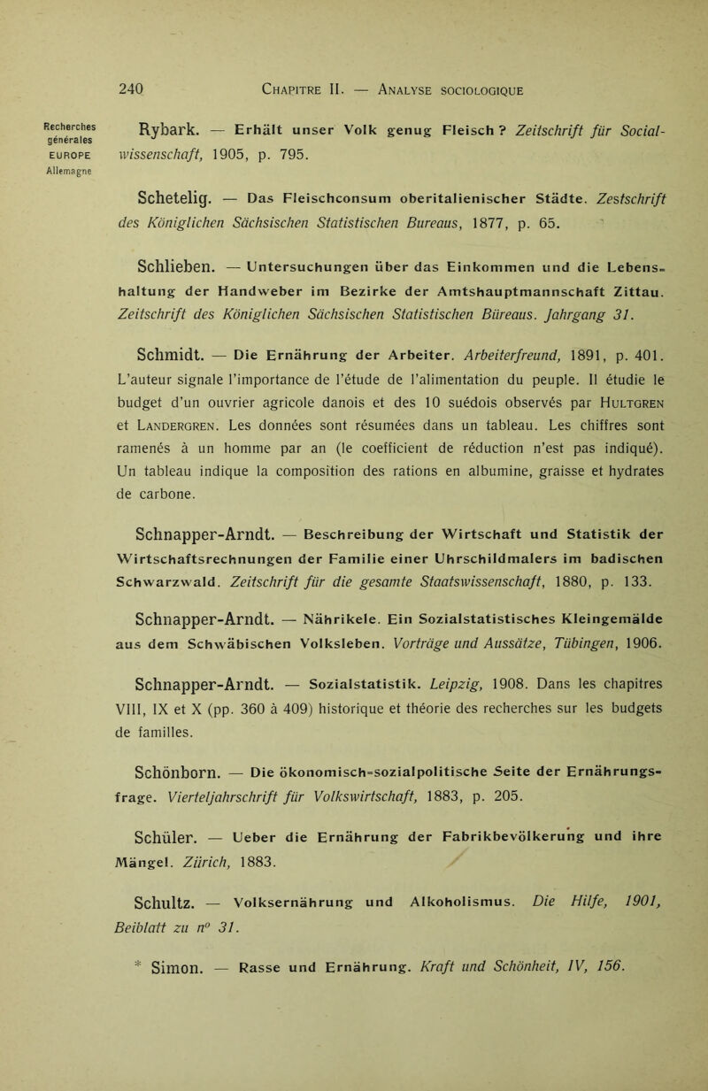 générales EUROPE Allemagne 240 Chapitre II. — Analyse sociologique Rybark. — Erhâlt unser Volk genug Fleisch ? Zeitschrift für Social- wissenschaft, 1905, p. 795. Schetelig. — Das Fleischconsum oberitalienischer Stâdte. Zestschrift des Kôniglichen Sachsischen Statistischen Bureaus, 1877, p. 65. Schlieben. — Untersuchungen über das Einkommen und die Lebens= haltung der Handweber im Bezirke der Amtshauptmannschaft Zittau. Zeitschrift des Kôniglichen Sachsischen Statistischen Biireaus. Jahrgang 31. Schmidt. — Die Ernahrung der Arbeiter. Arbeiterfreund, 1891, p. 401. L’auteur signale l’importance de l’étude de l’alimentation du peuple. Il étudie le budget d’un ouvrier agricole danois et des 10 suédois observés par Hultqren et Landergren. Les données sont résumées dans un tableau. Les chiffres sont ramenés à un homme par an (le coefficient de réduction n’est pas indiqué). Un tableau indique la composition des rations en albumine, graisse et hydrates de carbone. Schnapper-Arndt. — Beschreibung der Wirtschaft und Statistik der Wirtschaftsrechnungen der Familie einer Uhrschildmalers im badischen Schwarzwald. Zeitschrift für die gesamte Staatswissenschaft, 1880, p. 133. Schnapper-Arndt. — Nahrikele. Ein Sozialstatistisches Kleingemàlde aus dem Schwâbischen Volksleben. Vortrage und Aussatze, Tübingen, 1906. Schnapper-Arndt. — Sozialstatistik. Leipzig, 1908. Dans les chapitres VIII, IX et X (pp. 360 à 409) historique et théorie des recherches sur les budgets de familles. Schônborn. — Die okonomisch=sozia!politische Seite der Ernahrungs- frage. Vierteljahrschrift für Volkswirtschaft, 1883, p. 205. Schiller. — Ueber die Ernahrung der Fabrikbevolkerung und ihre Mange!. Ziïrich, 1883. SchultZ. — Volksernahrung und Alkoholismus. Die Hilfe, 1901, Beibtatt zn n° 31. * Simon. — Rasse und Ernahrung. Kraft und Schônheit, IV, 156.